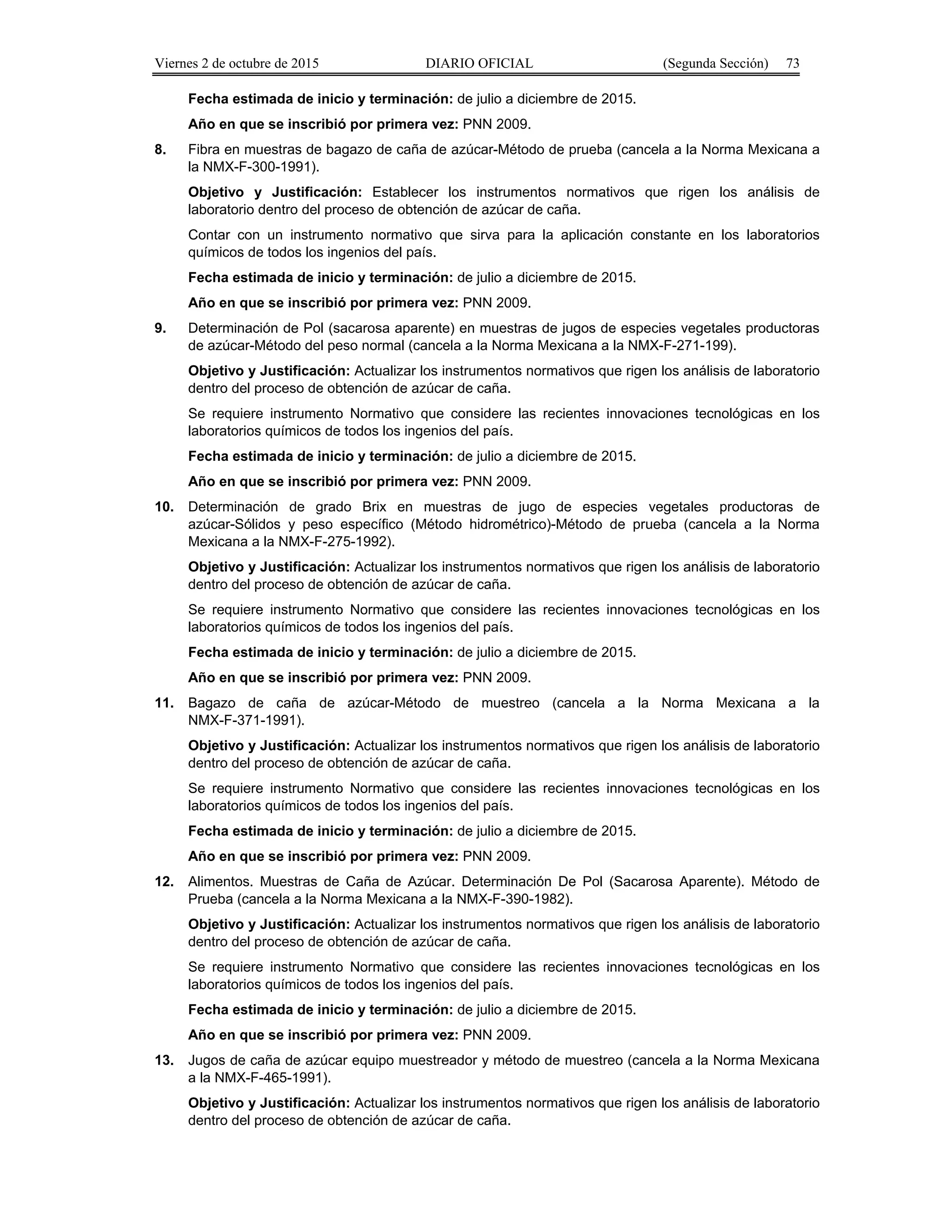 Viernes 2 de octubre de 2015 DIARIO OFICIAL (Segunda Sección) 73
Fecha estimada de inicio y terminación: de julio a diciembre de 2015.
Año en que se inscribió por primera vez: PNN 2009.
8. Fibra en muestras de bagazo de caña de azúcar-Método de prueba (cancela a la Norma Mexicana a
la NMX-F-300-1991).
Objetivo y Justificación: Establecer los instrumentos normativos que rigen los análisis de
laboratorio dentro del proceso de obtención de azúcar de caña.
Contar con un instrumento normativo que sirva para la aplicación constante en los laboratorios
químicos de todos los ingenios del país.
Fecha estimada de inicio y terminación: de julio a diciembre de 2015.
Año en que se inscribió por primera vez: PNN 2009.
9. Determinación de Pol (sacarosa aparente) en muestras de jugos de especies vegetales productoras
de azúcar-Método del peso normal (cancela a la Norma Mexicana a la NMX-F-271-199).
Objetivo y Justificación: Actualizar los instrumentos normativos que rigen los análisis de laboratorio
dentro del proceso de obtención de azúcar de caña.
Se requiere instrumento Normativo que considere las recientes innovaciones tecnológicas en los
laboratorios químicos de todos los ingenios del país.
Fecha estimada de inicio y terminación: de julio a diciembre de 2015.
Año en que se inscribió por primera vez: PNN 2009.
10. Determinación de grado Brix en muestras de jugo de especies vegetales productoras de
azúcar-Sólidos y peso específico (Método hidrométrico)-Método de prueba (cancela a la Norma
Mexicana a la NMX-F-275-1992).
Objetivo y Justificación: Actualizar los instrumentos normativos que rigen los análisis de laboratorio
dentro del proceso de obtención de azúcar de caña.
Se requiere instrumento Normativo que considere las recientes innovaciones tecnológicas en los
laboratorios químicos de todos los ingenios del país.
Fecha estimada de inicio y terminación: de julio a diciembre de 2015.
Año en que se inscribió por primera vez: PNN 2009.
11. Bagazo de caña de azúcar-Método de muestreo (cancela a la Norma Mexicana a la
NMX-F-371-1991).
Objetivo y Justificación: Actualizar los instrumentos normativos que rigen los análisis de laboratorio
dentro del proceso de obtención de azúcar de caña.
Se requiere instrumento Normativo que considere las recientes innovaciones tecnológicas en los
laboratorios químicos de todos los ingenios del país.
Fecha estimada de inicio y terminación: de julio a diciembre de 2015.
Año en que se inscribió por primera vez: PNN 2009.
12. Alimentos. Muestras de Caña de Azúcar. Determinación De Pol (Sacarosa Aparente). Método de
Prueba (cancela a la Norma Mexicana a la NMX-F-390-1982).
Objetivo y Justificación: Actualizar los instrumentos normativos que rigen los análisis de laboratorio
dentro del proceso de obtención de azúcar de caña.
Se requiere instrumento Normativo que considere las recientes innovaciones tecnológicas en los
laboratorios químicos de todos los ingenios del país.
Fecha estimada de inicio y terminación: de julio a diciembre de 2015.
Año en que se inscribió por primera vez: PNN 2009.
13. Jugos de caña de azúcar equipo muestreador y método de muestreo (cancela a la Norma Mexicana
a la NMX-F-465-1991).
Objetivo y Justificación: Actualizar los instrumentos normativos que rigen los análisis de laboratorio
dentro del proceso de obtención de azúcar de caña.
 