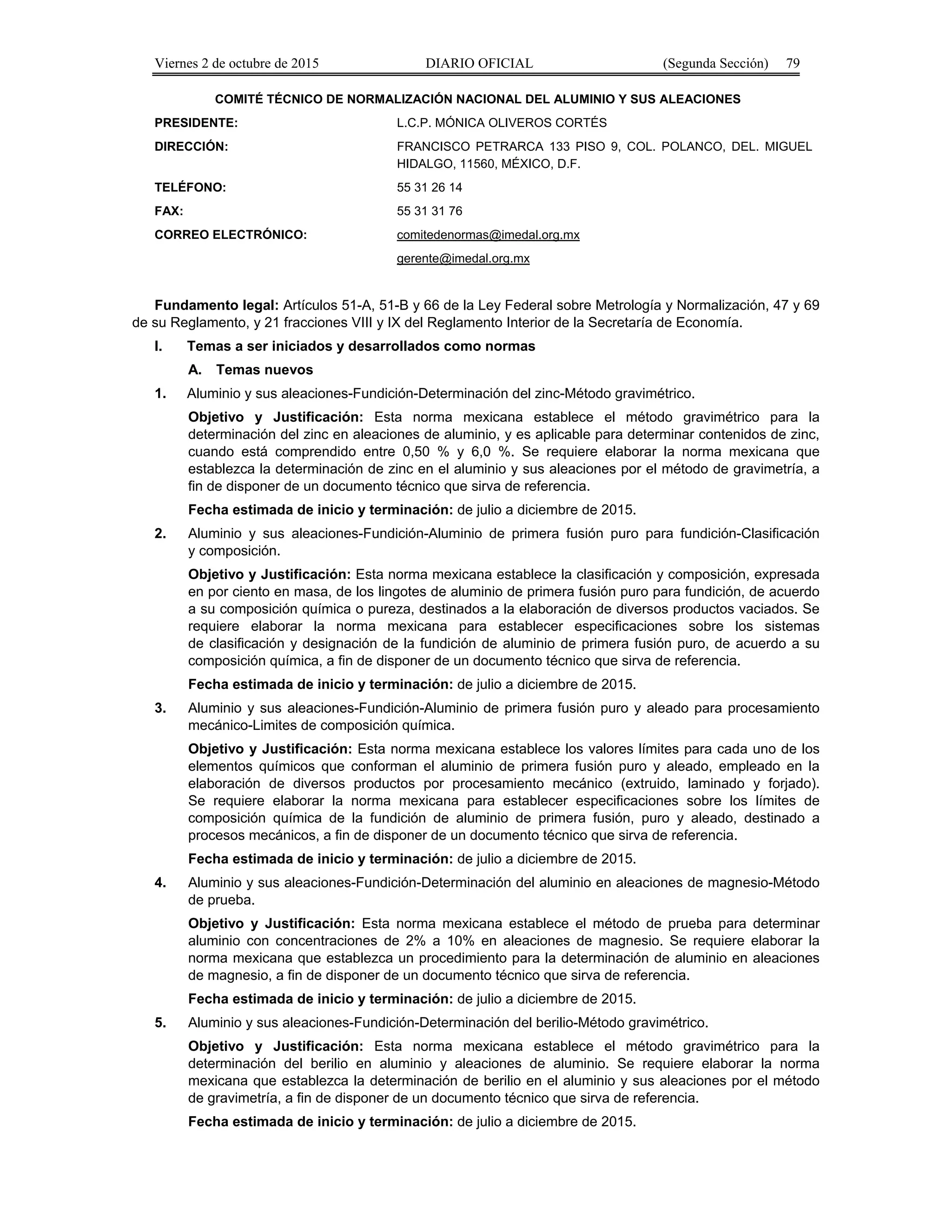 Viernes 2 de octubre de 2015 DIARIO OFICIAL (Segunda Sección) 79
COMITÉ TÉCNICO DE NORMALIZACIÓN NACIONAL DEL ALUMINIO Y SUS ALEACIONES
PRESIDENTE: L.C.P. MÓNICA OLIVEROS CORTÉS
DIRECCIÓN: FRANCISCO PETRARCA 133 PISO 9, COL. POLANCO, DEL. MIGUEL
HIDALGO, 11560, MÉXICO, D.F.
TELÉFONO: 55 31 26 14
FAX: 55 31 31 76
CORREO ELECTRÓNICO: comitedenormas@imedal.org.mx
gerente@imedal.org.mx
Fundamento legal: Artículos 51-A, 51-B y 66 de la Ley Federal sobre Metrología y Normalización, 47 y 69
de su Reglamento, y 21 fracciones VIII y IX del Reglamento Interior de la Secretaría de Economía.
I. Temas a ser iniciados y desarrollados como normas
A. Temas nuevos
1. Aluminio y sus aleaciones-Fundición-Determinación del zinc-Método gravimétrico.
Objetivo y Justificación: Esta norma mexicana establece el método gravimétrico para la
determinación del zinc en aleaciones de aluminio, y es aplicable para determinar contenidos de zinc,
cuando está comprendido entre 0,50 % y 6,0 %. Se requiere elaborar la norma mexicana que
establezca la determinación de zinc en el aluminio y sus aleaciones por el método de gravimetría, a
fin de disponer de un documento técnico que sirva de referencia.
Fecha estimada de inicio y terminación: de julio a diciembre de 2015.
2. Aluminio y sus aleaciones-Fundición-Aluminio de primera fusión puro para fundición-Clasificación
y composición.
Objetivo y Justificación: Esta norma mexicana establece la clasificación y composición, expresada
en por ciento en masa, de los lingotes de aluminio de primera fusión puro para fundición, de acuerdo
a su composición química o pureza, destinados a la elaboración de diversos productos vaciados. Se
requiere elaborar la norma mexicana para establecer especificaciones sobre los sistemas
de clasificación y designación de la fundición de aluminio de primera fusión puro, de acuerdo a su
composición química, a fin de disponer de un documento técnico que sirva de referencia.
Fecha estimada de inicio y terminación: de julio a diciembre de 2015.
3. Aluminio y sus aleaciones-Fundición-Aluminio de primera fusión puro y aleado para procesamiento
mecánico-Limites de composición química.
Objetivo y Justificación: Esta norma mexicana establece los valores límites para cada uno de los
elementos químicos que conforman el aluminio de primera fusión puro y aleado, empleado en la
elaboración de diversos productos por procesamiento mecánico (extruido, laminado y forjado).
Se requiere elaborar la norma mexicana para establecer especificaciones sobre los límites de
composición química de la fundición de aluminio de primera fusión, puro y aleado, destinado a
procesos mecánicos, a fin de disponer de un documento técnico que sirva de referencia.
Fecha estimada de inicio y terminación: de julio a diciembre de 2015.
4. Aluminio y sus aleaciones-Fundición-Determinación del aluminio en aleaciones de magnesio-Método
de prueba.
Objetivo y Justificación: Esta norma mexicana establece el método de prueba para determinar
aluminio con concentraciones de 2% a 10% en aleaciones de magnesio. Se requiere elaborar la
norma mexicana que establezca un procedimiento para la determinación de aluminio en aleaciones
de magnesio, a fin de disponer de un documento técnico que sirva de referencia.
Fecha estimada de inicio y terminación: de julio a diciembre de 2015.
5. Aluminio y sus aleaciones-Fundición-Determinación del berilio-Método gravimétrico.
Objetivo y Justificación: Esta norma mexicana establece el método gravimétrico para la
determinación del berilio en aluminio y aleaciones de aluminio. Se requiere elaborar la norma
mexicana que establezca la determinación de berilio en el aluminio y sus aleaciones por el método
de gravimetría, a fin de disponer de un documento técnico que sirva de referencia.
Fecha estimada de inicio y terminación: de julio a diciembre de 2015.
 