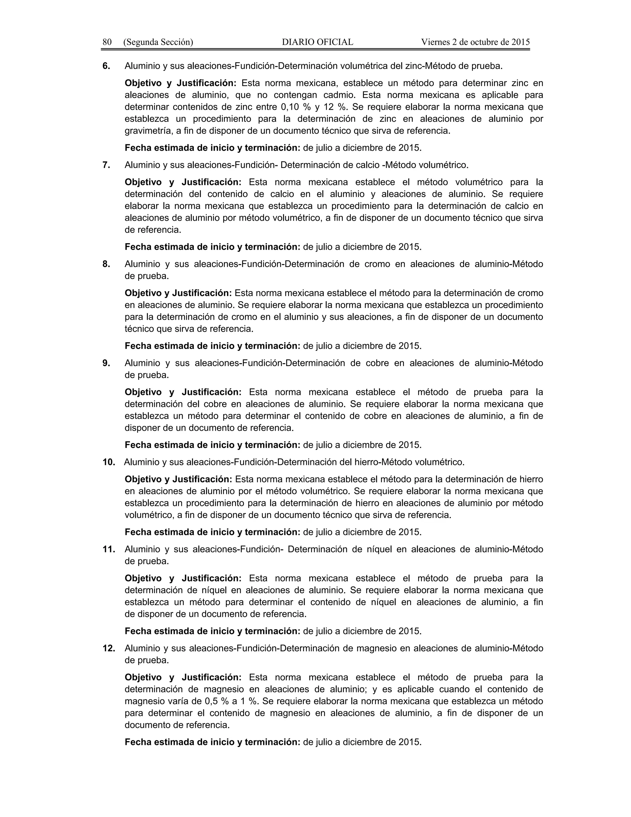 80 (Segunda Sección) DIARIO OFICIAL Viernes 2 de octubre de 2015
6. Aluminio y sus aleaciones-Fundición-Determinación volumétrica del zinc-Método de prueba.
Objetivo y Justificación: Esta norma mexicana, establece un método para determinar zinc en
aleaciones de aluminio, que no contengan cadmio. Esta norma mexicana es aplicable para
determinar contenidos de zinc entre 0,10 % y 12 %. Se requiere elaborar la norma mexicana que
establezca un procedimiento para la determinación de zinc en aleaciones de aluminio por
gravimetría, a fin de disponer de un documento técnico que sirva de referencia.
Fecha estimada de inicio y terminación: de julio a diciembre de 2015.
7. Aluminio y sus aleaciones-Fundición- Determinación de calcio -Método volumétrico.
Objetivo y Justificación: Esta norma mexicana establece el método volumétrico para la
determinación del contenido de calcio en el aluminio y aleaciones de aluminio. Se requiere
elaborar la norma mexicana que establezca un procedimiento para la determinación de calcio en
aleaciones de aluminio por método volumétrico, a fin de disponer de un documento técnico que sirva
de referencia.
Fecha estimada de inicio y terminación: de julio a diciembre de 2015.
8. Aluminio y sus aleaciones-Fundición-Determinación de cromo en aleaciones de aluminio-Método
de prueba.
Objetivo y Justificación: Esta norma mexicana establece el método para la determinación de cromo
en aleaciones de aluminio. Se requiere elaborar la norma mexicana que establezca un procedimiento
para la determinación de cromo en el aluminio y sus aleaciones, a fin de disponer de un documento
técnico que sirva de referencia.
Fecha estimada de inicio y terminación: de julio a diciembre de 2015.
9. Aluminio y sus aleaciones-Fundición-Determinación de cobre en aleaciones de aluminio-Método
de prueba.
Objetivo y Justificación: Esta norma mexicana establece el método de prueba para la
determinación del cobre en aleaciones de aluminio. Se requiere elaborar la norma mexicana que
establezca un método para determinar el contenido de cobre en aleaciones de aluminio, a fin de
disponer de un documento de referencia.
Fecha estimada de inicio y terminación: de julio a diciembre de 2015.
10. Aluminio y sus aleaciones-Fundición-Determinación del hierro-Método volumétrico.
Objetivo y Justificación: Esta norma mexicana establece el método para la determinación de hierro
en aleaciones de aluminio por el método volumétrico. Se requiere elaborar la norma mexicana que
establezca un procedimiento para la determinación de hierro en aleaciones de aluminio por método
volumétrico, a fin de disponer de un documento técnico que sirva de referencia.
Fecha estimada de inicio y terminación: de julio a diciembre de 2015.
11. Aluminio y sus aleaciones-Fundición- Determinación de níquel en aleaciones de aluminio-Método
de prueba.
Objetivo y Justificación: Esta norma mexicana establece el método de prueba para la
determinación de níquel en aleaciones de aluminio. Se requiere elaborar la norma mexicana que
establezca un método para determinar el contenido de níquel en aleaciones de aluminio, a fin
de disponer de un documento de referencia.
Fecha estimada de inicio y terminación: de julio a diciembre de 2015.
12. Aluminio y sus aleaciones-Fundición-Determinación de magnesio en aleaciones de aluminio-Método
de prueba.
Objetivo y Justificación: Esta norma mexicana establece el método de prueba para la
determinación de magnesio en aleaciones de aluminio; y es aplicable cuando el contenido de
magnesio varía de 0,5 % a 1 %. Se requiere elaborar la norma mexicana que establezca un método
para determinar el contenido de magnesio en aleaciones de aluminio, a fin de disponer de un
documento de referencia.
Fecha estimada de inicio y terminación: de julio a diciembre de 2015.
 