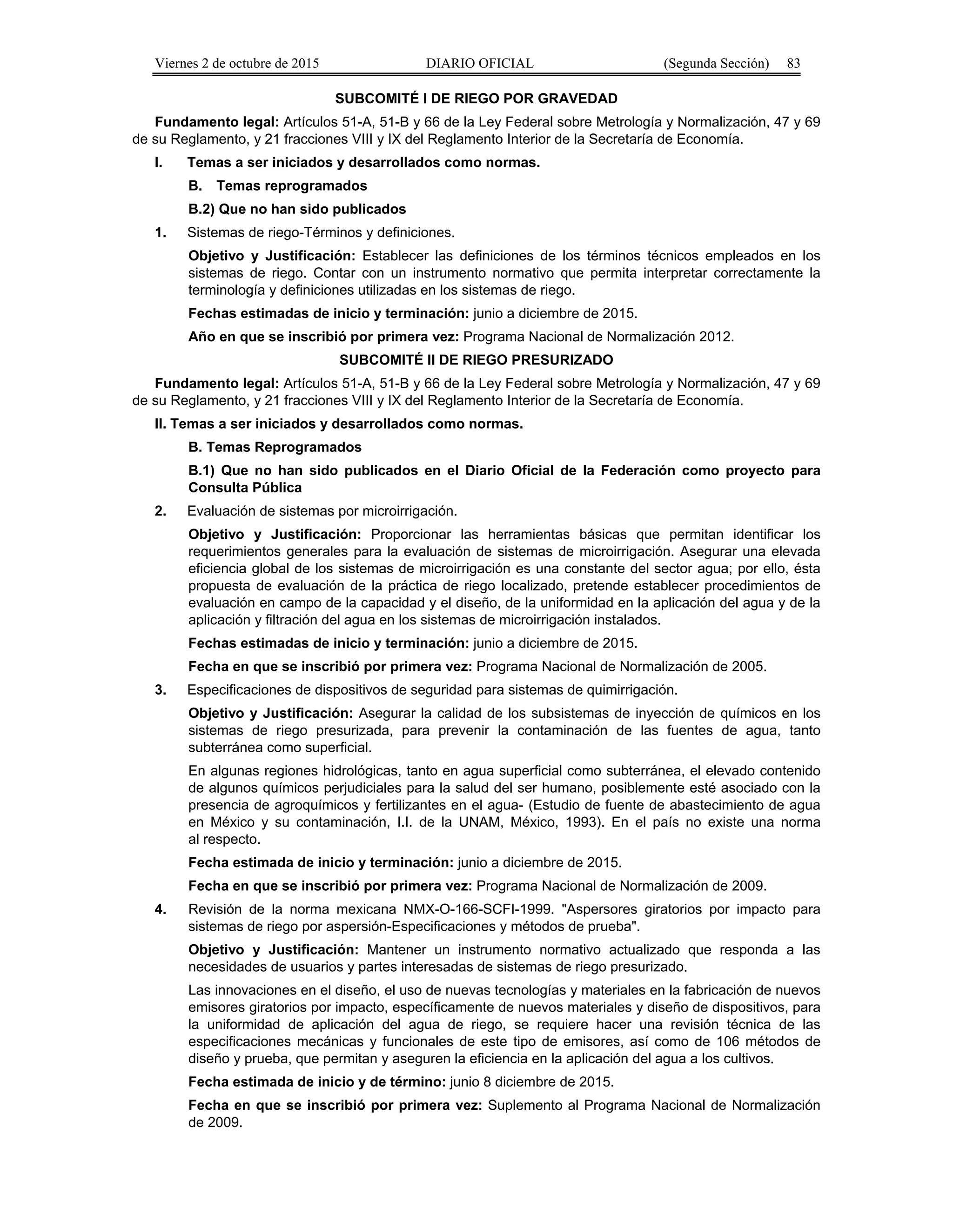 Viernes 2 de octubre de 2015 DIARIO OFICIAL (Segunda Sección) 83
SUBCOMITÉ I DE RIEGO POR GRAVEDAD
Fundamento legal: Artículos 51-A, 51-B y 66 de la Ley Federal sobre Metrología y Normalización, 47 y 69
de su Reglamento, y 21 fracciones VIII y IX del Reglamento Interior de la Secretaría de Economía.
I. Temas a ser iniciados y desarrollados como normas.
B. Temas reprogramados
B.2) Que no han sido publicados
1. Sistemas de riego-Términos y definiciones.
Objetivo y Justificación: Establecer las definiciones de los términos técnicos empleados en los
sistemas de riego. Contar con un instrumento normativo que permita interpretar correctamente la
terminología y definiciones utilizadas en los sistemas de riego.
Fechas estimadas de inicio y terminación: junio a diciembre de 2015.
Año en que se inscribió por primera vez: Programa Nacional de Normalización 2012.
SUBCOMITÉ II DE RIEGO PRESURIZADO
Fundamento legal: Artículos 51-A, 51-B y 66 de la Ley Federal sobre Metrología y Normalización, 47 y 69
de su Reglamento, y 21 fracciones VIII y IX del Reglamento Interior de la Secretaría de Economía.
II. Temas a ser iniciados y desarrollados como normas.
B. Temas Reprogramados
B.1) Que no han sido publicados en el Diario Oficial de la Federación como proyecto para
Consulta Pública
2. Evaluación de sistemas por microirrigación.
Objetivo y Justificación: Proporcionar las herramientas básicas que permitan identificar los
requerimientos generales para la evaluación de sistemas de microirrigación. Asegurar una elevada
eficiencia global de los sistemas de microirrigación es una constante del sector agua; por ello, ésta
propuesta de evaluación de la práctica de riego localizado, pretende establecer procedimientos de
evaluación en campo de la capacidad y el diseño, de la uniformidad en la aplicación del agua y de la
aplicación y filtración del agua en los sistemas de microirrigación instalados.
Fechas estimadas de inicio y terminación: junio a diciembre de 2015.
Fecha en que se inscribió por primera vez: Programa Nacional de Normalización de 2005.
3. Especificaciones de dispositivos de seguridad para sistemas de quimirrigación.
Objetivo y Justificación: Asegurar la calidad de los subsistemas de inyección de químicos en los
sistemas de riego presurizada, para prevenir la contaminación de las fuentes de agua, tanto
subterránea como superficial.
En algunas regiones hidrológicas, tanto en agua superficial como subterránea, el elevado contenido
de algunos químicos perjudiciales para la salud del ser humano, posiblemente esté asociado con la
presencia de agroquímicos y fertilizantes en el agua- (Estudio de fuente de abastecimiento de agua
en México y su contaminación, I.I. de la UNAM, México, 1993). En el país no existe una norma
al respecto.
Fecha estimada de inicio y terminación: junio a diciembre de 2015.
Fecha en que se inscribió por primera vez: Programa Nacional de Normalización de 2009.
4. Revisión de la norma mexicana NMX-O-166-SCFI-1999. "Aspersores giratorios por impacto para
sistemas de riego por aspersión-Especificaciones y métodos de prueba".
Objetivo y Justificación: Mantener un instrumento normativo actualizado que responda a las
necesidades de usuarios y partes interesadas de sistemas de riego presurizado.
Las innovaciones en el diseño, el uso de nuevas tecnologías y materiales en la fabricación de nuevos
emisores giratorios por impacto, específicamente de nuevos materiales y diseño de dispositivos, para
la uniformidad de aplicación del agua de riego, se requiere hacer una revisión técnica de las
especificaciones mecánicas y funcionales de este tipo de emisores, así como de 106 métodos de
diseño y prueba, que permitan y aseguren la eficiencia en la aplicación del agua a los cultivos.
Fecha estimada de inicio y de término: junio 8 diciembre de 2015.
Fecha en que se inscribió por primera vez: Suplemento al Programa Nacional de Normalización
de 2009.
 