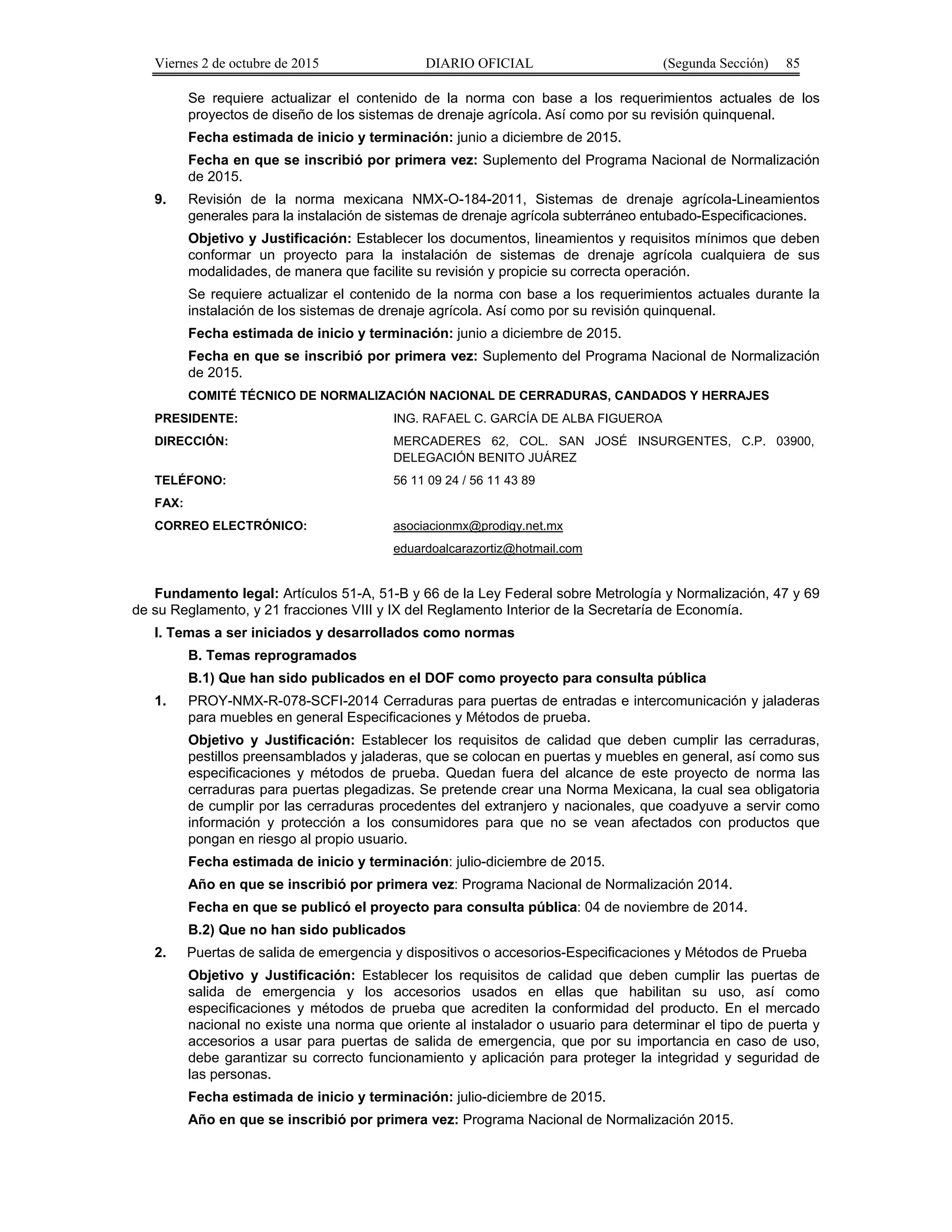 Viernes 2 de octubre de 2015 DIARIO OFICIAL (Segunda Sección) 85
Se requiere actualizar el contenido de la norma con base a los requerimientos actuales de los
proyectos de diseño de los sistemas de drenaje agrícola. Así como por su revisión quinquenal.
Fecha estimada de inicio y terminación: junio a diciembre de 2015.
Fecha en que se inscribió por primera vez: Suplemento del Programa Nacional de Normalización
de 2015.
9. Revisión de la norma mexicana NMX-O-184-2011, Sistemas de drenaje agrícola-Lineamientos
generales para la instalación de sistemas de drenaje agrícola subterráneo entubado-Especificaciones.
Objetivo y Justificación: Establecer los documentos, lineamientos y requisitos mínimos que deben
conformar un proyecto para la instalación de sistemas de drenaje agrícola cualquiera de sus
modalidades, de manera que facilite su revisión y propicie su correcta operación.
Se requiere actualizar el contenido de la norma con base a los requerimientos actuales durante la
instalación de los sistemas de drenaje agrícola. Así como por su revisión quinquenal.
Fecha estimada de inicio y terminación: junio a diciembre de 2015.
Fecha en que se inscribió por primera vez: Suplemento del Programa Nacional de Normalización
de 2015.
COMITÉ TÉCNICO DE NORMALIZACIÓN NACIONAL DE CERRADURAS, CANDADOS Y HERRAJES
PRESIDENTE: ING. RAFAEL C. GARCÍA DE ALBA FIGUEROA
DIRECCIÓN: MERCADERES 62, COL. SAN JOSÉ INSURGENTES, C.P. 03900,
DELEGACIÓN BENITO JUÁREZ
TELÉFONO: 56 11 09 24 / 56 11 43 89
FAX:
CORREO ELECTRÓNICO: asociacionmx@prodigy.net.mx
eduardoalcarazortiz@hotmail.com
Fundamento legal: Artículos 51-A, 51-B y 66 de la Ley Federal sobre Metrología y Normalización, 47 y 69
de su Reglamento, y 21 fracciones VIII y IX del Reglamento Interior de la Secretaría de Economía.
I. Temas a ser iniciados y desarrollados como normas
B. Temas reprogramados
B.1) Que han sido publicados en el DOF como proyecto para consulta pública
1. PROY-NMX-R-078-SCFI-2014 Cerraduras para puertas de entradas e intercomunicación y jaladeras
para muebles en general Especificaciones y Métodos de prueba.
Objetivo y Justificación: Establecer los requisitos de calidad que deben cumplir las cerraduras,
pestillos preensamblados y jaladeras, que se colocan en puertas y muebles en general, así como sus
especificaciones y métodos de prueba. Quedan fuera del alcance de este proyecto de norma las
cerraduras para puertas plegadizas. Se pretende crear una Norma Mexicana, la cual sea obligatoria
de cumplir por las cerraduras procedentes del extranjero y nacionales, que coadyuve a servir como
información y protección a los consumidores para que no se vean afectados con productos que
pongan en riesgo al propio usuario.
Fecha estimada de inicio y terminación: julio-diciembre de 2015.
Año en que se inscribió por primera vez: Programa Nacional de Normalización 2014.
Fecha en que se publicó el proyecto para consulta pública: 04 de noviembre de 2014.
B.2) Que no han sido publicados
2. Puertas de salida de emergencia y dispositivos o accesorios-Especificaciones y Métodos de Prueba
Objetivo y Justificación: Establecer los requisitos de calidad que deben cumplir las puertas de
salida de emergencia y los accesorios usados en ellas que habilitan su uso, así como
especificaciones y métodos de prueba que acrediten la conformidad del producto. En el mercado
nacional no existe una norma que oriente al instalador o usuario para determinar el tipo de puerta y
accesorios a usar para puertas de salida de emergencia, que por su importancia en caso de uso,
debe garantizar su correcto funcionamiento y aplicación para proteger la integridad y seguridad de
las personas.
Fecha estimada de inicio y terminación: julio-diciembre de 2015.
Año en que se inscribió por primera vez: Programa Nacional de Normalización 2015.
 