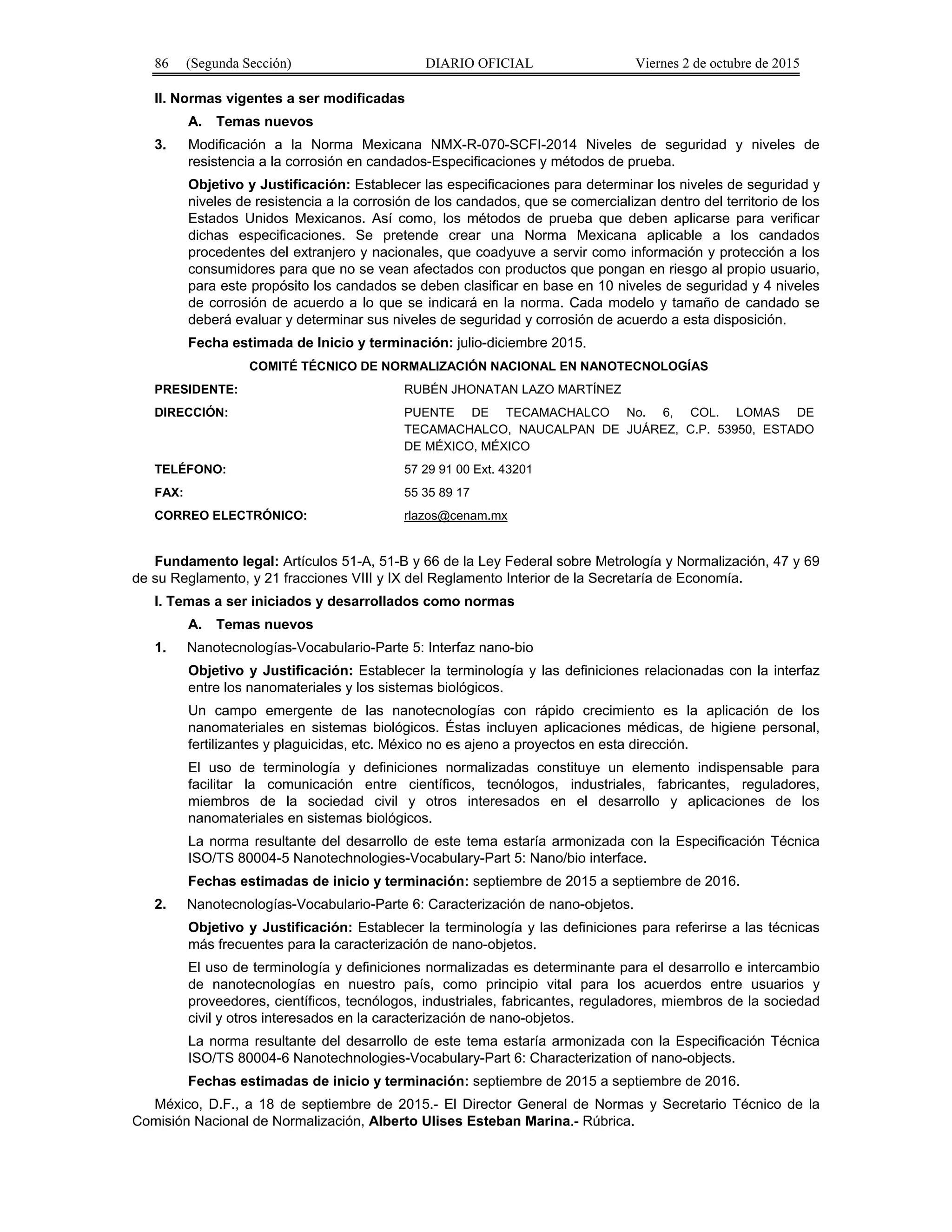 86 (Segunda Sección) DIARIO OFICIAL Viernes 2 de octubre de 2015
II. Normas vigentes a ser modificadas
A. Temas nuevos
3. Modificación a la Norma Mexicana NMX-R-070-SCFI-2014 Niveles de seguridad y niveles de
resistencia a la corrosión en candados-Especificaciones y métodos de prueba.
Objetivo y Justificación: Establecer las especificaciones para determinar los niveles de seguridad y
niveles de resistencia a la corrosión de los candados, que se comercializan dentro del territorio de los
Estados Unidos Mexicanos. Así como, los métodos de prueba que deben aplicarse para verificar
dichas especificaciones. Se pretende crear una Norma Mexicana aplicable a los candados
procedentes del extranjero y nacionales, que coadyuve a servir como información y protección a los
consumidores para que no se vean afectados con productos que pongan en riesgo al propio usuario,
para este propósito los candados se deben clasificar en base en 10 niveles de seguridad y 4 niveles
de corrosión de acuerdo a lo que se indicará en la norma. Cada modelo y tamaño de candado se
deberá evaluar y determinar sus niveles de seguridad y corrosión de acuerdo a esta disposición.
Fecha estimada de Inicio y terminación: julio-diciembre 2015.
COMITÉ TÉCNICO DE NORMALIZACIÓN NACIONAL EN NANOTECNOLOGÍAS
PRESIDENTE: RUBÉN JHONATAN LAZO MARTÍNEZ
DIRECCIÓN: PUENTE DE TECAMACHALCO No. 6, COL. LOMAS DE
TECAMACHALCO, NAUCALPAN DE JUÁREZ, C.P. 53950, ESTADO
DE MÉXICO, MÉXICO
TELÉFONO: 57 29 91 00 Ext. 43201
FAX: 55 35 89 17
CORREO ELECTRÓNICO: rlazos@cenam.mx
Fundamento legal: Artículos 51-A, 51-B y 66 de la Ley Federal sobre Metrología y Normalización, 47 y 69
de su Reglamento, y 21 fracciones VIII y IX del Reglamento Interior de la Secretaría de Economía.
I. Temas a ser iniciados y desarrollados como normas
A. Temas nuevos
1. Nanotecnologías-Vocabulario-Parte 5: Interfaz nano-bio
Objetivo y Justificación: Establecer la terminología y las definiciones relacionadas con la interfaz
entre los nanomateriales y los sistemas biológicos.
Un campo emergente de las nanotecnologías con rápido crecimiento es la aplicación de los
nanomateriales en sistemas biológicos. Éstas incluyen aplicaciones médicas, de higiene personal,
fertilizantes y plaguicidas, etc. México no es ajeno a proyectos en esta dirección.
El uso de terminología y definiciones normalizadas constituye un elemento indispensable para
facilitar la comunicación entre científicos, tecnólogos, industriales, fabricantes, reguladores,
miembros de la sociedad civil y otros interesados en el desarrollo y aplicaciones de los
nanomateriales en sistemas biológicos.
La norma resultante del desarrollo de este tema estaría armonizada con la Especificación Técnica
ISO/TS 80004-5 Nanotechnologies-Vocabulary-Part 5: Nano/bio interface.
Fechas estimadas de inicio y terminación: septiembre de 2015 a septiembre de 2016.
2. Nanotecnologías-Vocabulario-Parte 6: Caracterización de nano-objetos.
Objetivo y Justificación: Establecer la terminología y las definiciones para referirse a las técnicas
más frecuentes para la caracterización de nano-objetos.
El uso de terminología y definiciones normalizadas es determinante para el desarrollo e intercambio
de nanotecnologías en nuestro país, como principio vital para los acuerdos entre usuarios y
proveedores, científicos, tecnólogos, industriales, fabricantes, reguladores, miembros de la sociedad
civil y otros interesados en la caracterización de nano-objetos.
La norma resultante del desarrollo de este tema estaría armonizada con la Especificación Técnica
ISO/TS 80004-6 Nanotechnologies-Vocabulary-Part 6: Characterization of nano-objects.
Fechas estimadas de inicio y terminación: septiembre de 2015 a septiembre de 2016.
México, D.F., a 18 de septiembre de 2015.- El Director General de Normas y Secretario Técnico de la
Comisión Nacional de Normalización, Alberto Ulises Esteban Marina.- Rúbrica.
 