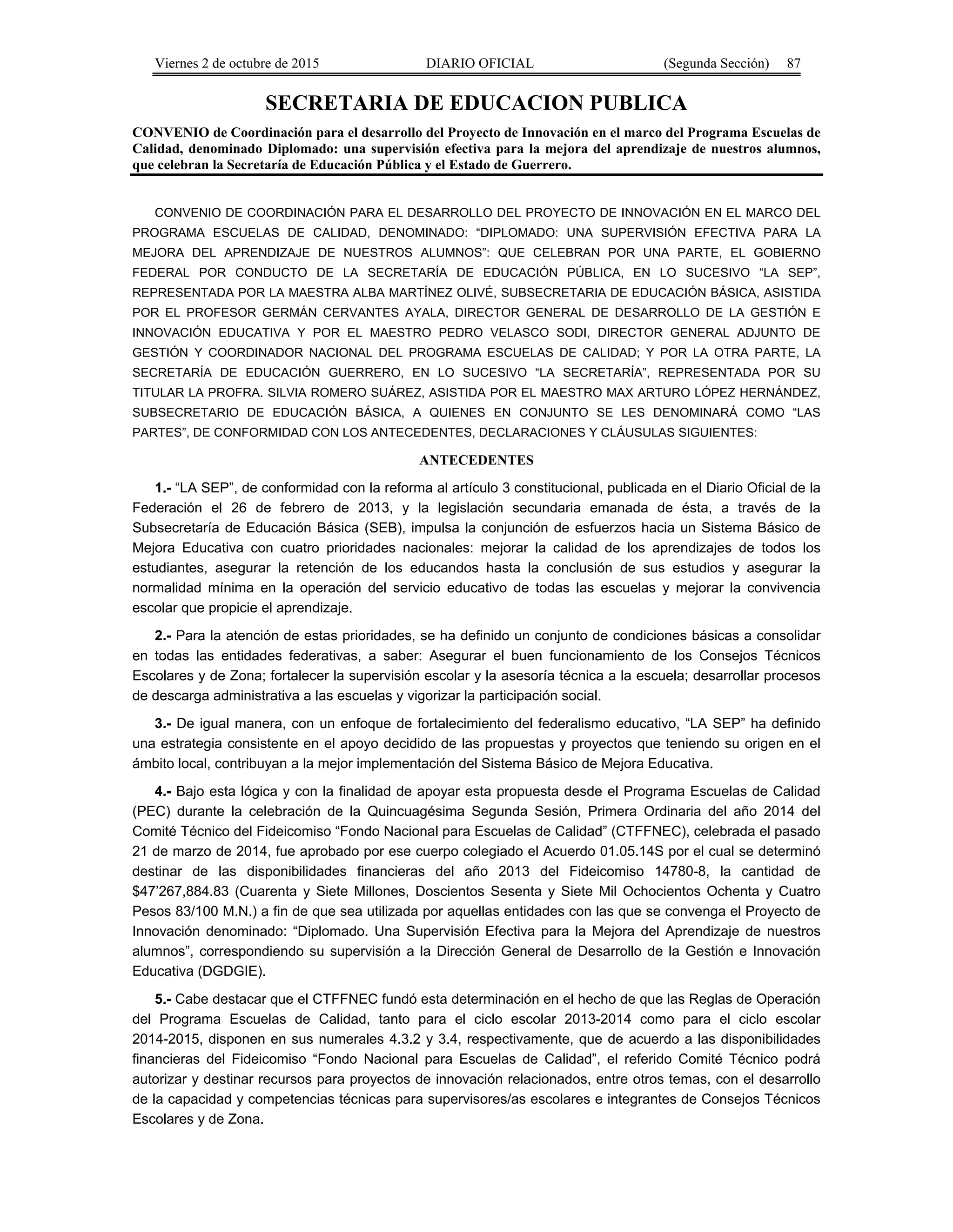 Viernes 2 de octubre de 2015 DIARIO OFICIAL (Segunda Sección) 87
SECRETARIA DE EDUCACION PUBLICA
CONVENIO de Coordinación para el desarrollo del Proyecto de Innovación en el marco del Programa Escuelas de
Calidad, denominado Diplomado: una supervisión efectiva para la mejora del aprendizaje de nuestros alumnos,
que celebran la Secretaría de Educación Pública y el Estado de Guerrero.
CONVENIO DE COORDINACIÓN PARA EL DESARROLLO DEL PROYECTO DE INNOVACIÓN EN EL MARCO DEL
PROGRAMA ESCUELAS DE CALIDAD, DENOMINADO: “DIPLOMADO: UNA SUPERVISIÓN EFECTIVA PARA LA
MEJORA DEL APRENDIZAJE DE NUESTROS ALUMNOS”: QUE CELEBRAN POR UNA PARTE, EL GOBIERNO
FEDERAL POR CONDUCTO DE LA SECRETARÍA DE EDUCACIÓN PÚBLICA, EN LO SUCESIVO “LA SEP”,
REPRESENTADA POR LA MAESTRA ALBA MARTÍNEZ OLIVÉ, SUBSECRETARIA DE EDUCACIÓN BÁSICA, ASISTIDA
POR EL PROFESOR GERMÁN CERVANTES AYALA, DIRECTOR GENERAL DE DESARROLLO DE LA GESTIÓN E
INNOVACIÓN EDUCATIVA Y POR EL MAESTRO PEDRO VELASCO SODI, DIRECTOR GENERAL ADJUNTO DE
GESTIÓN Y COORDINADOR NACIONAL DEL PROGRAMA ESCUELAS DE CALIDAD; Y POR LA OTRA PARTE, LA
SECRETARÍA DE EDUCACIÓN GUERRERO, EN LO SUCESIVO “LA SECRETARÍA”, REPRESENTADA POR SU
TITULAR LA PROFRA. SILVIA ROMERO SUÁREZ, ASISTIDA POR EL MAESTRO MAX ARTURO LÓPEZ HERNÁNDEZ,
SUBSECRETARIO DE EDUCACIÓN BÁSICA, A QUIENES EN CONJUNTO SE LES DENOMINARÁ COMO “LAS
PARTES”, DE CONFORMIDAD CON LOS ANTECEDENTES, DECLARACIONES Y CLÁUSULAS SIGUIENTES:
ANTECEDENTES
1.- “LA SEP”, de conformidad con la reforma al artículo 3 constitucional, publicada en el Diario Oficial de la
Federación el 26 de febrero de 2013, y la legislación secundaria emanada de ésta, a través de la
Subsecretaría de Educación Básica (SEB), impulsa la conjunción de esfuerzos hacia un Sistema Básico de
Mejora Educativa con cuatro prioridades nacionales: mejorar la calidad de los aprendizajes de todos los
estudiantes, asegurar la retención de los educandos hasta la conclusión de sus estudios y asegurar la
normalidad mínima en la operación del servicio educativo de todas las escuelas y mejorar la convivencia
escolar que propicie el aprendizaje.
2.- Para la atención de estas prioridades, se ha definido un conjunto de condiciones básicas a consolidar
en todas las entidades federativas, a saber: Asegurar el buen funcionamiento de los Consejos Técnicos
Escolares y de Zona; fortalecer la supervisión escolar y la asesoría técnica a la escuela; desarrollar procesos
de descarga administrativa a las escuelas y vigorizar la participación social.
3.- De igual manera, con un enfoque de fortalecimiento del federalismo educativo, “LA SEP” ha definido
una estrategia consistente en el apoyo decidido de las propuestas y proyectos que teniendo su origen en el
ámbito local, contribuyan a la mejor implementación del Sistema Básico de Mejora Educativa.
4.- Bajo esta lógica y con la finalidad de apoyar esta propuesta desde el Programa Escuelas de Calidad
(PEC) durante la celebración de la Quincuagésima Segunda Sesión, Primera Ordinaria del año 2014 del
Comité Técnico del Fideicomiso “Fondo Nacional para Escuelas de Calidad” (CTFFNEC), celebrada el pasado
21 de marzo de 2014, fue aprobado por ese cuerpo colegiado el Acuerdo 01.05.14S por el cual se determinó
destinar de las disponibilidades financieras del año 2013 del Fideicomiso 14780-8, la cantidad de
$47’267,884.83 (Cuarenta y Siete Millones, Doscientos Sesenta y Siete Mil Ochocientos Ochenta y Cuatro
Pesos 83/100 M.N.) a fin de que sea utilizada por aquellas entidades con las que se convenga el Proyecto de
Innovación denominado: “Diplomado. Una Supervisión Efectiva para la Mejora del Aprendizaje de nuestros
alumnos”, correspondiendo su supervisión a la Dirección General de Desarrollo de la Gestión e Innovación
Educativa (DGDGIE).
5.- Cabe destacar que el CTFFNEC fundó esta determinación en el hecho de que las Reglas de Operación
del Programa Escuelas de Calidad, tanto para el ciclo escolar 2013-2014 como para el ciclo escolar
2014-2015, disponen en sus numerales 4.3.2 y 3.4, respectivamente, que de acuerdo a las disponibilidades
financieras del Fideicomiso “Fondo Nacional para Escuelas de Calidad”, el referido Comité Técnico podrá
autorizar y destinar recursos para proyectos de innovación relacionados, entre otros temas, con el desarrollo
de la capacidad y competencias técnicas para supervisores/as escolares e integrantes de Consejos Técnicos
Escolares y de Zona.
 