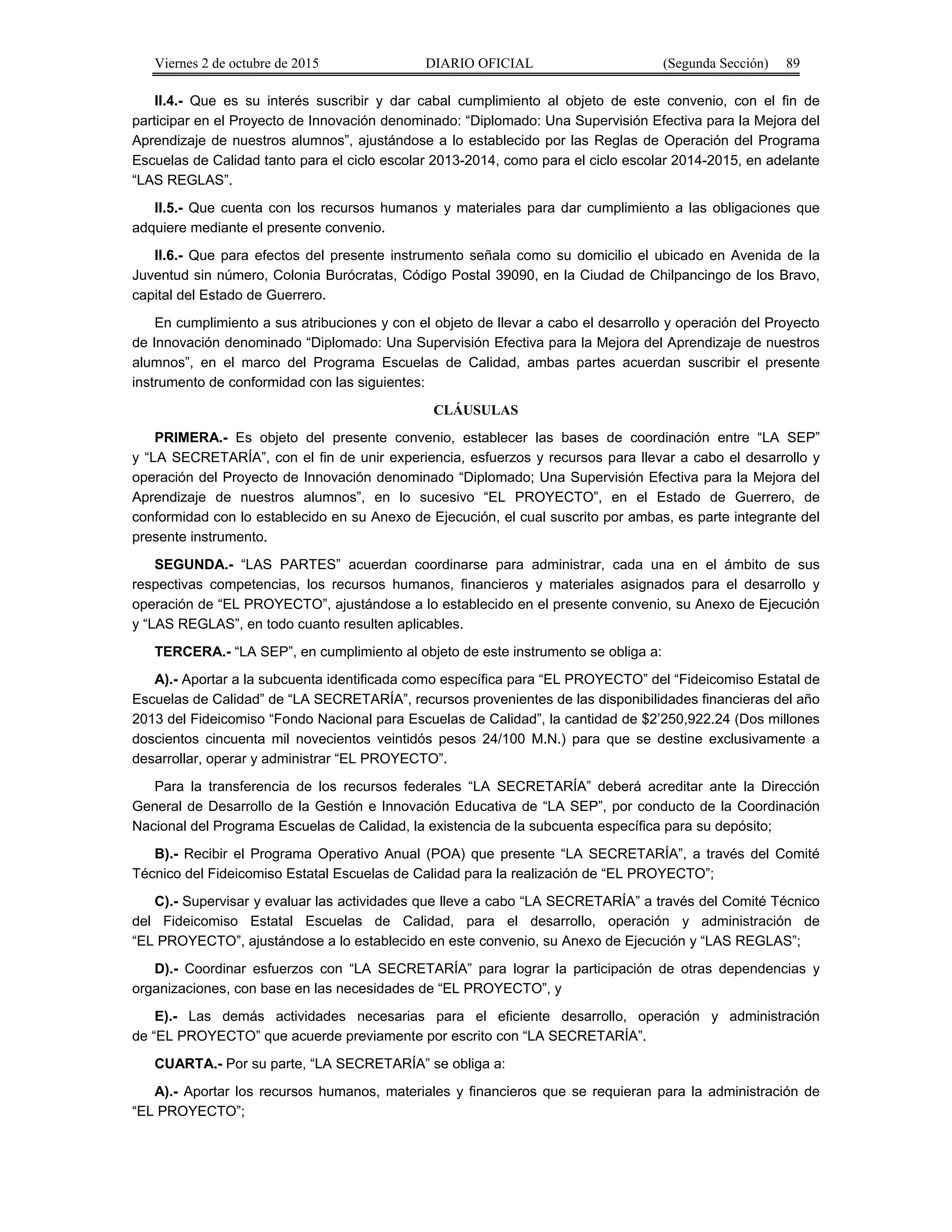 Viernes 2 de octubre de 2015 DIARIO OFICIAL (Segunda Sección) 89
II.4.- Que es su interés suscribir y dar cabal cumplimiento al objeto de este convenio, con el fin de
participar en el Proyecto de Innovación denominado: “Diplomado: Una Supervisión Efectiva para la Mejora del
Aprendizaje de nuestros alumnos”, ajustándose a lo establecido por las Reglas de Operación del Programa
Escuelas de Calidad tanto para el ciclo escolar 2013-2014, como para el ciclo escolar 2014-2015, en adelante
“LAS REGLAS”.
II.5.- Que cuenta con los recursos humanos y materiales para dar cumplimiento a las obligaciones que
adquiere mediante el presente convenio.
II.6.- Que para efectos del presente instrumento señala como su domicilio el ubicado en Avenida de la
Juventud sin número, Colonia Burócratas, Código Postal 39090, en la Ciudad de Chilpancingo de los Bravo,
capital del Estado de Guerrero.
En cumplimiento a sus atribuciones y con el objeto de llevar a cabo el desarrollo y operación del Proyecto
de Innovación denominado “Diplomado: Una Supervisión Efectiva para la Mejora del Aprendizaje de nuestros
alumnos”, en el marco del Programa Escuelas de Calidad, ambas partes acuerdan suscribir el presente
instrumento de conformidad con las siguientes:
CLÁUSULAS
PRIMERA.- Es objeto del presente convenio, establecer las bases de coordinación entre “LA SEP”
y “LA SECRETARÍA”, con el fin de unir experiencia, esfuerzos y recursos para llevar a cabo el desarrollo y
operación del Proyecto de Innovación denominado “Diplomado; Una Supervisión Efectiva para la Mejora del
Aprendizaje de nuestros alumnos”, en lo sucesivo “EL PROYECTO”, en el Estado de Guerrero, de
conformidad con lo establecido en su Anexo de Ejecución, el cual suscrito por ambas, es parte integrante del
presente instrumento.
SEGUNDA.- “LAS PARTES” acuerdan coordinarse para administrar, cada una en el ámbito de sus
respectivas competencias, los recursos humanos, financieros y materiales asignados para el desarrollo y
operación de “EL PROYECTO”, ajustándose a lo establecido en el presente convenio, su Anexo de Ejecución
y “LAS REGLAS”, en todo cuanto resulten aplicables.
TERCERA.- “LA SEP”, en cumplimiento al objeto de este instrumento se obliga a:
A).- Aportar a la subcuenta identificada como específica para “EL PROYECTO” del “Fideicomiso Estatal de
Escuelas de Calidad” de “LA SECRETARÍA”, recursos provenientes de las disponibilidades financieras del año
2013 del Fideicomiso “Fondo Nacional para Escuelas de Calidad”, la cantidad de $2’250,922.24 (Dos millones
doscientos cincuenta mil novecientos veintidós pesos 24/100 M.N.) para que se destine exclusivamente a
desarrollar, operar y administrar “EL PROYECTO”.
Para la transferencia de los recursos federales “LA SECRETARÍA” deberá acreditar ante la Dirección
General de Desarrollo de la Gestión e Innovación Educativa de “LA SEP”, por conducto de la Coordinación
Nacional del Programa Escuelas de Calidad, la existencia de la subcuenta específica para su depósito;
B).- Recibir el Programa Operativo Anual (POA) que presente “LA SECRETARÍA”, a través del Comité
Técnico del Fideicomiso Estatal Escuelas de Calidad para la realización de “EL PROYECTO”;
C).- Supervisar y evaluar las actividades que lleve a cabo “LA SECRETARÍA” a través del Comité Técnico
del Fideicomiso Estatal Escuelas de Calidad, para el desarrollo, operación y administración de
“EL PROYECTO”, ajustándose a lo establecido en este convenio, su Anexo de Ejecución y “LAS REGLAS”;
D).- Coordinar esfuerzos con “LA SECRETARÍA” para lograr la participación de otras dependencias y
organizaciones, con base en las necesidades de “EL PROYECTO”, y
E).- Las demás actividades necesarias para el eficiente desarrollo, operación y administración
de “EL PROYECTO” que acuerde previamente por escrito con “LA SECRETARÍA”.
CUARTA.- Por su parte, “LA SECRETARÍA” se obliga a:
A).- Aportar los recursos humanos, materiales y financieros que se requieran para la administración de
“EL PROYECTO”;
 