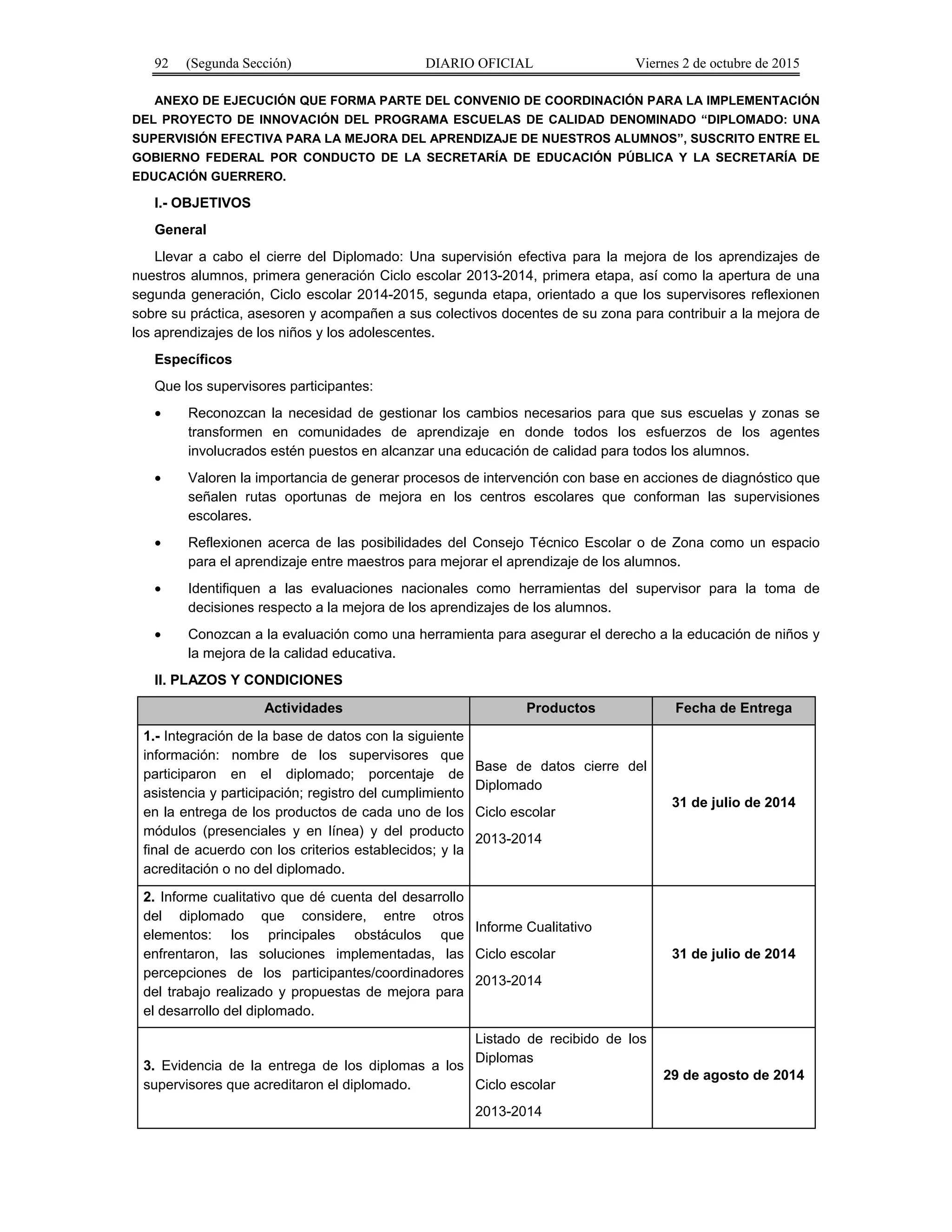 92 (Segunda Sección) DIARIO OFICIAL Viernes 2 de octubre de 2015
ANEXO DE EJECUCIÓN QUE FORMA PARTE DEL CONVENIO DE COORDINACIÓN PARA LA IMPLEMENTACIÓN
DEL PROYECTO DE INNOVACIÓN DEL PROGRAMA ESCUELAS DE CALIDAD DENOMINADO “DIPLOMADO: UNA
SUPERVISIÓN EFECTIVA PARA LA MEJORA DEL APRENDIZAJE DE NUESTROS ALUMNOS”, SUSCRITO ENTRE EL
GOBIERNO FEDERAL POR CONDUCTO DE LA SECRETARÍA DE EDUCACIÓN PÚBLICA Y LA SECRETARÍA DE
EDUCACIÓN GUERRERO.
I.- OBJETIVOS
General
Llevar a cabo el cierre del Diplomado: Una supervisión efectiva para la mejora de los aprendizajes de
nuestros alumnos, primera generación Ciclo escolar 2013-2014, primera etapa, así como la apertura de una
segunda generación, Ciclo escolar 2014-2015, segunda etapa, orientado a que los supervisores reflexionen
sobre su práctica, asesoren y acompañen a sus colectivos docentes de su zona para contribuir a la mejora de
los aprendizajes de los niños y los adolescentes.
Específicos
Que los supervisores participantes:
• Reconozcan la necesidad de gestionar los cambios necesarios para que sus escuelas y zonas se
transformen en comunidades de aprendizaje en donde todos los esfuerzos de los agentes
involucrados estén puestos en alcanzar una educación de calidad para todos los alumnos.
• Valoren la importancia de generar procesos de intervención con base en acciones de diagnóstico que
señalen rutas oportunas de mejora en los centros escolares que conforman las supervisiones
escolares.
• Reflexionen acerca de las posibilidades del Consejo Técnico Escolar o de Zona como un espacio
para el aprendizaje entre maestros para mejorar el aprendizaje de los alumnos.
• Identifiquen a las evaluaciones nacionales como herramientas del supervisor para la toma de
decisiones respecto a la mejora de los aprendizajes de los alumnos.
• Conozcan a la evaluación como una herramienta para asegurar el derecho a la educación de niños y
la mejora de la calidad educativa.
II. PLAZOS Y CONDICIONES
Actividades Productos Fecha de Entrega
1.- Integración de la base de datos con la siguiente
información: nombre de los supervisores que
participaron en el diplomado; porcentaje de
asistencia y participación; registro del cumplimiento
en la entrega de los productos de cada uno de los
módulos (presenciales y en línea) y del producto
final de acuerdo con los criterios establecidos; y la
acreditación o no del diplomado.
Base de datos cierre del
Diplomado
Ciclo escolar
2013-2014
31 de julio de 2014
2. Informe cualitativo que dé cuenta del desarrollo
del diplomado que considere, entre otros
elementos: los principales obstáculos que
enfrentaron, las soluciones implementadas, las
percepciones de los participantes/coordinadores
del trabajo realizado y propuestas de mejora para
el desarrollo del diplomado.
Informe Cualitativo
Ciclo escolar
2013-2014
31 de julio de 2014
3. Evidencia de la entrega de los diplomas a los
supervisores que acreditaron el diplomado.
Listado de recibido de los
Diplomas
Ciclo escolar
2013-2014
29 de agosto de 2014
 