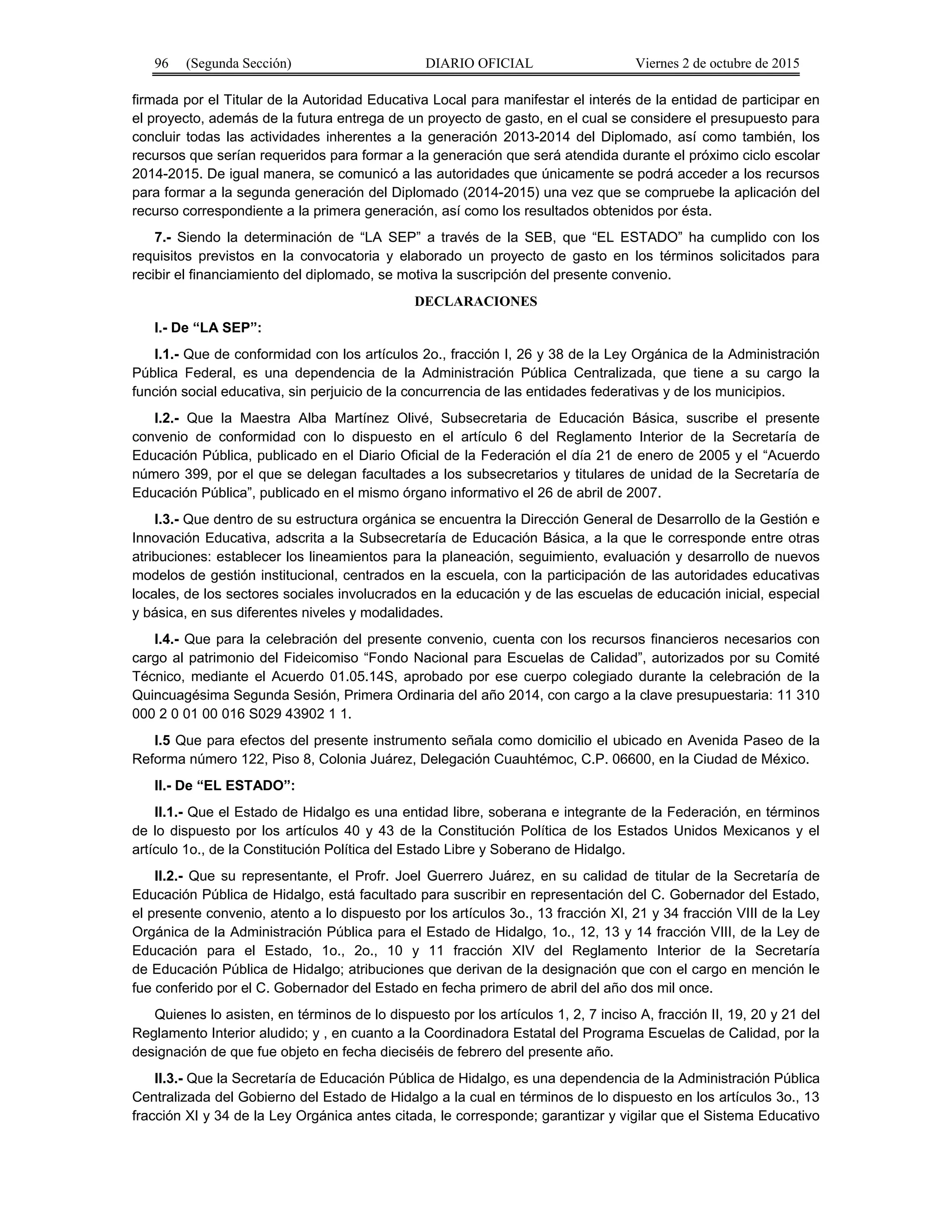 96 (Segunda Sección) DIARIO OFICIAL Viernes 2 de octubre de 2015
firmada por el Titular de la Autoridad Educativa Local para manifestar el interés de la entidad de participar en
el proyecto, además de la futura entrega de un proyecto de gasto, en el cual se considere el presupuesto para
concluir todas las actividades inherentes a la generación 2013-2014 del Diplomado, así como también, los
recursos que serían requeridos para formar a la generación que será atendida durante el próximo ciclo escolar
2014-2015. De igual manera, se comunicó a las autoridades que únicamente se podrá acceder a los recursos
para formar a la segunda generación del Diplomado (2014-2015) una vez que se compruebe la aplicación del
recurso correspondiente a la primera generación, así como los resultados obtenidos por ésta.
7.- Siendo la determinación de “LA SEP” a través de la SEB, que “EL ESTADO” ha cumplido con los
requisitos previstos en la convocatoria y elaborado un proyecto de gasto en los términos solicitados para
recibir el financiamiento del diplomado, se motiva la suscripción del presente convenio.
DECLARACIONES
I.- De “LA SEP”:
I.1.- Que de conformidad con los artículos 2o., fracción I, 26 y 38 de la Ley Orgánica de la Administración
Pública Federal, es una dependencia de la Administración Pública Centralizada, que tiene a su cargo la
función social educativa, sin perjuicio de la concurrencia de las entidades federativas y de los municipios.
I.2.- Que la Maestra Alba Martínez Olivé, Subsecretaria de Educación Básica, suscribe el presente
convenio de conformidad con lo dispuesto en el artículo 6 del Reglamento Interior de la Secretaría de
Educación Pública, publicado en el Diario Oficial de la Federación el día 21 de enero de 2005 y el “Acuerdo
número 399, por el que se delegan facultades a los subsecretarios y titulares de unidad de la Secretaría de
Educación Pública”, publicado en el mismo órgano informativo el 26 de abril de 2007.
I.3.- Que dentro de su estructura orgánica se encuentra la Dirección General de Desarrollo de la Gestión e
Innovación Educativa, adscrita a la Subsecretaría de Educación Básica, a la que le corresponde entre otras
atribuciones: establecer los lineamientos para la planeación, seguimiento, evaluación y desarrollo de nuevos
modelos de gestión institucional, centrados en la escuela, con la participación de las autoridades educativas
locales, de los sectores sociales involucrados en la educación y de las escuelas de educación inicial, especial
y básica, en sus diferentes niveles y modalidades.
I.4.- Que para la celebración del presente convenio, cuenta con los recursos financieros necesarios con
cargo al patrimonio del Fideicomiso “Fondo Nacional para Escuelas de Calidad”, autorizados por su Comité
Técnico, mediante el Acuerdo 01.05.14S, aprobado por ese cuerpo colegiado durante la celebración de la
Quincuagésima Segunda Sesión, Primera Ordinaria del año 2014, con cargo a la clave presupuestaria: 11 310
000 2 0 01 00 016 S029 43902 1 1.
I.5 Que para efectos del presente instrumento señala como domicilio el ubicado en Avenida Paseo de la
Reforma número 122, Piso 8, Colonia Juárez, Delegación Cuauhtémoc, C.P. 06600, en la Ciudad de México.
II.- De “EL ESTADO”:
II.1.- Que el Estado de Hidalgo es una entidad libre, soberana e integrante de la Federación, en términos
de lo dispuesto por los artículos 40 y 43 de la Constitución Política de los Estados Unidos Mexicanos y el
artículo 1o., de la Constitución Política del Estado Libre y Soberano de Hidalgo.
II.2.- Que su representante, el Profr. Joel Guerrero Juárez, en su calidad de titular de la Secretaría de
Educación Pública de Hidalgo, está facultado para suscribir en representación del C. Gobernador del Estado,
el presente convenio, atento a lo dispuesto por los artículos 3o., 13 fracción XI, 21 y 34 fracción VIII de la Ley
Orgánica de la Administración Pública para el Estado de Hidalgo, 1o., 12, 13 y 14 fracción VIII, de la Ley de
Educación para el Estado, 1o., 2o., 10 y 11 fracción XIV del Reglamento Interior de la Secretaría
de Educación Pública de Hidalgo; atribuciones que derivan de la designación que con el cargo en mención le
fue conferido por el C. Gobernador del Estado en fecha primero de abril del año dos mil once.
Quienes lo asisten, en términos de lo dispuesto por los artículos 1, 2, 7 inciso A, fracción II, 19, 20 y 21 del
Reglamento Interior aludido; y , en cuanto a la Coordinadora Estatal del Programa Escuelas de Calidad, por la
designación de que fue objeto en fecha dieciséis de febrero del presente año.
II.3.- Que la Secretaría de Educación Pública de Hidalgo, es una dependencia de la Administración Pública
Centralizada del Gobierno del Estado de Hidalgo a la cual en términos de lo dispuesto en los artículos 3o., 13
fracción XI y 34 de la Ley Orgánica antes citada, le corresponde; garantizar y vigilar que el Sistema Educativo
 