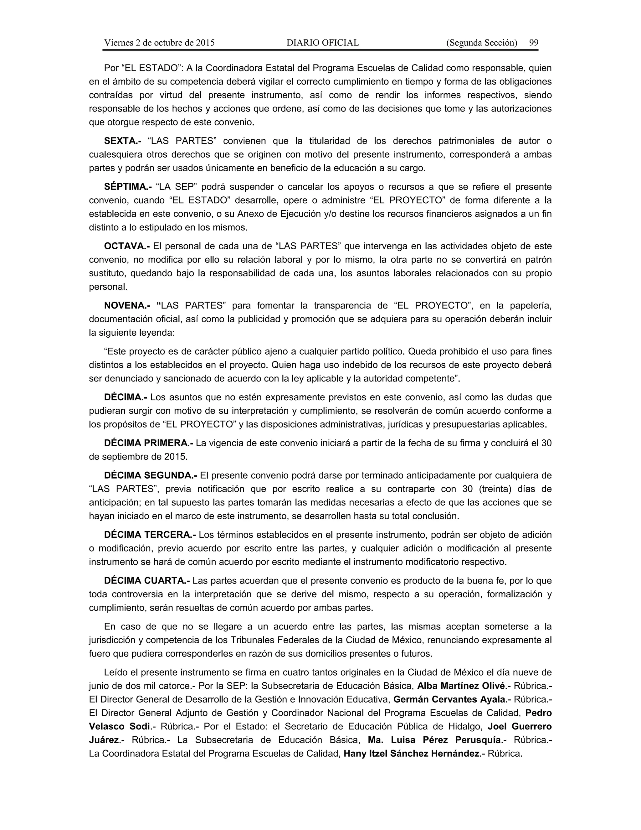 Viernes 2 de octubre de 2015 DIARIO OFICIAL (Segunda Sección) 99
Por “EL ESTADO”: A la Coordinadora Estatal del Programa Escuelas de Calidad como responsable, quien
en el ámbito de su competencia deberá vigilar el correcto cumplimiento en tiempo y forma de las obligaciones
contraídas por virtud del presente instrumento, así como de rendir los informes respectivos, siendo
responsable de los hechos y acciones que ordene, así como de las decisiones que tome y las autorizaciones
que otorgue respecto de este convenio.
SEXTA.- “LAS PARTES” convienen que la titularidad de los derechos patrimoniales de autor o
cualesquiera otros derechos que se originen con motivo del presente instrumento, corresponderá a ambas
partes y podrán ser usados únicamente en beneficio de la educación a su cargo.
SÉPTIMA.- “LA SEP” podrá suspender o cancelar los apoyos o recursos a que se refiere el presente
convenio, cuando “EL ESTADO” desarrolle, opere o administre “EL PROYECTO” de forma diferente a la
establecida en este convenio, o su Anexo de Ejecución y/o destine los recursos financieros asignados a un fin
distinto a lo estipulado en los mismos.
OCTAVA.- El personal de cada una de “LAS PARTES” que intervenga en las actividades objeto de este
convenio, no modifica por ello su relación laboral y por lo mismo, la otra parte no se convertirá en patrón
sustituto, quedando bajo la responsabilidad de cada una, los asuntos laborales relacionados con su propio
personal.
NOVENA.- “LAS PARTES” para fomentar la transparencia de “EL PROYECTO”, en la papelería,
documentación oficial, así como la publicidad y promoción que se adquiera para su operación deberán incluir
la siguiente leyenda:
“Este proyecto es de carácter público ajeno a cualquier partido político. Queda prohibido el uso para fines
distintos a los establecidos en el proyecto. Quien haga uso indebido de los recursos de este proyecto deberá
ser denunciado y sancionado de acuerdo con la ley aplicable y la autoridad competente”.
DÉCIMA.- Los asuntos que no estén expresamente previstos en este convenio, así como las dudas que
pudieran surgir con motivo de su interpretación y cumplimiento, se resolverán de común acuerdo conforme a
los propósitos de “EL PROYECTO” y las disposiciones administrativas, jurídicas y presupuestarias aplicables.
DÉCIMA PRIMERA.- La vigencia de este convenio iniciará a partir de la fecha de su firma y concluirá el 30
de septiembre de 2015.
DÉCIMA SEGUNDA.- El presente convenio podrá darse por terminado anticipadamente por cualquiera de
“LAS PARTES”, previa notificación que por escrito realice a su contraparte con 30 (treinta) días de
anticipación; en tal supuesto las partes tomarán las medidas necesarias a efecto de que las acciones que se
hayan iniciado en el marco de este instrumento, se desarrollen hasta su total conclusión.
DÉCIMA TERCERA.- Los términos establecidos en el presente instrumento, podrán ser objeto de adición
o modificación, previo acuerdo por escrito entre las partes, y cualquier adición o modificación al presente
instrumento se hará de común acuerdo por escrito mediante el instrumento modificatorio respectivo.
DÉCIMA CUARTA.- Las partes acuerdan que el presente convenio es producto de la buena fe, por lo que
toda controversia en la interpretación que se derive del mismo, respecto a su operación, formalización y
cumplimiento, serán resueltas de común acuerdo por ambas partes.
En caso de que no se llegare a un acuerdo entre las partes, las mismas aceptan someterse a la
jurisdicción y competencia de los Tribunales Federales de la Ciudad de México, renunciando expresamente al
fuero que pudiera corresponderles en razón de sus domicilios presentes o futuros.
Leído el presente instrumento se firma en cuatro tantos originales en la Ciudad de México el día nueve de
junio de dos mil catorce.- Por la SEP: la Subsecretaria de Educación Básica, Alba Martínez Olivé.- Rúbrica.-
El Director General de Desarrollo de la Gestión e Innovación Educativa, Germán Cervantes Ayala.- Rúbrica.-
El Director General Adjunto de Gestión y Coordinador Nacional del Programa Escuelas de Calidad, Pedro
Velasco Sodi.- Rúbrica.- Por el Estado: el Secretario de Educación Pública de Hidalgo, Joel Guerrero
Juárez.- Rúbrica.- La Subsecretaria de Educación Básica, Ma. Luisa Pérez Perusquía.- Rúbrica.-
La Coordinadora Estatal del Programa Escuelas de Calidad, Hany Itzel Sánchez Hernández.- Rúbrica.
 