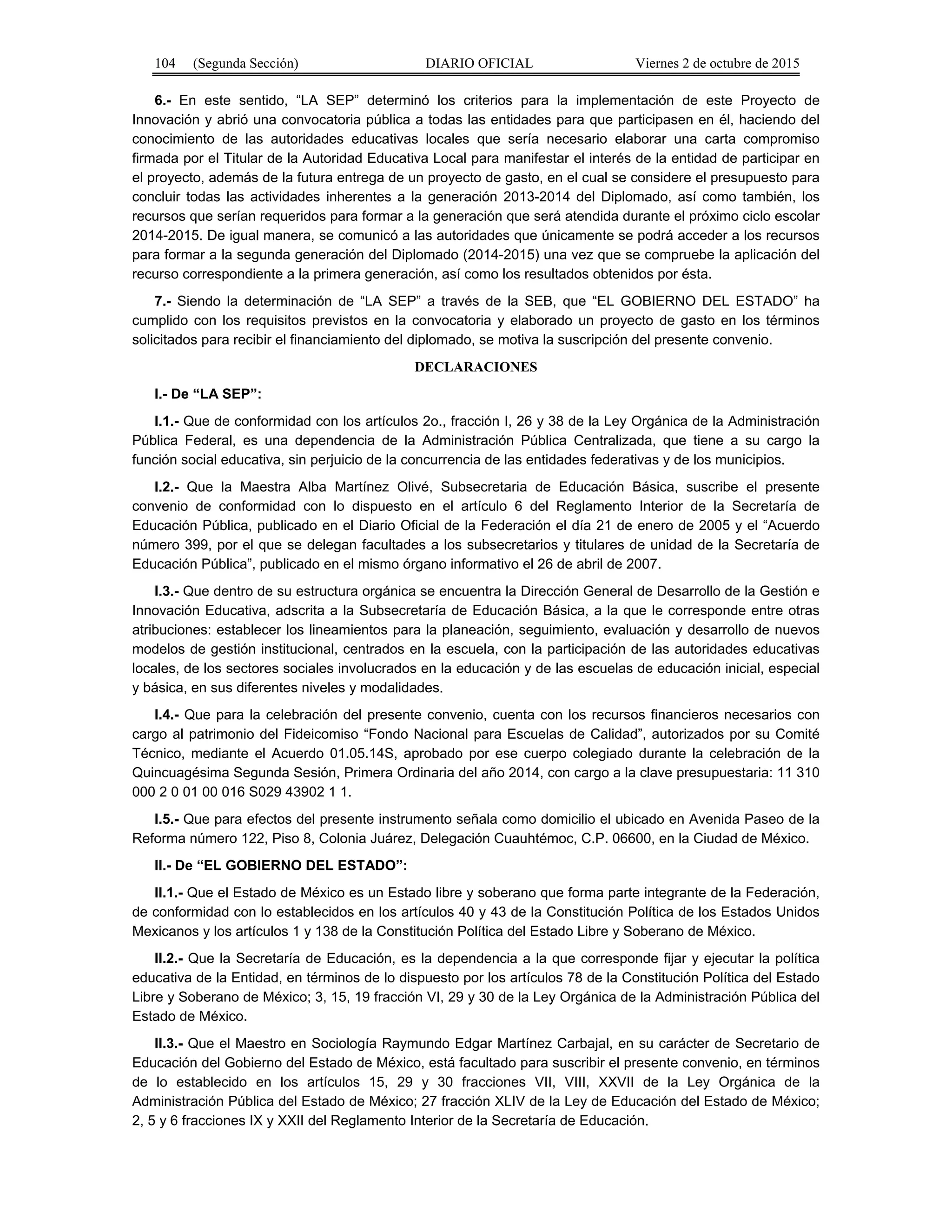 104 (Segunda Sección) DIARIO OFICIAL Viernes 2 de octubre de 2015
6.- En este sentido, “LA SEP” determinó los criterios para la implementación de este Proyecto de
Innovación y abrió una convocatoria pública a todas las entidades para que participasen en él, haciendo del
conocimiento de las autoridades educativas locales que sería necesario elaborar una carta compromiso
firmada por el Titular de la Autoridad Educativa Local para manifestar el interés de la entidad de participar en
el proyecto, además de la futura entrega de un proyecto de gasto, en el cual se considere el presupuesto para
concluir todas las actividades inherentes a la generación 2013-2014 del Diplomado, así como también, los
recursos que serían requeridos para formar a la generación que será atendida durante el próximo ciclo escolar
2014-2015. De igual manera, se comunicó a las autoridades que únicamente se podrá acceder a los recursos
para formar a la segunda generación del Diplomado (2014-2015) una vez que se compruebe la aplicación del
recurso correspondiente a la primera generación, así como los resultados obtenidos por ésta.
7.- Siendo la determinación de “LA SEP” a través de la SEB, que “EL GOBIERNO DEL ESTADO” ha
cumplido con los requisitos previstos en la convocatoria y elaborado un proyecto de gasto en los términos
solicitados para recibir el financiamiento del diplomado, se motiva la suscripción del presente convenio.
DECLARACIONES
I.- De “LA SEP”:
I.1.- Que de conformidad con los artículos 2o., fracción I, 26 y 38 de la Ley Orgánica de la Administración
Pública Federal, es una dependencia de la Administración Pública Centralizada, que tiene a su cargo la
función social educativa, sin perjuicio de la concurrencia de las entidades federativas y de los municipios.
I.2.- Que la Maestra Alba Martínez Olivé, Subsecretaria de Educación Básica, suscribe el presente
convenio de conformidad con lo dispuesto en el artículo 6 del Reglamento Interior de la Secretaría de
Educación Pública, publicado en el Diario Oficial de la Federación el día 21 de enero de 2005 y el “Acuerdo
número 399, por el que se delegan facultades a los subsecretarios y titulares de unidad de la Secretaría de
Educación Pública”, publicado en el mismo órgano informativo el 26 de abril de 2007.
I.3.- Que dentro de su estructura orgánica se encuentra la Dirección General de Desarrollo de la Gestión e
Innovación Educativa, adscrita a la Subsecretaría de Educación Básica, a la que le corresponde entre otras
atribuciones: establecer los lineamientos para la planeación, seguimiento, evaluación y desarrollo de nuevos
modelos de gestión institucional, centrados en la escuela, con la participación de las autoridades educativas
locales, de los sectores sociales involucrados en la educación y de las escuelas de educación inicial, especial
y básica, en sus diferentes niveles y modalidades.
I.4.- Que para la celebración del presente convenio, cuenta con los recursos financieros necesarios con
cargo al patrimonio del Fideicomiso “Fondo Nacional para Escuelas de Calidad”, autorizados por su Comité
Técnico, mediante el Acuerdo 01.05.14S, aprobado por ese cuerpo colegiado durante la celebración de la
Quincuagésima Segunda Sesión, Primera Ordinaria del año 2014, con cargo a la clave presupuestaria: 11 310
000 2 0 01 00 016 S029 43902 1 1.
I.5.- Que para efectos del presente instrumento señala como domicilio el ubicado en Avenida Paseo de la
Reforma número 122, Piso 8, Colonia Juárez, Delegación Cuauhtémoc, C.P. 06600, en la Ciudad de México.
II.- De “EL GOBIERNO DEL ESTADO”:
II.1.- Que el Estado de México es un Estado libre y soberano que forma parte integrante de la Federación,
de conformidad con lo establecidos en los artículos 40 y 43 de la Constitución Política de los Estados Unidos
Mexicanos y los artículos 1 y 138 de la Constitución Política del Estado Libre y Soberano de México.
II.2.- Que la Secretaría de Educación, es la dependencia a la que corresponde fijar y ejecutar la política
educativa de la Entidad, en términos de lo dispuesto por los artículos 78 de la Constitución Política del Estado
Libre y Soberano de México; 3, 15, 19 fracción VI, 29 y 30 de la Ley Orgánica de la Administración Pública del
Estado de México.
II.3.- Que el Maestro en Sociología Raymundo Edgar Martínez Carbajal, en su carácter de Secretario de
Educación del Gobierno del Estado de México, está facultado para suscribir el presente convenio, en términos
de lo establecido en los artículos 15, 29 y 30 fracciones VII, VIII, XXVII de la Ley Orgánica de la
Administración Pública del Estado de México; 27 fracción XLIV de la Ley de Educación del Estado de México;
2, 5 y 6 fracciones IX y XXII del Reglamento Interior de la Secretaría de Educación.
 