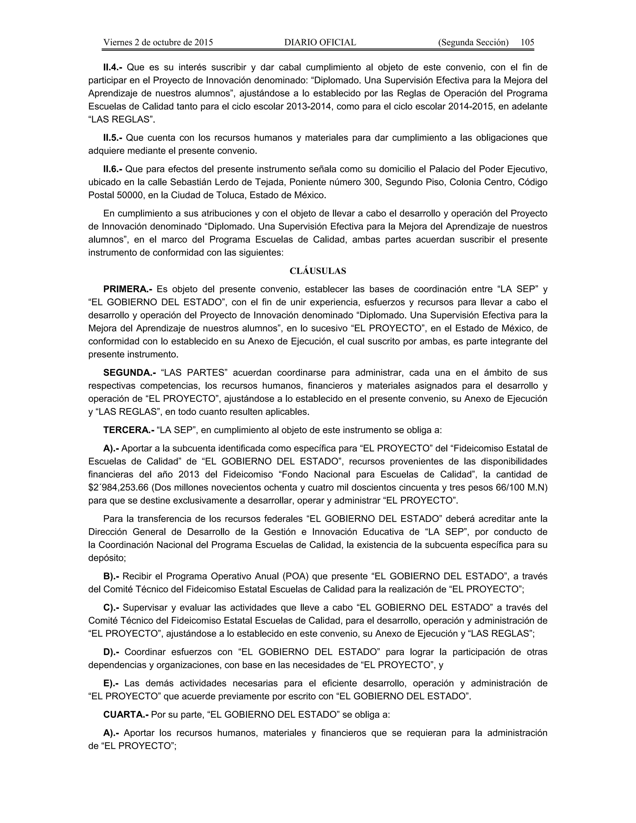 Viernes 2 de octubre de 2015 DIARIO OFICIAL (Segunda Sección) 105
II.4.- Que es su interés suscribir y dar cabal cumplimiento al objeto de este convenio, con el fin de
participar en el Proyecto de Innovación denominado: “Diplomado. Una Supervisión Efectiva para la Mejora del
Aprendizaje de nuestros alumnos”, ajustándose a lo establecido por las Reglas de Operación del Programa
Escuelas de Calidad tanto para el ciclo escolar 2013-2014, como para el ciclo escolar 2014-2015, en adelante
“LAS REGLAS”.
II.5.- Que cuenta con los recursos humanos y materiales para dar cumplimiento a las obligaciones que
adquiere mediante el presente convenio.
II.6.- Que para efectos del presente instrumento señala como su domicilio el Palacio del Poder Ejecutivo,
ubicado en la calle Sebastián Lerdo de Tejada, Poniente número 300, Segundo Piso, Colonia Centro, Código
Postal 50000, en la Ciudad de Toluca, Estado de México.
En cumplimiento a sus atribuciones y con el objeto de llevar a cabo el desarrollo y operación del Proyecto
de Innovación denominado “Diplomado. Una Supervisión Efectiva para la Mejora del Aprendizaje de nuestros
alumnos”, en el marco del Programa Escuelas de Calidad, ambas partes acuerdan suscribir el presente
instrumento de conformidad con las siguientes:
CLÁUSULAS
PRIMERA.- Es objeto del presente convenio, establecer las bases de coordinación entre “LA SEP” y
“EL GOBIERNO DEL ESTADO”, con el fin de unir experiencia, esfuerzos y recursos para llevar a cabo el
desarrollo y operación del Proyecto de Innovación denominado “Diplomado. Una Supervisión Efectiva para la
Mejora del Aprendizaje de nuestros alumnos”, en lo sucesivo “EL PROYECTO”, en el Estado de México, de
conformidad con lo establecido en su Anexo de Ejecución, el cual suscrito por ambas, es parte integrante del
presente instrumento.
SEGUNDA.- “LAS PARTES” acuerdan coordinarse para administrar, cada una en el ámbito de sus
respectivas competencias, los recursos humanos, financieros y materiales asignados para el desarrollo y
operación de “EL PROYECTO”, ajustándose a lo establecido en el presente convenio, su Anexo de Ejecución
y “LAS REGLAS”, en todo cuanto resulten aplicables.
TERCERA.- “LA SEP”, en cumplimiento al objeto de este instrumento se obliga a:
A).- Aportar a la subcuenta identificada como específica para “EL PROYECTO” del “Fideicomiso Estatal de
Escuelas de Calidad” de “EL GOBIERNO DEL ESTADO”, recursos provenientes de las disponibilidades
financieras del año 2013 del Fideicomiso “Fondo Nacional para Escuelas de Calidad”, la cantidad de
$2´984,253.66 (Dos millones novecientos ochenta y cuatro mil doscientos cincuenta y tres pesos 66/100 M.N)
para que se destine exclusivamente a desarrollar, operar y administrar “EL PROYECTO”.
Para la transferencia de los recursos federales “EL GOBIERNO DEL ESTADO” deberá acreditar ante la
Dirección General de Desarrollo de la Gestión e Innovación Educativa de “LA SEP”, por conducto de
la Coordinación Nacional del Programa Escuelas de Calidad, la existencia de la subcuenta específica para su
depósito;
B).- Recibir el Programa Operativo Anual (POA) que presente “EL GOBIERNO DEL ESTADO”, a través
del Comité Técnico del Fideicomiso Estatal Escuelas de Calidad para la realización de “EL PROYECTO”;
C).- Supervisar y evaluar las actividades que lleve a cabo “EL GOBIERNO DEL ESTADO” a través del
Comité Técnico del Fideicomiso Estatal Escuelas de Calidad, para el desarrollo, operación y administración de
“EL PROYECTO”, ajustándose a lo establecido en este convenio, su Anexo de Ejecución y “LAS REGLAS”;
D).- Coordinar esfuerzos con “EL GOBIERNO DEL ESTADO” para lograr la participación de otras
dependencias y organizaciones, con base en las necesidades de “EL PROYECTO”, y
E).- Las demás actividades necesarias para el eficiente desarrollo, operación y administración de
“EL PROYECTO” que acuerde previamente por escrito con “EL GOBIERNO DEL ESTADO”.
CUARTA.- Por su parte, “EL GOBIERNO DEL ESTADO” se obliga a:
A).- Aportar los recursos humanos, materiales y financieros que se requieran para la administración
de “EL PROYECTO”;
 