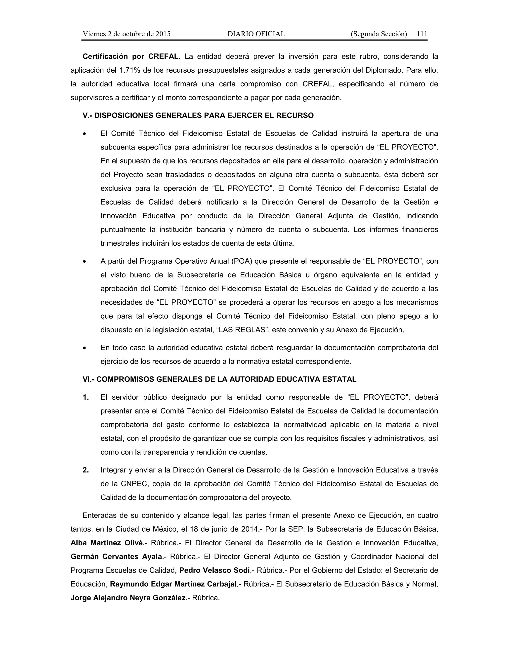 Viernes 2 de octubre de 2015 DIARIO OFICIAL (Segunda Sección) 111
Certificación por CREFAL. La entidad deberá prever la inversión para este rubro, considerando la
aplicación del 1.71% de los recursos presupuestales asignados a cada generación del Diplomado. Para ello,
la autoridad educativa local firmará una carta compromiso con CREFAL, especificando el número de
supervisores a certificar y el monto correspondiente a pagar por cada generación.
V.- DISPOSICIONES GENERALES PARA EJERCER EL RECURSO
• El Comité Técnico del Fideicomiso Estatal de Escuelas de Calidad instruirá la apertura de una
subcuenta específica para administrar los recursos destinados a la operación de “EL PROYECTO”.
En el supuesto de que los recursos depositados en ella para el desarrollo, operación y administración
del Proyecto sean trasladados o depositados en alguna otra cuenta o subcuenta, ésta deberá ser
exclusiva para la operación de “EL PROYECTO”. El Comité Técnico del Fideicomiso Estatal de
Escuelas de Calidad deberá notificarlo a la Dirección General de Desarrollo de la Gestión e
Innovación Educativa por conducto de la Dirección General Adjunta de Gestión, indicando
puntualmente la institución bancaria y número de cuenta o subcuenta. Los informes financieros
trimestrales incluirán los estados de cuenta de esta última.
• A partir del Programa Operativo Anual (POA) que presente el responsable de “EL PROYECTO”, con
el visto bueno de la Subsecretaría de Educación Básica u órgano equivalente en la entidad y
aprobación del Comité Técnico del Fideicomiso Estatal de Escuelas de Calidad y de acuerdo a las
necesidades de “EL PROYECTO” se procederá a operar los recursos en apego a los mecanismos
que para tal efecto disponga el Comité Técnico del Fideicomiso Estatal, con pleno apego a lo
dispuesto en la legislación estatal, “LAS REGLAS”, este convenio y su Anexo de Ejecución.
• En todo caso la autoridad educativa estatal deberá resguardar la documentación comprobatoria del
ejercicio de los recursos de acuerdo a la normativa estatal correspondiente.
VI.- COMPROMISOS GENERALES DE LA AUTORIDAD EDUCATIVA ESTATAL
1. El servidor público designado por la entidad como responsable de “EL PROYECTO”, deberá
presentar ante el Comité Técnico del Fideicomiso Estatal de Escuelas de Calidad la documentación
comprobatoria del gasto conforme lo establezca la normatividad aplicable en la materia a nivel
estatal, con el propósito de garantizar que se cumpla con los requisitos fiscales y administrativos, así
como con la transparencia y rendición de cuentas.
2. Integrar y enviar a la Dirección General de Desarrollo de la Gestión e Innovación Educativa a través
de la CNPEC, copia de la aprobación del Comité Técnico del Fideicomiso Estatal de Escuelas de
Calidad de la documentación comprobatoria del proyecto.
Enteradas de su contenido y alcance legal, las partes firman el presente Anexo de Ejecución, en cuatro
tantos, en la Ciudad de México, el 18 de junio de 2014.- Por la SEP: la Subsecretaria de Educación Básica,
Alba Martínez Olivé.- Rúbrica.- El Director General de Desarrollo de la Gestión e Innovación Educativa,
Germán Cervantes Ayala.- Rúbrica.- El Director General Adjunto de Gestión y Coordinador Nacional del
Programa Escuelas de Calidad, Pedro Velasco Sodi.- Rúbrica.- Por el Gobierno del Estado: el Secretario de
Educación, Raymundo Edgar Martínez Carbajal.- Rúbrica.- El Subsecretario de Educación Básica y Normal,
Jorge Alejandro Neyra González.- Rúbrica.
 
