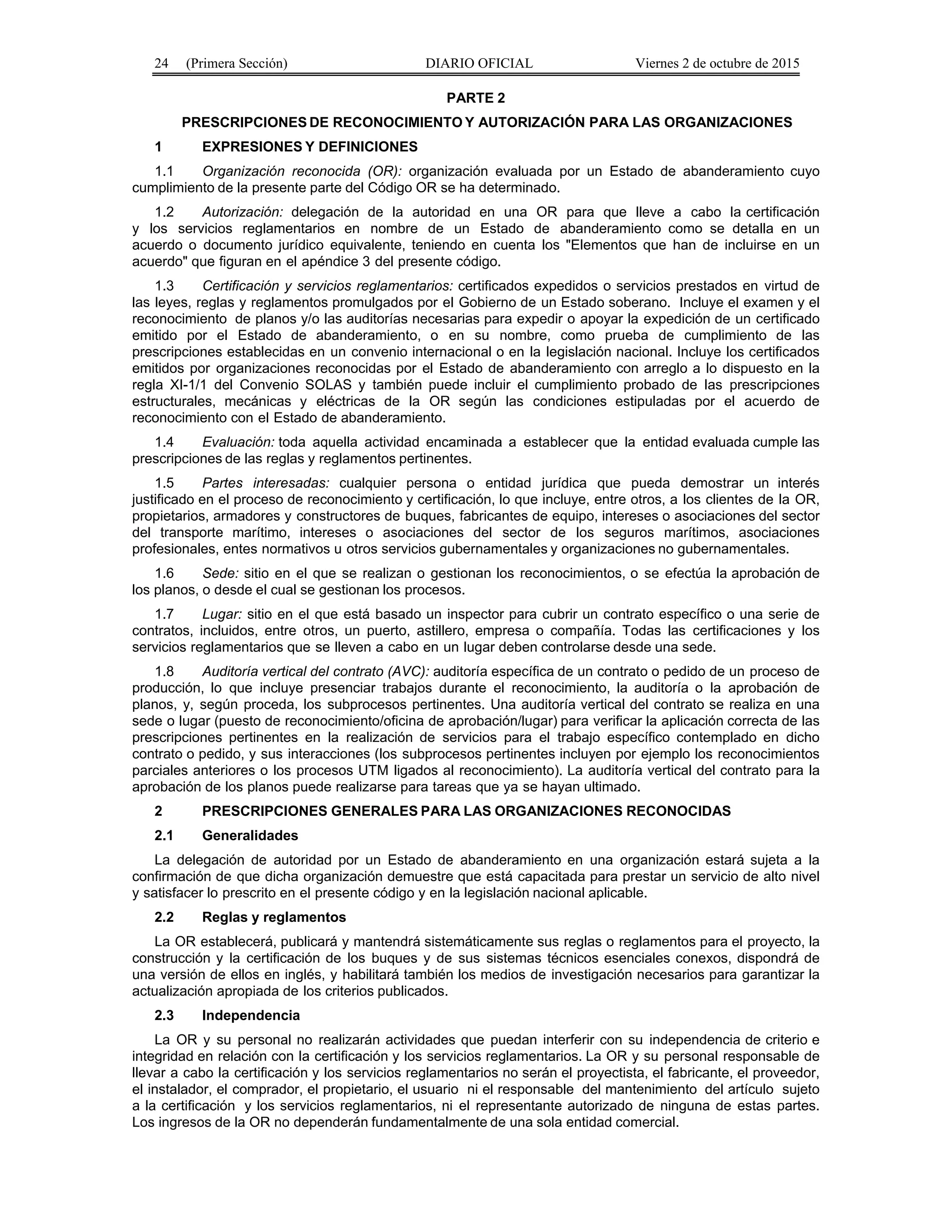 24 (Primera Sección) DIARIO OFICIAL Viernes 2 de octubre de 2015
PARTE 2
PRESCRIPCIONES DE RECONOCIMIENTO Y AUTORIZACIÓN PARA LAS ORGANIZACIONES
1 EXPRESIONES Y DEFINICIONES
1.1 Organización reconocida (OR): organización evaluada por un Estado de abanderamiento cuyo
cumplimiento de la presente parte del Código OR se ha determinado.
1.2 Autorización: delegación de la autoridad en una OR para que lleve a cabo la certificación
y los servicios reglamentarios en nombre de un Estado de abanderamiento como se detalla en un
acuerdo o documento jurídico equivalente, teniendo en cuenta los "Elementos que han de incluirse en un
acuerdo" que figuran en el apéndice 3 del presente código.
1.3 Certificación y servicios reglamentarios: certificados expedidos o servicios prestados en virtud de
las leyes, reglas y reglamentos promulgados por el Gobierno de un Estado soberano. Incluye el examen y el
reconocimiento de planos y/o las auditorías necesarias para expedir o apoyar la expedición de un certificado
emitido por el Estado de abanderamiento, o en su nombre, como prueba de cumplimiento de las
prescripciones establecidas en un convenio internacional o en la legislación nacional. Incluye los certificados
emitidos por organizaciones reconocidas por el Estado de abanderamiento con arreglo a lo dispuesto en la
regla XI-1/1 del Convenio SOLAS y también puede incluir el cumplimiento probado de las prescripciones
estructurales, mecánicas y eléctricas de la OR según las condiciones estipuladas por el acuerdo de
reconocimiento con el Estado de abanderamiento.
1.4 Evaluación: toda aquella actividad encaminada a establecer que la entidad evaluada cumple las
prescripciones de las reglas y reglamentos pertinentes.
1.5 Partes interesadas: cualquier persona o entidad jurídica que pueda demostrar un interés
justificado en el proceso de reconocimiento y certificación, lo que incluye, entre otros, a los clientes de la OR,
propietarios, armadores y constructores de buques, fabricantes de equipo, intereses o asociaciones del sector
del transporte marítimo, intereses o asociaciones del sector de los seguros marítimos, asociaciones
profesionales, entes normativos u otros servicios gubernamentales y organizaciones no gubernamentales.
1.6 Sede: sitio en el que se realizan o gestionan los reconocimientos, o se efectúa la aprobación de
los planos, o desde el cual se gestionan los procesos.
1.7 Lugar: sitio en el que está basado un inspector para cubrir un contrato específico o una serie de
contratos, incluidos, entre otros, un puerto, astillero, empresa o compañía. Todas las certificaciones y los
servicios reglamentarios que se lleven a cabo en un lugar deben controlarse desde una sede.
1.8 Auditoría vertical del contrato (AVC): auditoría específica de un contrato o pedido de un proceso de
producción, lo que incluye presenciar trabajos durante el reconocimiento, la auditoría o la aprobación de
planos, y, según proceda, los subprocesos pertinentes. Una auditoría vertical del contrato se realiza en una
sede o lugar (puesto de reconocimiento/oficina de aprobación/lugar) para verificar la aplicación correcta de las
prescripciones pertinentes en la realización de servicios para el trabajo específico contemplado en dicho
contrato o pedido, y sus interacciones (los subprocesos pertinentes incluyen por ejemplo los reconocimientos
parciales anteriores o los procesos UTM ligados al reconocimiento). La auditoría vertical del contrato para la
aprobación de los planos puede realizarse para tareas que ya se hayan ultimado.
2 PRESCRIPCIONES GENERALES PARA LAS ORGANIZACIONES RECONOCIDAS
2.1 Generalidades
La delegación de autoridad por un Estado de abanderamiento en una organización estará sujeta a la
confirmación de que dicha organización demuestre que está capacitada para prestar un servicio de alto nivel
y satisfacer lo prescrito en el presente código y en la legislación nacional aplicable.
2.2 Reglas y reglamentos
La OR establecerá, publicará y mantendrá sistemáticamente sus reglas o reglamentos para el proyecto, la
construcción y la certificación de los buques y de sus sistemas técnicos esenciales conexos, dispondrá de
una versión de ellos en inglés, y habilitará también los medios de investigación necesarios para garantizar la
actualización apropiada de los criterios publicados.
2.3 Independencia
La OR y su personal no realizarán actividades que puedan interferir con su independencia de criterio e
integridad en relación con la certificación y los servicios reglamentarios. La OR y su personal responsable de
llevar a cabo la certificación y los servicios reglamentarios no serán el proyectista, el fabricante, el proveedor,
el instalador, el comprador, el propietario, el usuario ni el responsable del mantenimiento del artículo sujeto
a la certificación y los servicios reglamentarios, ni el representante autorizado de ninguna de estas partes.
Los ingresos de la OR no dependerán fundamentalmente de una sola entidad comercial.
 