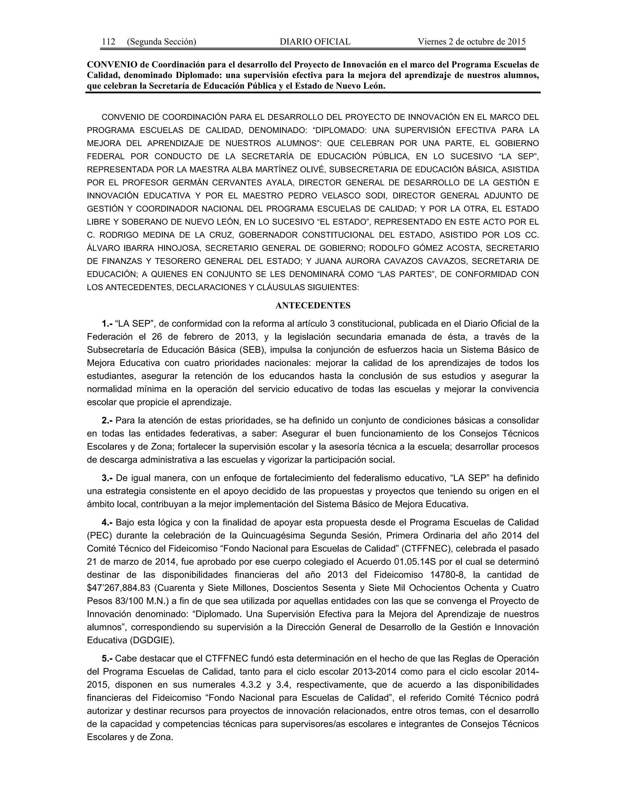 112 (Segunda Sección) DIARIO OFICIAL Viernes 2 de octubre de 2015
CONVENIO de Coordinación para el desarrollo del Proyecto de Innovación en el marco del Programa Escuelas de
Calidad, denominado Diplomado: una supervisión efectiva para la mejora del aprendizaje de nuestros alumnos,
que celebran la Secretaría de Educación Pública y el Estado de Nuevo León.
CONVENIO DE COORDINACIÓN PARA EL DESARROLLO DEL PROYECTO DE INNOVACIÓN EN EL MARCO DEL
PROGRAMA ESCUELAS DE CALIDAD, DENOMINADO: “DIPLOMADO: UNA SUPERVISIÓN EFECTIVA PARA LA
MEJORA DEL APRENDIZAJE DE NUESTROS ALUMNOS”: QUE CELEBRAN POR UNA PARTE, EL GOBIERNO
FEDERAL POR CONDUCTO DE LA SECRETARÍA DE EDUCACIÓN PÚBLICA, EN LO SUCESIVO “LA SEP”,
REPRESENTADA POR LA MAESTRA ALBA MARTÍNEZ OLIVÉ, SUBSECRETARIA DE EDUCACIÓN BÁSICA, ASISTIDA
POR EL PROFESOR GERMÁN CERVANTES AYALA, DIRECTOR GENERAL DE DESARROLLO DE LA GESTIÓN E
INNOVACIÓN EDUCATIVA Y POR EL MAESTRO PEDRO VELASCO SODI, DIRECTOR GENERAL ADJUNTO DE
GESTIÓN Y COORDINADOR NACIONAL DEL PROGRAMA ESCUELAS DE CALIDAD; Y POR LA OTRA, EL ESTADO
LIBRE Y SOBERANO DE NUEVO LEÓN, EN LO SUCESIVO “EL ESTADO”, REPRESENTADO EN ESTE ACTO POR EL
C. RODRIGO MEDINA DE LA CRUZ, GOBERNADOR CONSTITUCIONAL DEL ESTADO, ASISTIDO POR LOS CC.
ÁLVARO IBARRA HINOJOSA, SECRETARIO GENERAL DE GOBIERNO; RODOLFO GÓMEZ ACOSTA, SECRETARIO
DE FINANZAS Y TESORERO GENERAL DEL ESTADO; Y JUANA AURORA CAVAZOS CAVAZOS, SECRETARIA DE
EDUCACIÓN; A QUIENES EN CONJUNTO SE LES DENOMINARÁ COMO “LAS PARTES”, DE CONFORMIDAD CON
LOS ANTECEDENTES, DECLARACIONES Y CLÁUSULAS SIGUIENTES:
ANTECEDENTES
1.- “LA SEP”, de conformidad con la reforma al artículo 3 constitucional, publicada en el Diario Oficial de la
Federación el 26 de febrero de 2013, y la legislación secundaria emanada de ésta, a través de la
Subsecretaría de Educación Básica (SEB), impulsa la conjunción de esfuerzos hacia un Sistema Básico de
Mejora Educativa con cuatro prioridades nacionales: mejorar la calidad de los aprendizajes de todos los
estudiantes, asegurar la retención de los educandos hasta la conclusión de sus estudios y asegurar la
normalidad mínima en la operación del servicio educativo de todas las escuelas y mejorar la convivencia
escolar que propicie el aprendizaje.
2.- Para la atención de estas prioridades, se ha definido un conjunto de condiciones básicas a consolidar
en todas las entidades federativas, a saber: Asegurar el buen funcionamiento de los Consejos Técnicos
Escolares y de Zona; fortalecer la supervisión escolar y la asesoría técnica a la escuela; desarrollar procesos
de descarga administrativa a las escuelas y vigorizar la participación social.
3.- De igual manera, con un enfoque de fortalecimiento del federalismo educativo, “LA SEP” ha definido
una estrategia consistente en el apoyo decidido de las propuestas y proyectos que teniendo su origen en el
ámbito local, contribuyan a la mejor implementación del Sistema Básico de Mejora Educativa.
4.- Bajo esta lógica y con la finalidad de apoyar esta propuesta desde el Programa Escuelas de Calidad
(PEC) durante la celebración de la Quincuagésima Segunda Sesión, Primera Ordinaria del año 2014 del
Comité Técnico del Fideicomiso “Fondo Nacional para Escuelas de Calidad” (CTFFNEC), celebrada el pasado
21 de marzo de 2014, fue aprobado por ese cuerpo colegiado el Acuerdo 01.05.14S por el cual se determinó
destinar de las disponibilidades financieras del año 2013 del Fideicomiso 14780-8, la cantidad de
$47’267,884.83 (Cuarenta y Siete Millones, Doscientos Sesenta y Siete Mil Ochocientos Ochenta y Cuatro
Pesos 83/100 M.N.) a fin de que sea utilizada por aquellas entidades con las que se convenga el Proyecto de
Innovación denominado: “Diplomado. Una Supervisión Efectiva para la Mejora del Aprendizaje de nuestros
alumnos”, correspondiendo su supervisión a la Dirección General de Desarrollo de la Gestión e Innovación
Educativa (DGDGIE).
5.- Cabe destacar que el CTFFNEC fundó esta determinación en el hecho de que las Reglas de Operación
del Programa Escuelas de Calidad, tanto para el ciclo escolar 2013-2014 como para el ciclo escolar 2014-
2015, disponen en sus numerales 4.3.2 y 3.4, respectivamente, que de acuerdo a las disponibilidades
financieras del Fideicomiso “Fondo Nacional para Escuelas de Calidad”, el referido Comité Técnico podrá
autorizar y destinar recursos para proyectos de innovación relacionados, entre otros temas, con el desarrollo
de la capacidad y competencias técnicas para supervisores/as escolares e integrantes de Consejos Técnicos
Escolares y de Zona.
 