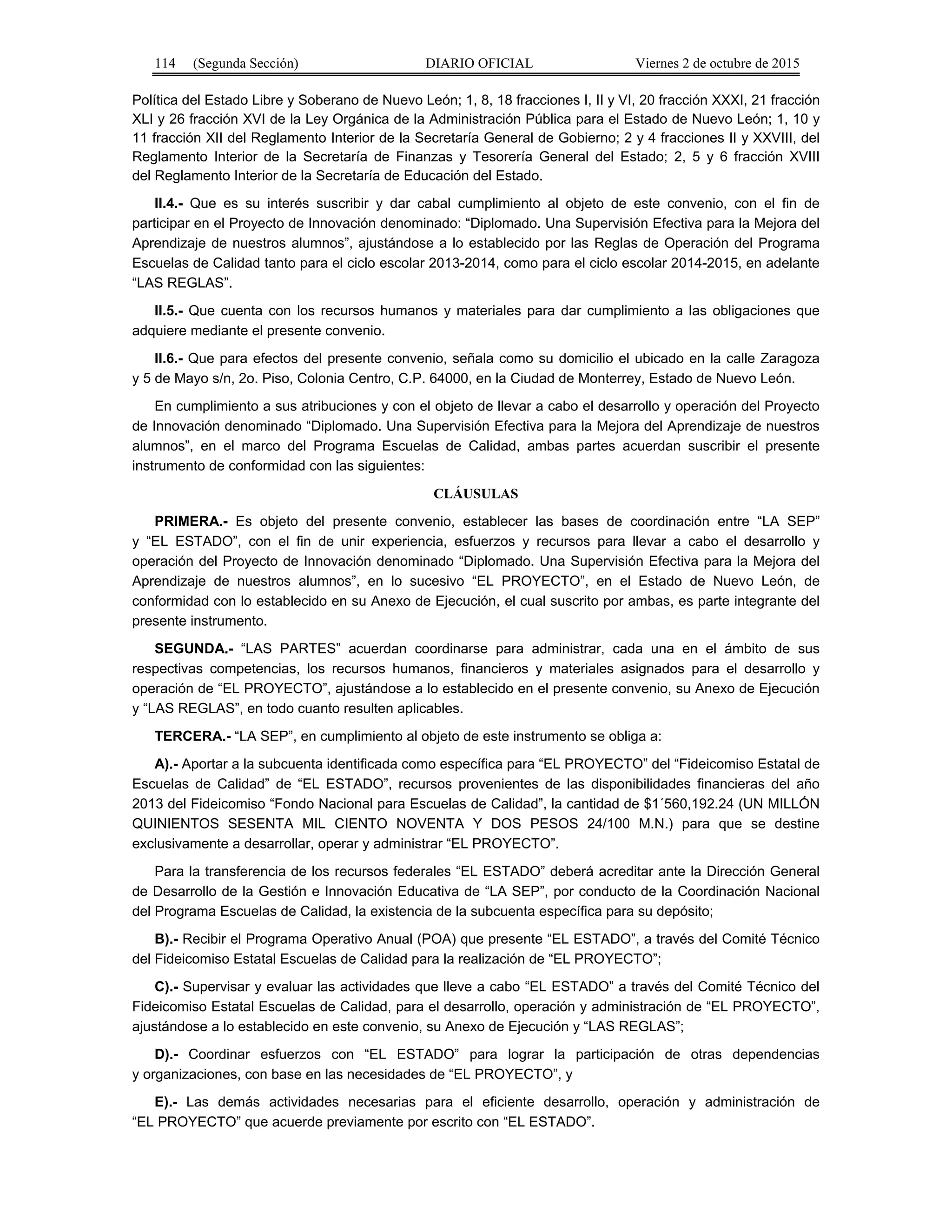 114 (Segunda Sección) DIARIO OFICIAL Viernes 2 de octubre de 2015
Política del Estado Libre y Soberano de Nuevo León; 1, 8, 18 fracciones I, II y VI, 20 fracción XXXI, 21 fracción
XLI y 26 fracción XVI de la Ley Orgánica de la Administración Pública para el Estado de Nuevo León; 1, 10 y
11 fracción XII del Reglamento Interior de la Secretaría General de Gobierno; 2 y 4 fracciones II y XXVIII, del
Reglamento Interior de la Secretaría de Finanzas y Tesorería General del Estado; 2, 5 y 6 fracción XVIII
del Reglamento Interior de la Secretaría de Educación del Estado.
II.4.- Que es su interés suscribir y dar cabal cumplimiento al objeto de este convenio, con el fin de
participar en el Proyecto de Innovación denominado: “Diplomado. Una Supervisión Efectiva para la Mejora del
Aprendizaje de nuestros alumnos”, ajustándose a lo establecido por las Reglas de Operación del Programa
Escuelas de Calidad tanto para el ciclo escolar 2013-2014, como para el ciclo escolar 2014-2015, en adelante
“LAS REGLAS”.
II.5.- Que cuenta con los recursos humanos y materiales para dar cumplimiento a las obligaciones que
adquiere mediante el presente convenio.
II.6.- Que para efectos del presente convenio, señala como su domicilio el ubicado en la calle Zaragoza
y 5 de Mayo s/n, 2o. Piso, Colonia Centro, C.P. 64000, en la Ciudad de Monterrey, Estado de Nuevo León.
En cumplimiento a sus atribuciones y con el objeto de llevar a cabo el desarrollo y operación del Proyecto
de Innovación denominado “Diplomado. Una Supervisión Efectiva para la Mejora del Aprendizaje de nuestros
alumnos”, en el marco del Programa Escuelas de Calidad, ambas partes acuerdan suscribir el presente
instrumento de conformidad con las siguientes:
CLÁUSULAS
PRIMERA.- Es objeto del presente convenio, establecer las bases de coordinación entre “LA SEP”
y “EL ESTADO”, con el fin de unir experiencia, esfuerzos y recursos para llevar a cabo el desarrollo y
operación del Proyecto de Innovación denominado “Diplomado. Una Supervisión Efectiva para la Mejora del
Aprendizaje de nuestros alumnos”, en lo sucesivo “EL PROYECTO”, en el Estado de Nuevo León, de
conformidad con lo establecido en su Anexo de Ejecución, el cual suscrito por ambas, es parte integrante del
presente instrumento.
SEGUNDA.- “LAS PARTES” acuerdan coordinarse para administrar, cada una en el ámbito de sus
respectivas competencias, los recursos humanos, financieros y materiales asignados para el desarrollo y
operación de “EL PROYECTO”, ajustándose a lo establecido en el presente convenio, su Anexo de Ejecución
y “LAS REGLAS”, en todo cuanto resulten aplicables.
TERCERA.- “LA SEP”, en cumplimiento al objeto de este instrumento se obliga a:
A).- Aportar a la subcuenta identificada como específica para “EL PROYECTO” del “Fideicomiso Estatal de
Escuelas de Calidad” de “EL ESTADO”, recursos provenientes de las disponibilidades financieras del año
2013 del Fideicomiso “Fondo Nacional para Escuelas de Calidad”, la cantidad de $1´560,192.24 (UN MILLÓN
QUINIENTOS SESENTA MIL CIENTO NOVENTA Y DOS PESOS 24/100 M.N.) para que se destine
exclusivamente a desarrollar, operar y administrar “EL PROYECTO”.
Para la transferencia de los recursos federales “EL ESTADO” deberá acreditar ante la Dirección General
de Desarrollo de la Gestión e Innovación Educativa de “LA SEP”, por conducto de la Coordinación Nacional
del Programa Escuelas de Calidad, la existencia de la subcuenta específica para su depósito;
B).- Recibir el Programa Operativo Anual (POA) que presente “EL ESTADO”, a través del Comité Técnico
del Fideicomiso Estatal Escuelas de Calidad para la realización de “EL PROYECTO”;
C).- Supervisar y evaluar las actividades que lleve a cabo “EL ESTADO” a través del Comité Técnico del
Fideicomiso Estatal Escuelas de Calidad, para el desarrollo, operación y administración de “EL PROYECTO”,
ajustándose a lo establecido en este convenio, su Anexo de Ejecución y “LAS REGLAS”;
D).- Coordinar esfuerzos con “EL ESTADO” para lograr la participación de otras dependencias
y organizaciones, con base en las necesidades de “EL PROYECTO”, y
E).- Las demás actividades necesarias para el eficiente desarrollo, operación y administración de
“EL PROYECTO” que acuerde previamente por escrito con “EL ESTADO”.
 
