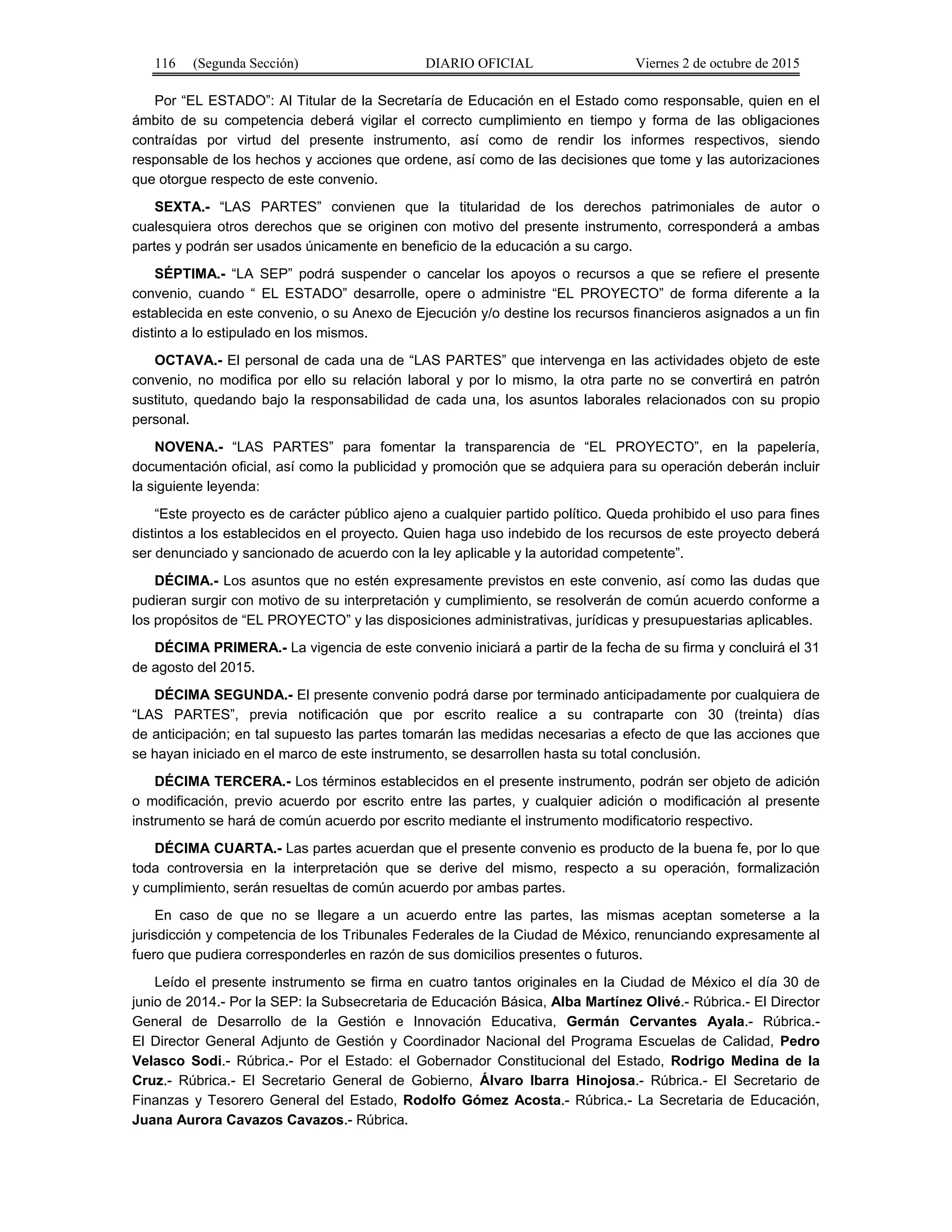 116 (Segunda Sección) DIARIO OFICIAL Viernes 2 de octubre de 2015
Por “EL ESTADO”: Al Titular de la Secretaría de Educación en el Estado como responsable, quien en el
ámbito de su competencia deberá vigilar el correcto cumplimiento en tiempo y forma de las obligaciones
contraídas por virtud del presente instrumento, así como de rendir los informes respectivos, siendo
responsable de los hechos y acciones que ordene, así como de las decisiones que tome y las autorizaciones
que otorgue respecto de este convenio.
SEXTA.- “LAS PARTES” convienen que la titularidad de los derechos patrimoniales de autor o
cualesquiera otros derechos que se originen con motivo del presente instrumento, corresponderá a ambas
partes y podrán ser usados únicamente en beneficio de la educación a su cargo.
SÉPTIMA.- “LA SEP” podrá suspender o cancelar los apoyos o recursos a que se refiere el presente
convenio, cuando “ EL ESTADO” desarrolle, opere o administre “EL PROYECTO” de forma diferente a la
establecida en este convenio, o su Anexo de Ejecución y/o destine los recursos financieros asignados a un fin
distinto a lo estipulado en los mismos.
OCTAVA.- El personal de cada una de “LAS PARTES” que intervenga en las actividades objeto de este
convenio, no modifica por ello su relación laboral y por lo mismo, la otra parte no se convertirá en patrón
sustituto, quedando bajo la responsabilidad de cada una, los asuntos laborales relacionados con su propio
personal.
NOVENA.- “LAS PARTES” para fomentar la transparencia de “EL PROYECTO”, en la papelería,
documentación oficial, así como la publicidad y promoción que se adquiera para su operación deberán incluir
la siguiente leyenda:
“Este proyecto es de carácter público ajeno a cualquier partido político. Queda prohibido el uso para fines
distintos a los establecidos en el proyecto. Quien haga uso indebido de los recursos de este proyecto deberá
ser denunciado y sancionado de acuerdo con la ley aplicable y la autoridad competente”.
DÉCIMA.- Los asuntos que no estén expresamente previstos en este convenio, así como las dudas que
pudieran surgir con motivo de su interpretación y cumplimiento, se resolverán de común acuerdo conforme a
los propósitos de “EL PROYECTO” y las disposiciones administrativas, jurídicas y presupuestarias aplicables.
DÉCIMA PRIMERA.- La vigencia de este convenio iniciará a partir de la fecha de su firma y concluirá el 31
de agosto del 2015.
DÉCIMA SEGUNDA.- El presente convenio podrá darse por terminado anticipadamente por cualquiera de
“LAS PARTES”, previa notificación que por escrito realice a su contraparte con 30 (treinta) días
de anticipación; en tal supuesto las partes tomarán las medidas necesarias a efecto de que las acciones que
se hayan iniciado en el marco de este instrumento, se desarrollen hasta su total conclusión.
DÉCIMA TERCERA.- Los términos establecidos en el presente instrumento, podrán ser objeto de adición
o modificación, previo acuerdo por escrito entre las partes, y cualquier adición o modificación al presente
instrumento se hará de común acuerdo por escrito mediante el instrumento modificatorio respectivo.
DÉCIMA CUARTA.- Las partes acuerdan que el presente convenio es producto de la buena fe, por lo que
toda controversia en la interpretación que se derive del mismo, respecto a su operación, formalización
y cumplimiento, serán resueltas de común acuerdo por ambas partes.
En caso de que no se llegare a un acuerdo entre las partes, las mismas aceptan someterse a la
jurisdicción y competencia de los Tribunales Federales de la Ciudad de México, renunciando expresamente al
fuero que pudiera corresponderles en razón de sus domicilios presentes o futuros.
Leído el presente instrumento se firma en cuatro tantos originales en la Ciudad de México el día 30 de
junio de 2014.- Por la SEP: la Subsecretaria de Educación Básica, Alba Martínez Olivé.- Rúbrica.- El Director
General de Desarrollo de la Gestión e Innovación Educativa, Germán Cervantes Ayala.- Rúbrica.-
El Director General Adjunto de Gestión y Coordinador Nacional del Programa Escuelas de Calidad, Pedro
Velasco Sodi.- Rúbrica.- Por el Estado: el Gobernador Constitucional del Estado, Rodrigo Medina de la
Cruz.- Rúbrica.- El Secretario General de Gobierno, Álvaro Ibarra Hinojosa.- Rúbrica.- El Secretario de
Finanzas y Tesorero General del Estado, Rodolfo Gómez Acosta.- Rúbrica.- La Secretaria de Educación,
Juana Aurora Cavazos Cavazos.- Rúbrica.
 