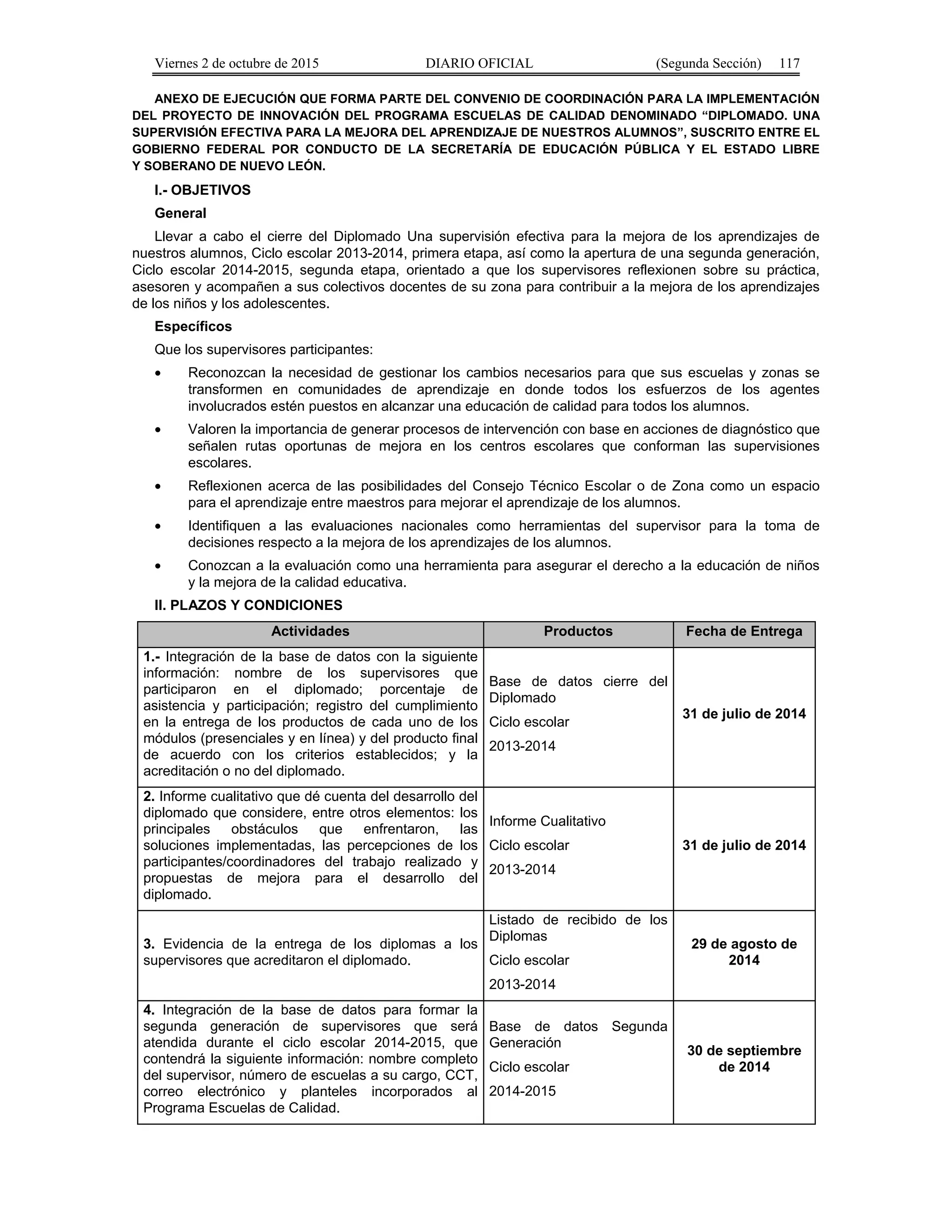 Viernes 2 de octubre de 2015 DIARIO OFICIAL (Segunda Sección) 117
ANEXO DE EJECUCIÓN QUE FORMA PARTE DEL CONVENIO DE COORDINACIÓN PARA LA IMPLEMENTACIÓN
DEL PROYECTO DE INNOVACIÓN DEL PROGRAMA ESCUELAS DE CALIDAD DENOMINADO “DIPLOMADO. UNA
SUPERVISIÓN EFECTIVA PARA LA MEJORA DEL APRENDIZAJE DE NUESTROS ALUMNOS”, SUSCRITO ENTRE EL
GOBIERNO FEDERAL POR CONDUCTO DE LA SECRETARÍA DE EDUCACIÓN PÚBLICA Y EL ESTADO LIBRE
Y SOBERANO DE NUEVO LEÓN.
I.- OBJETIVOS
General
Llevar a cabo el cierre del Diplomado Una supervisión efectiva para la mejora de los aprendizajes de
nuestros alumnos, Ciclo escolar 2013-2014, primera etapa, así como la apertura de una segunda generación,
Ciclo escolar 2014-2015, segunda etapa, orientado a que los supervisores reflexionen sobre su práctica,
asesoren y acompañen a sus colectivos docentes de su zona para contribuir a la mejora de los aprendizajes
de los niños y los adolescentes.
Específicos
Que los supervisores participantes:
• Reconozcan la necesidad de gestionar los cambios necesarios para que sus escuelas y zonas se
transformen en comunidades de aprendizaje en donde todos los esfuerzos de los agentes
involucrados estén puestos en alcanzar una educación de calidad para todos los alumnos.
• Valoren la importancia de generar procesos de intervención con base en acciones de diagnóstico que
señalen rutas oportunas de mejora en los centros escolares que conforman las supervisiones
escolares.
• Reflexionen acerca de las posibilidades del Consejo Técnico Escolar o de Zona como un espacio
para el aprendizaje entre maestros para mejorar el aprendizaje de los alumnos.
• Identifiquen a las evaluaciones nacionales como herramientas del supervisor para la toma de
decisiones respecto a la mejora de los aprendizajes de los alumnos.
• Conozcan a la evaluación como una herramienta para asegurar el derecho a la educación de niños
y la mejora de la calidad educativa.
II. PLAZOS Y CONDICIONES
Actividades Productos Fecha de Entrega
1.- Integración de la base de datos con la siguiente
información: nombre de los supervisores que
participaron en el diplomado; porcentaje de
asistencia y participación; registro del cumplimiento
en la entrega de los productos de cada uno de los
módulos (presenciales y en línea) y del producto final
de acuerdo con los criterios establecidos; y la
acreditación o no del diplomado.
Base de datos cierre del
Diplomado
Ciclo escolar
2013-2014
31 de julio de 2014
2. Informe cualitativo que dé cuenta del desarrollo del
diplomado que considere, entre otros elementos: los
principales obstáculos que enfrentaron, las
soluciones implementadas, las percepciones de los
participantes/coordinadores del trabajo realizado y
propuestas de mejora para el desarrollo del
diplomado.
Informe Cualitativo
Ciclo escolar
2013-2014
31 de julio de 2014
3. Evidencia de la entrega de los diplomas a los
supervisores que acreditaron el diplomado.
Listado de recibido de los
Diplomas
Ciclo escolar
2013-2014
29 de agosto de
2014
4. Integración de la base de datos para formar la
segunda generación de supervisores que será
atendida durante el ciclo escolar 2014-2015, que
contendrá la siguiente información: nombre completo
del supervisor, número de escuelas a su cargo, CCT,
correo electrónico y planteles incorporados al
Programa Escuelas de Calidad.
Base de datos Segunda
Generación
Ciclo escolar
2014-2015
30 de septiembre
de 2014
 