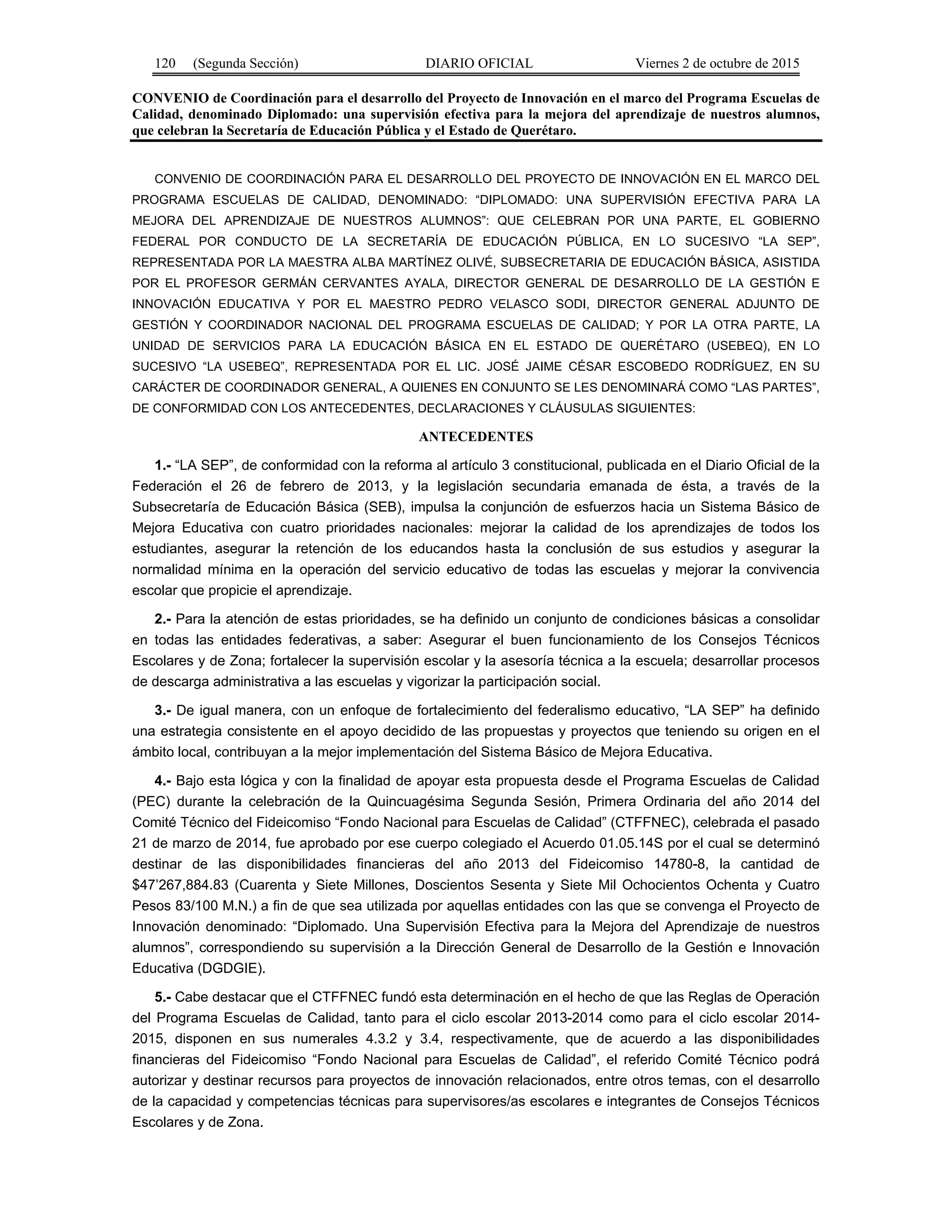 120 (Segunda Sección) DIARIO OFICIAL Viernes 2 de octubre de 2015
CONVENIO de Coordinación para el desarrollo del Proyecto de Innovación en el marco del Programa Escuelas de
Calidad, denominado Diplomado: una supervisión efectiva para la mejora del aprendizaje de nuestros alumnos,
que celebran la Secretaría de Educación Pública y el Estado de Querétaro.
CONVENIO DE COORDINACIÓN PARA EL DESARROLLO DEL PROYECTO DE INNOVACIÓN EN EL MARCO DEL
PROGRAMA ESCUELAS DE CALIDAD, DENOMINADO: “DIPLOMADO: UNA SUPERVISIÓN EFECTIVA PARA LA
MEJORA DEL APRENDIZAJE DE NUESTROS ALUMNOS”: QUE CELEBRAN POR UNA PARTE, EL GOBIERNO
FEDERAL POR CONDUCTO DE LA SECRETARÍA DE EDUCACIÓN PÚBLICA, EN LO SUCESIVO “LA SEP”,
REPRESENTADA POR LA MAESTRA ALBA MARTÍNEZ OLIVÉ, SUBSECRETARIA DE EDUCACIÓN BÁSICA, ASISTIDA
POR EL PROFESOR GERMÁN CERVANTES AYALA, DIRECTOR GENERAL DE DESARROLLO DE LA GESTIÓN E
INNOVACIÓN EDUCATIVA Y POR EL MAESTRO PEDRO VELASCO SODI, DIRECTOR GENERAL ADJUNTO DE
GESTIÓN Y COORDINADOR NACIONAL DEL PROGRAMA ESCUELAS DE CALIDAD; Y POR LA OTRA PARTE, LA
UNIDAD DE SERVICIOS PARA LA EDUCACIÓN BÁSICA EN EL ESTADO DE QUERÉTARO (USEBEQ), EN LO
SUCESIVO “LA USEBEQ”, REPRESENTADA POR EL LIC. JOSÉ JAIME CÉSAR ESCOBEDO RODRÍGUEZ, EN SU
CARÁCTER DE COORDINADOR GENERAL, A QUIENES EN CONJUNTO SE LES DENOMINARÁ COMO “LAS PARTES”,
DE CONFORMIDAD CON LOS ANTECEDENTES, DECLARACIONES Y CLÁUSULAS SIGUIENTES:
ANTECEDENTES
1.- “LA SEP”, de conformidad con la reforma al artículo 3 constitucional, publicada en el Diario Oficial de la
Federación el 26 de febrero de 2013, y la legislación secundaria emanada de ésta, a través de la
Subsecretaría de Educación Básica (SEB), impulsa la conjunción de esfuerzos hacia un Sistema Básico de
Mejora Educativa con cuatro prioridades nacionales: mejorar la calidad de los aprendizajes de todos los
estudiantes, asegurar la retención de los educandos hasta la conclusión de sus estudios y asegurar la
normalidad mínima en la operación del servicio educativo de todas las escuelas y mejorar la convivencia
escolar que propicie el aprendizaje.
2.- Para la atención de estas prioridades, se ha definido un conjunto de condiciones básicas a consolidar
en todas las entidades federativas, a saber: Asegurar el buen funcionamiento de los Consejos Técnicos
Escolares y de Zona; fortalecer la supervisión escolar y la asesoría técnica a la escuela; desarrollar procesos
de descarga administrativa a las escuelas y vigorizar la participación social.
3.- De igual manera, con un enfoque de fortalecimiento del federalismo educativo, “LA SEP” ha definido
una estrategia consistente en el apoyo decidido de las propuestas y proyectos que teniendo su origen en el
ámbito local, contribuyan a la mejor implementación del Sistema Básico de Mejora Educativa.
4.- Bajo esta lógica y con la finalidad de apoyar esta propuesta desde el Programa Escuelas de Calidad
(PEC) durante la celebración de la Quincuagésima Segunda Sesión, Primera Ordinaria del año 2014 del
Comité Técnico del Fideicomiso “Fondo Nacional para Escuelas de Calidad” (CTFFNEC), celebrada el pasado
21 de marzo de 2014, fue aprobado por ese cuerpo colegiado el Acuerdo 01.05.14S por el cual se determinó
destinar de las disponibilidades financieras del año 2013 del Fideicomiso 14780-8, la cantidad de
$47’267,884.83 (Cuarenta y Siete Millones, Doscientos Sesenta y Siete Mil Ochocientos Ochenta y Cuatro
Pesos 83/100 M.N.) a fin de que sea utilizada por aquellas entidades con las que se convenga el Proyecto de
Innovación denominado: “Diplomado. Una Supervisión Efectiva para la Mejora del Aprendizaje de nuestros
alumnos”, correspondiendo su supervisión a la Dirección General de Desarrollo de la Gestión e Innovación
Educativa (DGDGIE).
5.- Cabe destacar que el CTFFNEC fundó esta determinación en el hecho de que las Reglas de Operación
del Programa Escuelas de Calidad, tanto para el ciclo escolar 2013-2014 como para el ciclo escolar 2014-
2015, disponen en sus numerales 4.3.2 y 3.4, respectivamente, que de acuerdo a las disponibilidades
financieras del Fideicomiso “Fondo Nacional para Escuelas de Calidad”, el referido Comité Técnico podrá
autorizar y destinar recursos para proyectos de innovación relacionados, entre otros temas, con el desarrollo
de la capacidad y competencias técnicas para supervisores/as escolares e integrantes de Consejos Técnicos
Escolares y de Zona.
 