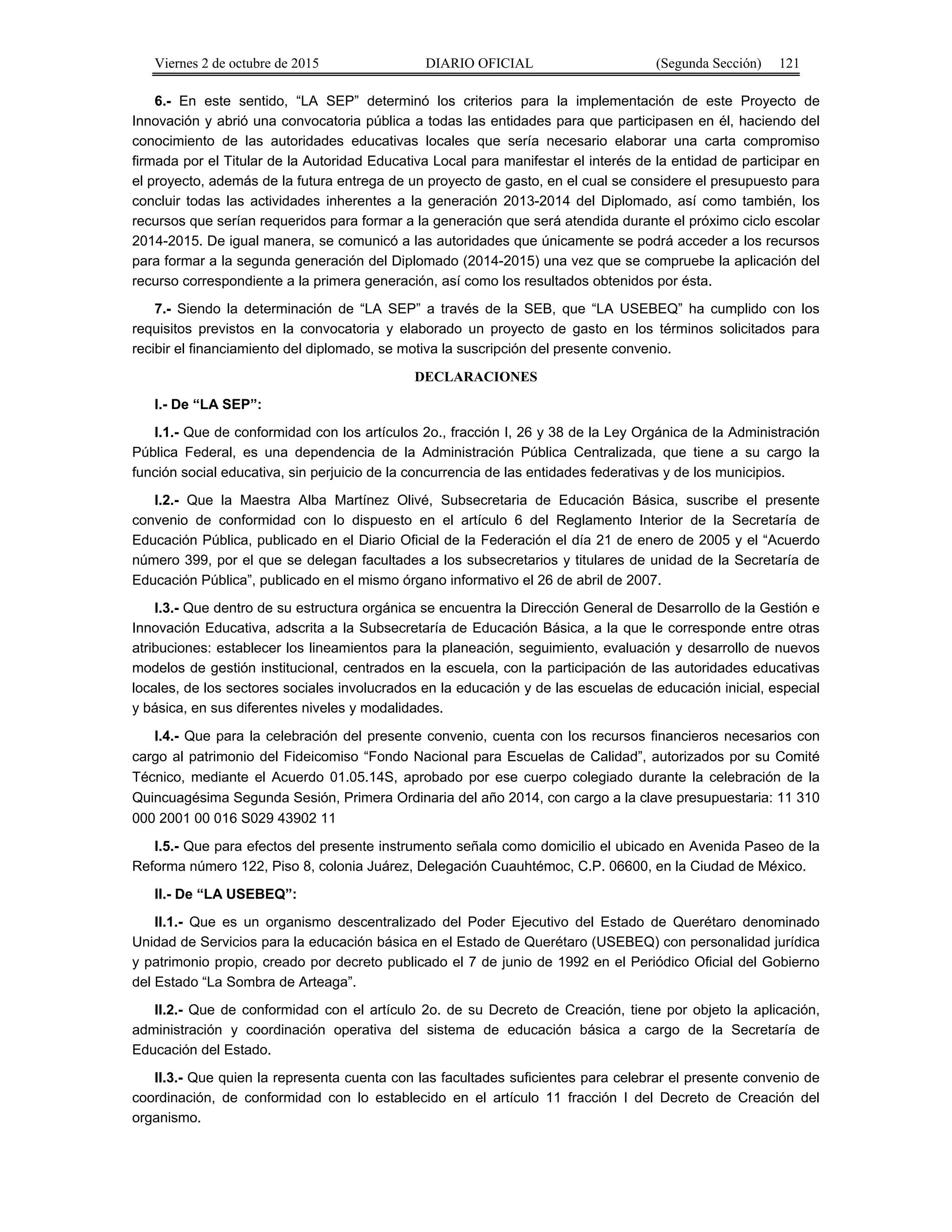 Viernes 2 de octubre de 2015 DIARIO OFICIAL (Segunda Sección) 121
6.- En este sentido, “LA SEP” determinó los criterios para la implementación de este Proyecto de
Innovación y abrió una convocatoria pública a todas las entidades para que participasen en él, haciendo del
conocimiento de las autoridades educativas locales que sería necesario elaborar una carta compromiso
firmada por el Titular de la Autoridad Educativa Local para manifestar el interés de la entidad de participar en
el proyecto, además de la futura entrega de un proyecto de gasto, en el cual se considere el presupuesto para
concluir todas las actividades inherentes a la generación 2013-2014 del Diplomado, así como también, los
recursos que serían requeridos para formar a la generación que será atendida durante el próximo ciclo escolar
2014-2015. De igual manera, se comunicó a las autoridades que únicamente se podrá acceder a los recursos
para formar a la segunda generación del Diplomado (2014-2015) una vez que se compruebe la aplicación del
recurso correspondiente a la primera generación, así como los resultados obtenidos por ésta.
7.- Siendo la determinación de “LA SEP” a través de la SEB, que “LA USEBEQ” ha cumplido con los
requisitos previstos en la convocatoria y elaborado un proyecto de gasto en los términos solicitados para
recibir el financiamiento del diplomado, se motiva la suscripción del presente convenio.
DECLARACIONES
I.- De “LA SEP”:
I.1.- Que de conformidad con los artículos 2o., fracción I, 26 y 38 de la Ley Orgánica de la Administración
Pública Federal, es una dependencia de la Administración Pública Centralizada, que tiene a su cargo la
función social educativa, sin perjuicio de la concurrencia de las entidades federativas y de los municipios.
I.2.- Que la Maestra Alba Martínez Olivé, Subsecretaria de Educación Básica, suscribe el presente
convenio de conformidad con lo dispuesto en el artículo 6 del Reglamento Interior de la Secretaría de
Educación Pública, publicado en el Diario Oficial de la Federación el día 21 de enero de 2005 y el “Acuerdo
número 399, por el que se delegan facultades a los subsecretarios y titulares de unidad de la Secretaría de
Educación Pública”, publicado en el mismo órgano informativo el 26 de abril de 2007.
I.3.- Que dentro de su estructura orgánica se encuentra la Dirección General de Desarrollo de la Gestión e
Innovación Educativa, adscrita a la Subsecretaría de Educación Básica, a la que le corresponde entre otras
atribuciones: establecer los lineamientos para la planeación, seguimiento, evaluación y desarrollo de nuevos
modelos de gestión institucional, centrados en la escuela, con la participación de las autoridades educativas
locales, de los sectores sociales involucrados en la educación y de las escuelas de educación inicial, especial
y básica, en sus diferentes niveles y modalidades.
I.4.- Que para la celebración del presente convenio, cuenta con los recursos financieros necesarios con
cargo al patrimonio del Fideicomiso “Fondo Nacional para Escuelas de Calidad”, autorizados por su Comité
Técnico, mediante el Acuerdo 01.05.14S, aprobado por ese cuerpo colegiado durante la celebración de la
Quincuagésima Segunda Sesión, Primera Ordinaria del año 2014, con cargo a la clave presupuestaria: 11 310
000 2001 00 016 S029 43902 11
I.5.- Que para efectos del presente instrumento señala como domicilio el ubicado en Avenida Paseo de la
Reforma número 122, Piso 8, colonia Juárez, Delegación Cuauhtémoc, C.P. 06600, en la Ciudad de México.
II.- De “LA USEBEQ”:
II.1.- Que es un organismo descentralizado del Poder Ejecutivo del Estado de Querétaro denominado
Unidad de Servicios para la educación básica en el Estado de Querétaro (USEBEQ) con personalidad jurídica
y patrimonio propio, creado por decreto publicado el 7 de junio de 1992 en el Periódico Oficial del Gobierno
del Estado “La Sombra de Arteaga”.
II.2.- Que de conformidad con el artículo 2o. de su Decreto de Creación, tiene por objeto la aplicación,
administración y coordinación operativa del sistema de educación básica a cargo de la Secretaría de
Educación del Estado.
II.3.- Que quien la representa cuenta con las facultades suficientes para celebrar el presente convenio de
coordinación, de conformidad con lo establecido en el artículo 11 fracción I del Decreto de Creación del
organismo.
 