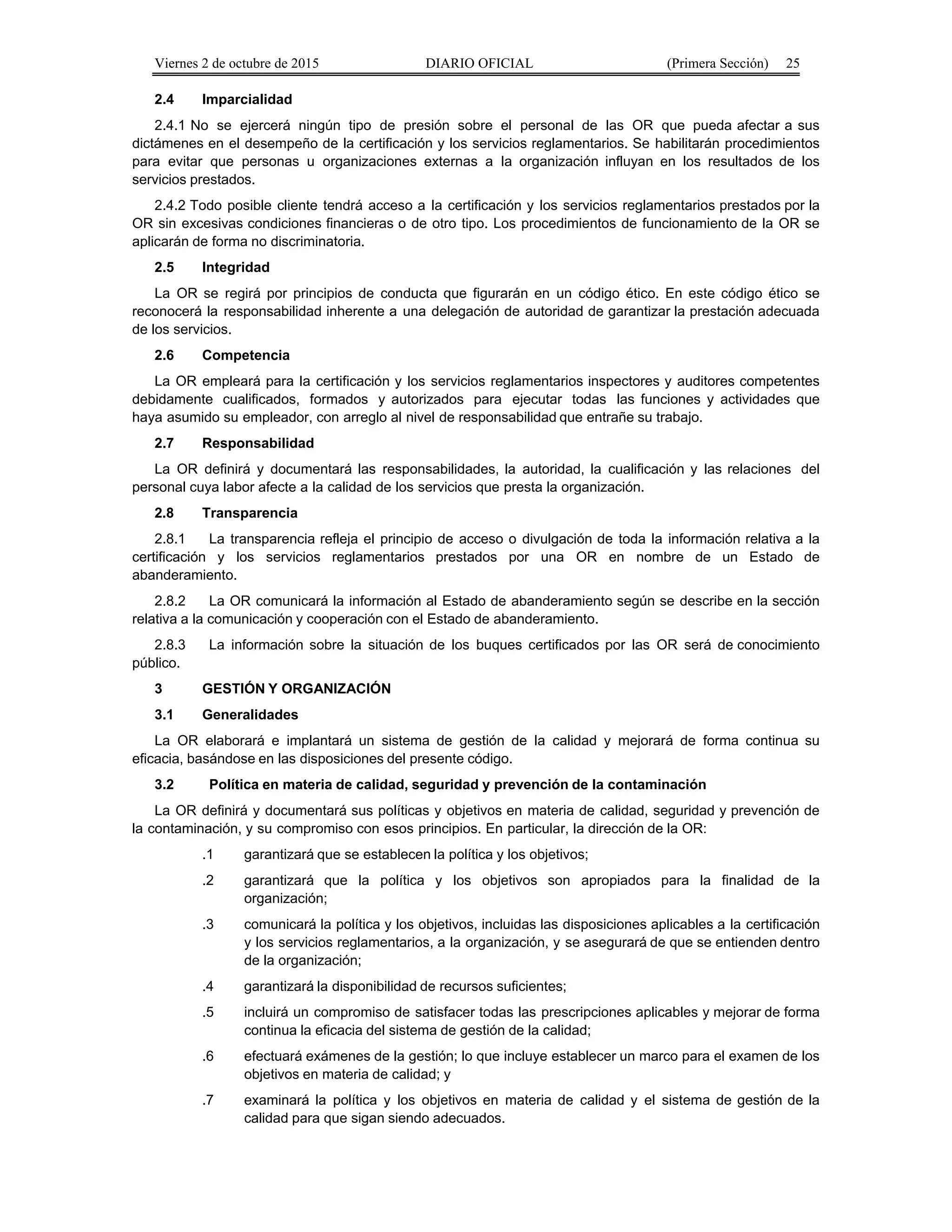 Viernes 2 de octubre de 2015 DIARIO OFICIAL (Primera Sección) 25
2.4 Imparcialidad
2.4.1 No se ejercerá ningún tipo de presión sobre el personal de las OR que pueda afectar a sus
dictámenes en el desempeño de la certificación y los servicios reglamentarios. Se habilitarán procedimientos
para evitar que personas u organizaciones externas a la organización influyan en los resultados de los
servicios prestados.
2.4.2 Todo posible cliente tendrá acceso a la certificación y los servicios reglamentarios prestados por la
OR sin excesivas condiciones financieras o de otro tipo. Los procedimientos de funcionamiento de la OR se
aplicarán de forma no discriminatoria.
2.5 Integridad
La OR se regirá por principios de conducta que figurarán en un código ético. En este código ético se
reconocerá la responsabilidad inherente a una delegación de autoridad de garantizar la prestación adecuada
de los servicios.
2.6 Competencia
La OR empleará para la certificación y los servicios reglamentarios inspectores y auditores competentes
debidamente cualificados, formados y autorizados para ejecutar todas las funciones y actividades que
haya asumido su empleador, con arreglo al nivel de responsabilidad que entrañe su trabajo.
2.7 Responsabilidad
La OR definirá y documentará las responsabilidades, la autoridad, la cualificación y las relaciones del
personal cuya labor afecte a la calidad de los servicios que presta la organización.
2.8 Transparencia
2.8.1 La transparencia refleja el principio de acceso o divulgación de toda la información relativa a la
certificación y los servicios reglamentarios prestados por una OR en nombre de un Estado de
abanderamiento.
2.8.2 La OR comunicará la información al Estado de abanderamiento según se describe en la sección
relativa a la comunicación y cooperación con el Estado de abanderamiento.
2.8.3 La información sobre la situación de los buques certificados por las OR será de conocimiento
público.
3 GESTIÓN Y ORGANIZACIÓN
3.1 Generalidades
La OR elaborará e implantará un sistema de gestión de la calidad y mejorará de forma continua su
eficacia, basándose en las disposiciones del presente código.
3.2 Política en materia de calidad, seguridad y prevención de la contaminación
La OR definirá y documentará sus políticas y objetivos en materia de calidad, seguridad y prevención de
la contaminación, y su compromiso con esos principios. En particular, la dirección de la OR:
.1 garantizará que se establecen la política y los objetivos;
.2 garantizará que la política y los objetivos son apropiados para la finalidad de la
organización;
.3 comunicará la política y los objetivos, incluidas las disposiciones aplicables a la certificación
y los servicios reglamentarios, a la organización, y se asegurará de que se entienden dentro
de la organización;
.4 garantizará la disponibilidad de recursos suficientes;
.5 incluirá un compromiso de satisfacer todas las prescripciones aplicables y mejorar de forma
continua la eficacia del sistema de gestión de la calidad;
.6 efectuará exámenes de la gestión; lo que incluye establecer un marco para el examen de los
objetivos en materia de calidad; y
.7 examinará la política y los objetivos en materia de calidad y el sistema de gestión de la
calidad para que sigan siendo adecuados.
 