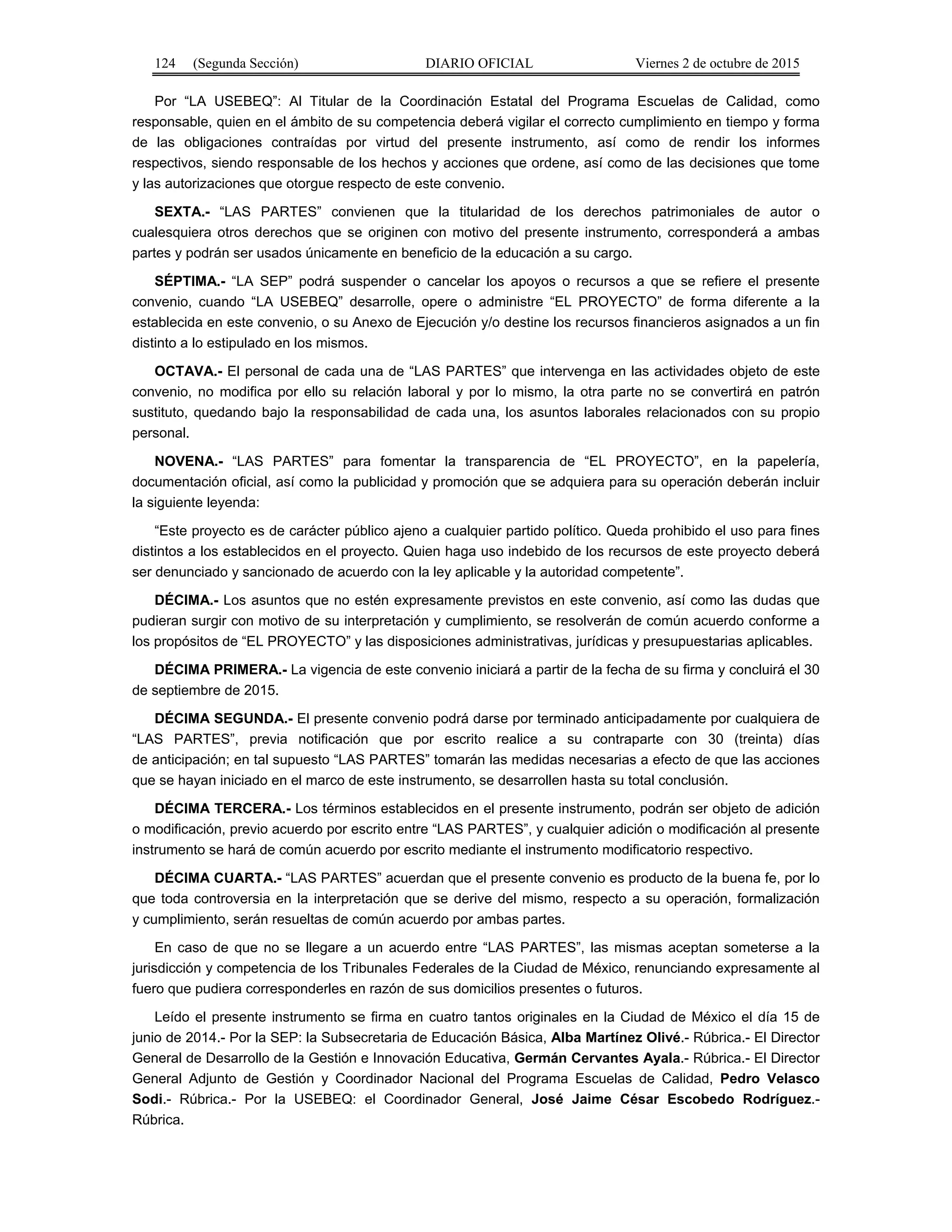 124 (Segunda Sección) DIARIO OFICIAL Viernes 2 de octubre de 2015
Por “LA USEBEQ”: Al Titular de la Coordinación Estatal del Programa Escuelas de Calidad, como
responsable, quien en el ámbito de su competencia deberá vigilar el correcto cumplimiento en tiempo y forma
de las obligaciones contraídas por virtud del presente instrumento, así como de rendir los informes
respectivos, siendo responsable de los hechos y acciones que ordene, así como de las decisiones que tome
y las autorizaciones que otorgue respecto de este convenio.
SEXTA.- “LAS PARTES” convienen que la titularidad de los derechos patrimoniales de autor o
cualesquiera otros derechos que se originen con motivo del presente instrumento, corresponderá a ambas
partes y podrán ser usados únicamente en beneficio de la educación a su cargo.
SÉPTIMA.- “LA SEP” podrá suspender o cancelar los apoyos o recursos a que se refiere el presente
convenio, cuando “LA USEBEQ” desarrolle, opere o administre “EL PROYECTO” de forma diferente a la
establecida en este convenio, o su Anexo de Ejecución y/o destine los recursos financieros asignados a un fin
distinto a lo estipulado en los mismos.
OCTAVA.- El personal de cada una de “LAS PARTES” que intervenga en las actividades objeto de este
convenio, no modifica por ello su relación laboral y por lo mismo, la otra parte no se convertirá en patrón
sustituto, quedando bajo la responsabilidad de cada una, los asuntos laborales relacionados con su propio
personal.
NOVENA.- “LAS PARTES” para fomentar la transparencia de “EL PROYECTO”, en la papelería,
documentación oficial, así como la publicidad y promoción que se adquiera para su operación deberán incluir
la siguiente leyenda:
“Este proyecto es de carácter público ajeno a cualquier partido político. Queda prohibido el uso para fines
distintos a los establecidos en el proyecto. Quien haga uso indebido de los recursos de este proyecto deberá
ser denunciado y sancionado de acuerdo con la ley aplicable y la autoridad competente”.
DÉCIMA.- Los asuntos que no estén expresamente previstos en este convenio, así como las dudas que
pudieran surgir con motivo de su interpretación y cumplimiento, se resolverán de común acuerdo conforme a
los propósitos de “EL PROYECTO” y las disposiciones administrativas, jurídicas y presupuestarias aplicables.
DÉCIMA PRIMERA.- La vigencia de este convenio iniciará a partir de la fecha de su firma y concluirá el 30
de septiembre de 2015.
DÉCIMA SEGUNDA.- El presente convenio podrá darse por terminado anticipadamente por cualquiera de
“LAS PARTES”, previa notificación que por escrito realice a su contraparte con 30 (treinta) días
de anticipación; en tal supuesto “LAS PARTES” tomarán las medidas necesarias a efecto de que las acciones
que se hayan iniciado en el marco de este instrumento, se desarrollen hasta su total conclusión.
DÉCIMA TERCERA.- Los términos establecidos en el presente instrumento, podrán ser objeto de adición
o modificación, previo acuerdo por escrito entre “LAS PARTES”, y cualquier adición o modificación al presente
instrumento se hará de común acuerdo por escrito mediante el instrumento modificatorio respectivo.
DÉCIMA CUARTA.- “LAS PARTES” acuerdan que el presente convenio es producto de la buena fe, por lo
que toda controversia en la interpretación que se derive del mismo, respecto a su operación, formalización
y cumplimiento, serán resueltas de común acuerdo por ambas partes.
En caso de que no se llegare a un acuerdo entre “LAS PARTES”, las mismas aceptan someterse a la
jurisdicción y competencia de los Tribunales Federales de la Ciudad de México, renunciando expresamente al
fuero que pudiera corresponderles en razón de sus domicilios presentes o futuros.
Leído el presente instrumento se firma en cuatro tantos originales en la Ciudad de México el día 15 de
junio de 2014.- Por la SEP: la Subsecretaria de Educación Básica, Alba Martínez Olivé.- Rúbrica.- El Director
General de Desarrollo de la Gestión e Innovación Educativa, Germán Cervantes Ayala.- Rúbrica.- El Director
General Adjunto de Gestión y Coordinador Nacional del Programa Escuelas de Calidad, Pedro Velasco
Sodi.- Rúbrica.- Por la USEBEQ: el Coordinador General, José Jaime César Escobedo Rodríguez.-
Rúbrica.
 