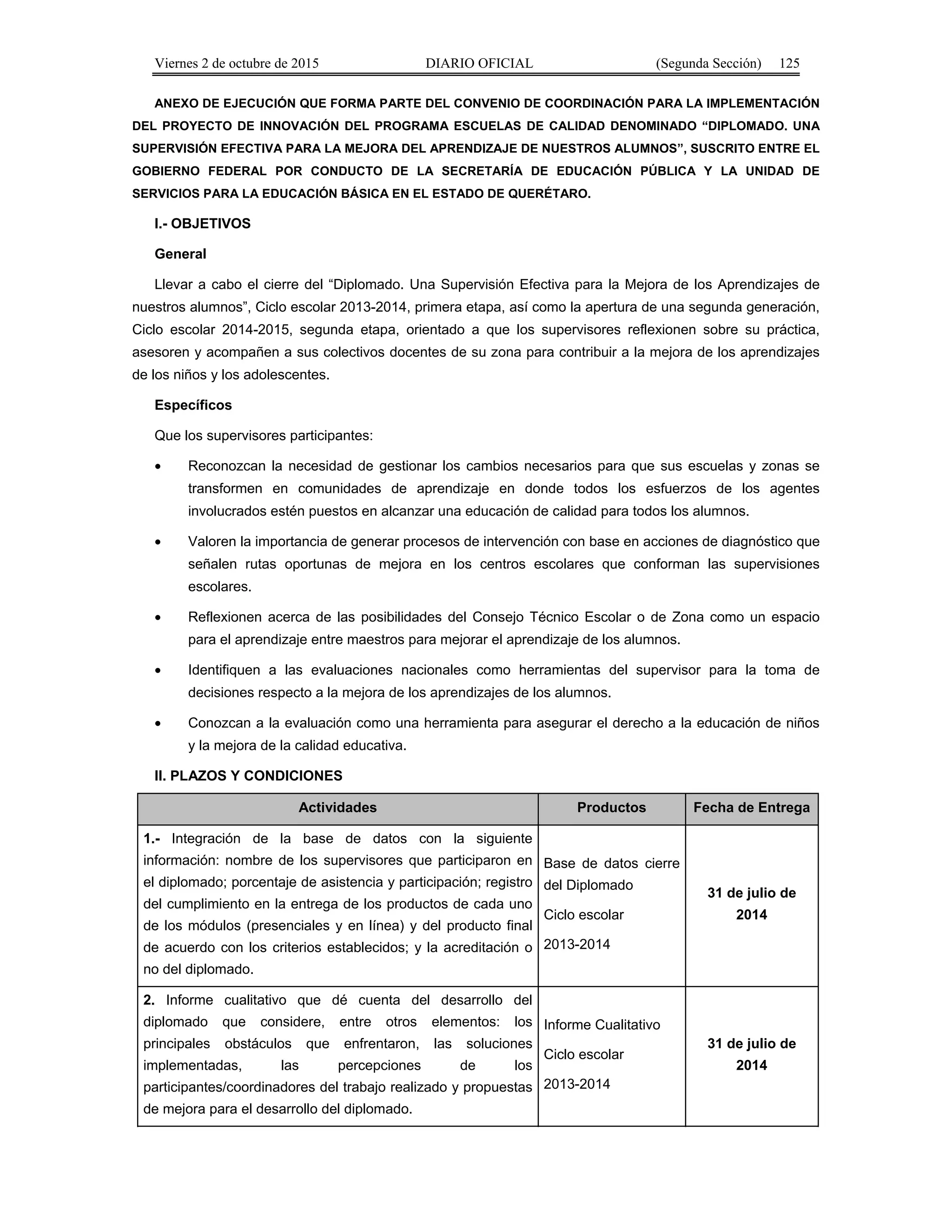 Viernes 2 de octubre de 2015 DIARIO OFICIAL (Segunda Sección) 125
ANEXO DE EJECUCIÓN QUE FORMA PARTE DEL CONVENIO DE COORDINACIÓN PARA LA IMPLEMENTACIÓN
DEL PROYECTO DE INNOVACIÓN DEL PROGRAMA ESCUELAS DE CALIDAD DENOMINADO “DIPLOMADO. UNA
SUPERVISIÓN EFECTIVA PARA LA MEJORA DEL APRENDIZAJE DE NUESTROS ALUMNOS”, SUSCRITO ENTRE EL
GOBIERNO FEDERAL POR CONDUCTO DE LA SECRETARÍA DE EDUCACIÓN PÚBLICA Y LA UNIDAD DE
SERVICIOS PARA LA EDUCACIÓN BÁSICA EN EL ESTADO DE QUERÉTARO.
I.- OBJETIVOS
General
Llevar a cabo el cierre del “Diplomado. Una Supervisión Efectiva para la Mejora de los Aprendizajes de
nuestros alumnos”, Ciclo escolar 2013-2014, primera etapa, así como la apertura de una segunda generación,
Ciclo escolar 2014-2015, segunda etapa, orientado a que los supervisores reflexionen sobre su práctica,
asesoren y acompañen a sus colectivos docentes de su zona para contribuir a la mejora de los aprendizajes
de los niños y los adolescentes.
Específicos
Que los supervisores participantes:
• Reconozcan la necesidad de gestionar los cambios necesarios para que sus escuelas y zonas se
transformen en comunidades de aprendizaje en donde todos los esfuerzos de los agentes
involucrados estén puestos en alcanzar una educación de calidad para todos los alumnos.
• Valoren la importancia de generar procesos de intervención con base en acciones de diagnóstico que
señalen rutas oportunas de mejora en los centros escolares que conforman las supervisiones
escolares.
• Reflexionen acerca de las posibilidades del Consejo Técnico Escolar o de Zona como un espacio
para el aprendizaje entre maestros para mejorar el aprendizaje de los alumnos.
• Identifiquen a las evaluaciones nacionales como herramientas del supervisor para la toma de
decisiones respecto a la mejora de los aprendizajes de los alumnos.
• Conozcan a la evaluación como una herramienta para asegurar el derecho a la educación de niños
y la mejora de la calidad educativa.
II. PLAZOS Y CONDICIONES
Actividades Productos Fecha de Entrega
1.- Integración de la base de datos con la siguiente
información: nombre de los supervisores que participaron en
el diplomado; porcentaje de asistencia y participación; registro
del cumplimiento en la entrega de los productos de cada uno
de los módulos (presenciales y en línea) y del producto final
de acuerdo con los criterios establecidos; y la acreditación o
no del diplomado.
Base de datos cierre
del Diplomado
Ciclo escolar
2013-2014
31 de julio de
2014
2. Informe cualitativo que dé cuenta del desarrollo del
diplomado que considere, entre otros elementos: los
principales obstáculos que enfrentaron, las soluciones
implementadas, las percepciones de los
participantes/coordinadores del trabajo realizado y propuestas
de mejora para el desarrollo del diplomado.
Informe Cualitativo
Ciclo escolar
2013-2014
31 de julio de
2014
 