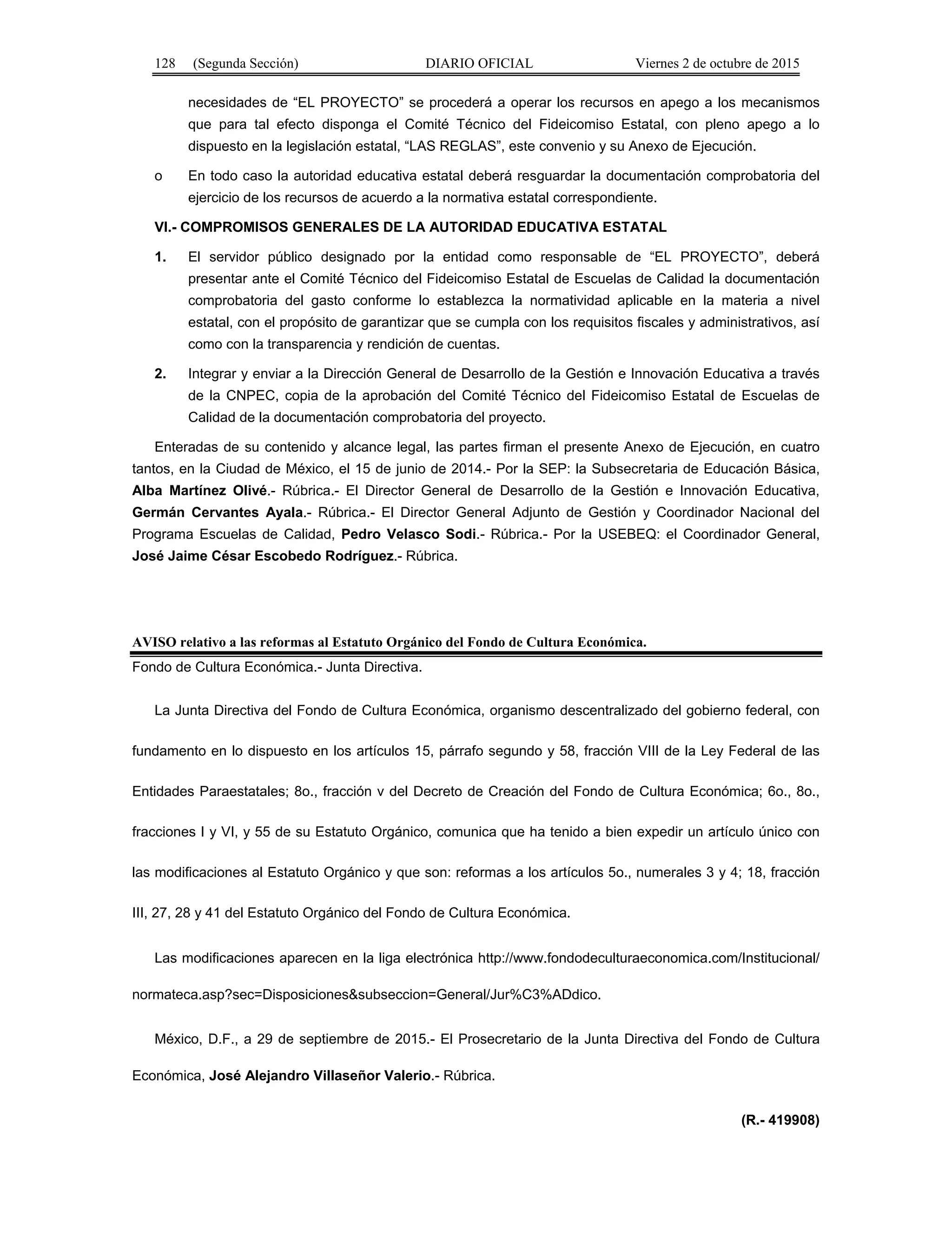 128 (Segunda Sección) DIARIO OFICIAL Viernes 2 de octubre de 2015
necesidades de “EL PROYECTO” se procederá a operar los recursos en apego a los mecanismos
que para tal efecto disponga el Comité Técnico del Fideicomiso Estatal, con pleno apego a lo
dispuesto en la legislación estatal, “LAS REGLAS”, este convenio y su Anexo de Ejecución.
o En todo caso la autoridad educativa estatal deberá resguardar la documentación comprobatoria del
ejercicio de los recursos de acuerdo a la normativa estatal correspondiente.
VI.- COMPROMISOS GENERALES DE LA AUTORIDAD EDUCATIVA ESTATAL
1. El servidor público designado por la entidad como responsable de “EL PROYECTO”, deberá
presentar ante el Comité Técnico del Fideicomiso Estatal de Escuelas de Calidad la documentación
comprobatoria del gasto conforme lo establezca la normatividad aplicable en la materia a nivel
estatal, con el propósito de garantizar que se cumpla con los requisitos fiscales y administrativos, así
como con la transparencia y rendición de cuentas.
2. Integrar y enviar a la Dirección General de Desarrollo de la Gestión e Innovación Educativa a través
de la CNPEC, copia de la aprobación del Comité Técnico del Fideicomiso Estatal de Escuelas de
Calidad de la documentación comprobatoria del proyecto.
Enteradas de su contenido y alcance legal, las partes firman el presente Anexo de Ejecución, en cuatro
tantos, en la Ciudad de México, el 15 de junio de 2014.- Por la SEP: la Subsecretaria de Educación Básica,
Alba Martínez Olivé.- Rúbrica.- El Director General de Desarrollo de la Gestión e Innovación Educativa,
Germán Cervantes Ayala.- Rúbrica.- El Director General Adjunto de Gestión y Coordinador Nacional del
Programa Escuelas de Calidad, Pedro Velasco Sodi.- Rúbrica.- Por la USEBEQ: el Coordinador General,
José Jaime César Escobedo Rodríguez.- Rúbrica.
AVISO relativo a las reformas al Estatuto Orgánico del Fondo de Cultura Económica.
Fondo de Cultura Económica.- Junta Directiva.
La Junta Directiva del Fondo de Cultura Económica, organismo descentralizado del gobierno federal, con
fundamento en lo dispuesto en los artículos 15, párrafo segundo y 58, fracción VIII de la Ley Federal de las
Entidades Paraestatales; 8o., fracción v del Decreto de Creación del Fondo de Cultura Económica; 6o., 8o.,
fracciones I y VI, y 55 de su Estatuto Orgánico, comunica que ha tenido a bien expedir un artículo único con
las modificaciones al Estatuto Orgánico y que son: reformas a los artículos 5o., numerales 3 y 4; 18, fracción
III, 27, 28 y 41 del Estatuto Orgánico del Fondo de Cultura Económica.
Las modificaciones aparecen en la liga electrónica http://www.fondodeculturaeconomica.com/Institucional/
normateca.asp?sec=Disposiciones&subseccion=General/Jur%C3%ADdico.
México, D.F., a 29 de septiembre de 2015.- El Prosecretario de la Junta Directiva del Fondo de Cultura
Económica, José Alejandro Villaseñor Valerio.- Rúbrica.
(R.- 419908)
 