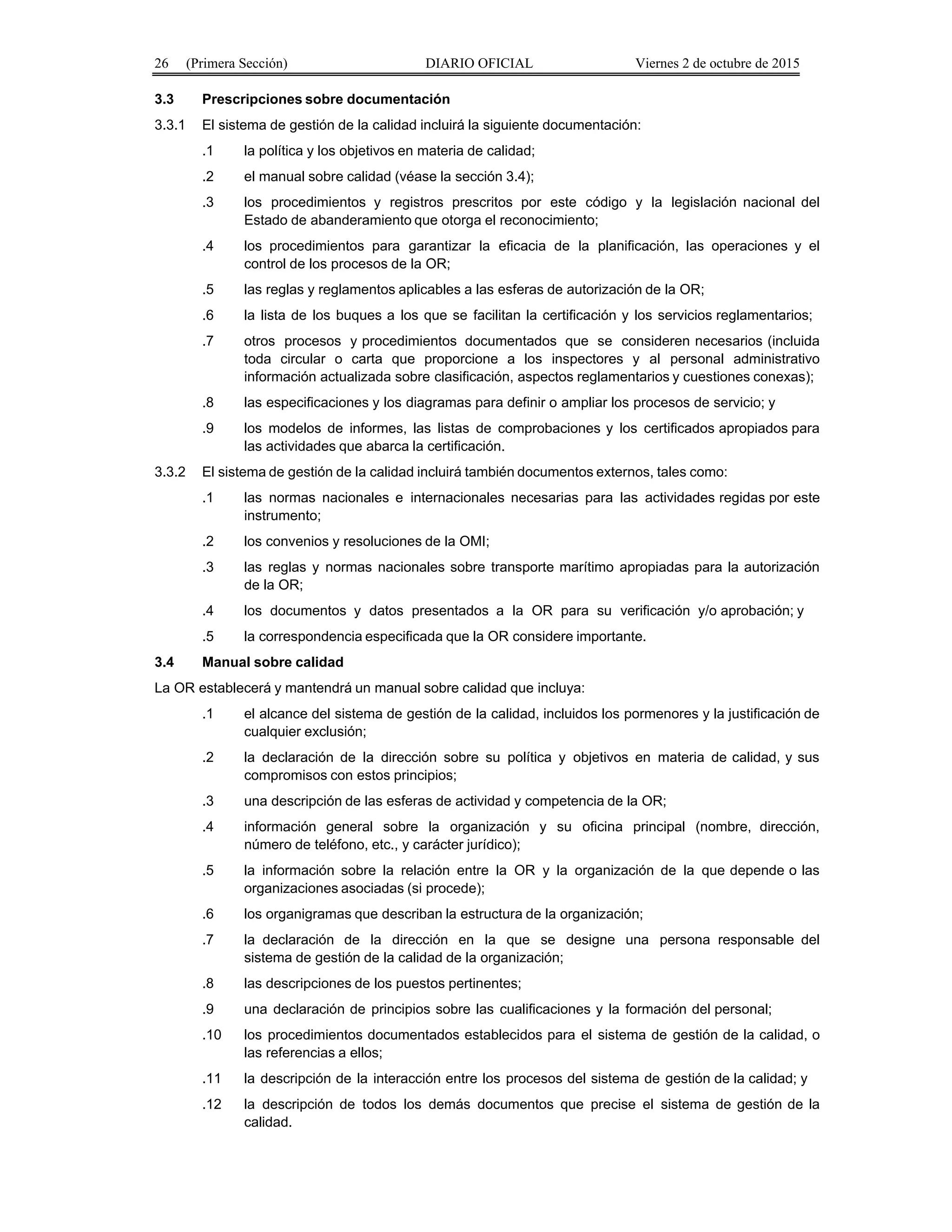 26 (Primera Sección) DIARIO OFICIAL Viernes 2 de octubre de 2015
3.3 Prescripciones sobre documentación
3.3.1 El sistema de gestión de la calidad incluirá la siguiente documentación:
.1 la política y los objetivos en materia de calidad;
.2 el manual sobre calidad (véase la sección 3.4);
.3 los procedimientos y registros prescritos por este código y la legislación nacional del
Estado de abanderamiento que otorga el reconocimiento;
.4 los procedimientos para garantizar la eficacia de la planificación, las operaciones y el
control de los procesos de la OR;
.5 las reglas y reglamentos aplicables a las esferas de autorización de la OR;
.6 la lista de los buques a los que se facilitan la certificación y los servicios reglamentarios;
.7 otros procesos y procedimientos documentados que se consideren necesarios (incluida
toda circular o carta que proporcione a los inspectores y al personal administrativo
información actualizada sobre clasificación, aspectos reglamentarios y cuestiones conexas);
.8 las especificaciones y los diagramas para definir o ampliar los procesos de servicio; y
.9 los modelos de informes, las listas de comprobaciones y los certificados apropiados para
las actividades que abarca la certificación.
3.3.2 El sistema de gestión de la calidad incluirá también documentos externos, tales como:
.1 las normas nacionales e internacionales necesarias para las actividades regidas por este
instrumento;
.2 los convenios y resoluciones de la OMI;
.3 las reglas y normas nacionales sobre transporte marítimo apropiadas para la autorización
de la OR;
.4 los documentos y datos presentados a la OR para su verificación y/o aprobación; y
.5 la correspondencia especificada que la OR considere importante.
3.4 Manual sobre calidad
La OR establecerá y mantendrá un manual sobre calidad que incluya:
.1 el alcance del sistema de gestión de la calidad, incluidos los pormenores y la justificación de
cualquier exclusión;
.2 la declaración de la dirección sobre su política y objetivos en materia de calidad, y sus
compromisos con estos principios;
.3 una descripción de las esferas de actividad y competencia de la OR;
.4 información general sobre la organización y su oficina principal (nombre, dirección,
número de teléfono, etc., y carácter jurídico);
.5 la información sobre la relación entre la OR y la organización de la que depende o las
organizaciones asociadas (si procede);
.6 los organigramas que describan la estructura de la organización;
.7 la declaración de la dirección en la que se designe una persona responsable del
sistema de gestión de la calidad de la organización;
.8 las descripciones de los puestos pertinentes;
.9 una declaración de principios sobre las cualificaciones y la formación del personal;
.10 los procedimientos documentados establecidos para el sistema de gestión de la calidad, o
las referencias a ellos;
.11 la descripción de la interacción entre los procesos del sistema de gestión de la calidad; y
.12 la descripción de todos los demás documentos que precise el sistema de gestión de la
calidad.
 