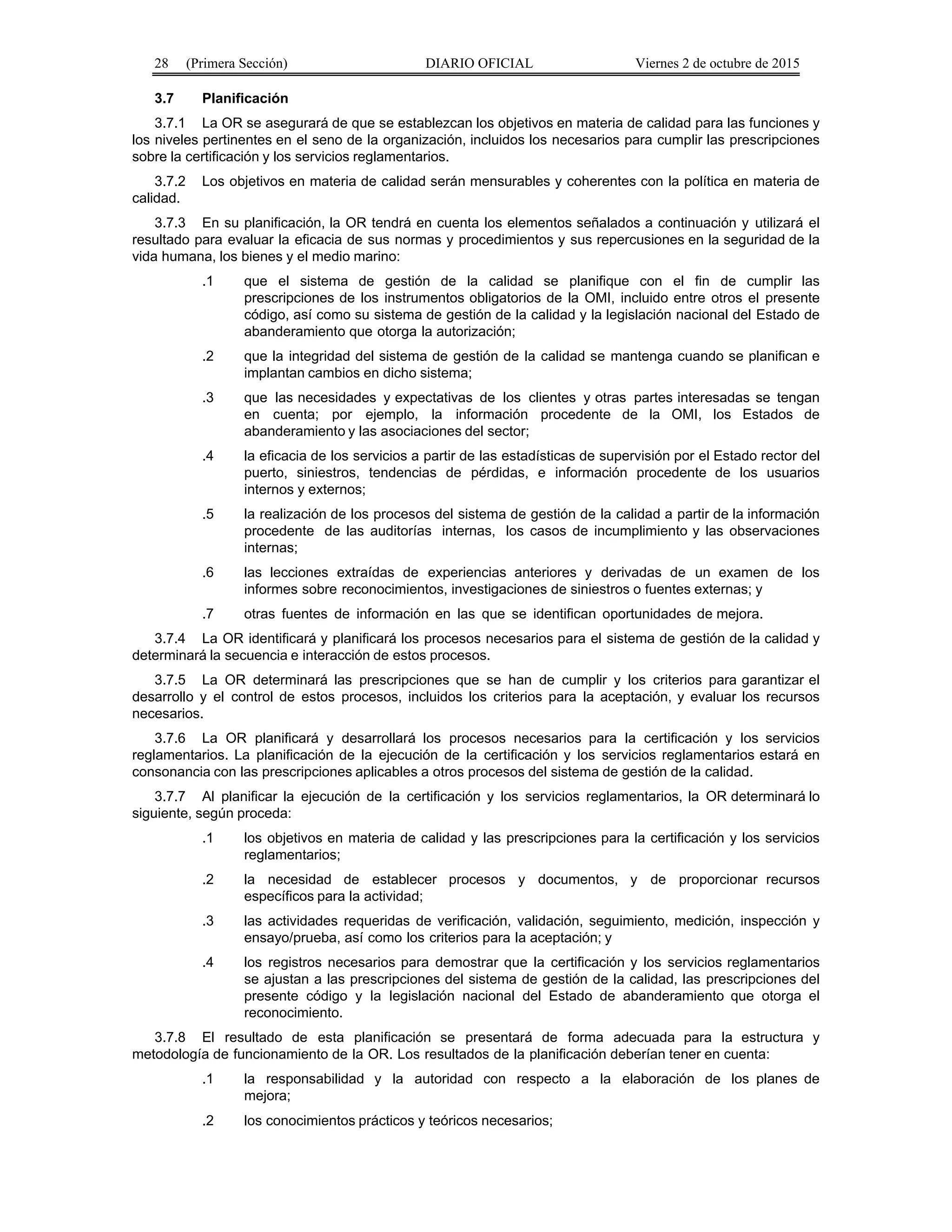 28 (Primera Sección) DIARIO OFICIAL Viernes 2 de octubre de 2015
3.7 Planificación
3.7.1 La OR se asegurará de que se establezcan los objetivos en materia de calidad para las funciones y
los niveles pertinentes en el seno de la organización, incluidos los necesarios para cumplir las prescripciones
sobre la certificación y los servicios reglamentarios.
3.7.2 Los objetivos en materia de calidad serán mensurables y coherentes con la política en materia de
calidad.
3.7.3 En su planificación, la OR tendrá en cuenta los elementos señalados a continuación y utilizará el
resultado para evaluar la eficacia de sus normas y procedimientos y sus repercusiones en la seguridad de la
vida humana, los bienes y el medio marino:
.1 que el sistema de gestión de la calidad se planifique con el fin de cumplir las
prescripciones de los instrumentos obligatorios de la OMI, incluido entre otros el presente
código, así como su sistema de gestión de la calidad y la legislación nacional del Estado de
abanderamiento que otorga la autorización;
.2 que la integridad del sistema de gestión de la calidad se mantenga cuando se planifican e
implantan cambios en dicho sistema;
.3 que las necesidades y expectativas de los clientes y otras partes interesadas se tengan
en cuenta; por ejemplo, la información procedente de la OMI, los Estados de
abanderamiento y las asociaciones del sector;
.4 la eficacia de los servicios a partir de las estadísticas de supervisión por el Estado rector del
puerto, siniestros, tendencias de pérdidas, e información procedente de los usuarios
internos y externos;
.5 la realización de los procesos del sistema de gestión de la calidad a partir de la información
procedente de las auditorías internas, los casos de incumplimiento y las observaciones
internas;
.6 las lecciones extraídas de experiencias anteriores y derivadas de un examen de los
informes sobre reconocimientos, investigaciones de siniestros o fuentes externas; y
.7 otras fuentes de información en las que se identifican oportunidades de mejora.
3.7.4 La OR identificará y planificará los procesos necesarios para el sistema de gestión de la calidad y
determinará la secuencia e interacción de estos procesos.
3.7.5 La OR determinará las prescripciones que se han de cumplir y los criterios para garantizar el
desarrollo y el control de estos procesos, incluidos los criterios para la aceptación, y evaluar los recursos
necesarios.
3.7.6 La OR planificará y desarrollará los procesos necesarios para la certificación y los servicios
reglamentarios. La planificación de la ejecución de la certificación y los servicios reglamentarios estará en
consonancia con las prescripciones aplicables a otros procesos del sistema de gestión de la calidad.
3.7.7 Al planificar la ejecución de la certificación y los servicios reglamentarios, la OR determinará lo
siguiente, según proceda:
.1 los objetivos en materia de calidad y las prescripciones para la certificación y los servicios
reglamentarios;
.2 la necesidad de establecer procesos y documentos, y de proporcionar recursos
específicos para la actividad;
.3 las actividades requeridas de verificación, validación, seguimiento, medición, inspección y
ensayo/prueba, así como los criterios para la aceptación; y
.4 los registros necesarios para demostrar que la certificación y los servicios reglamentarios
se ajustan a las prescripciones del sistema de gestión de la calidad, las prescripciones del
presente código y la legislación nacional del Estado de abanderamiento que otorga el
reconocimiento.
3.7.8 El resultado de esta planificación se presentará de forma adecuada para la estructura y
metodología de funcionamiento de la OR. Los resultados de la planificación deberían tener en cuenta:
.1 la responsabilidad y la autoridad con respecto a la elaboración de los planes de
mejora;
.2 los conocimientos prácticos y teóricos necesarios;
 