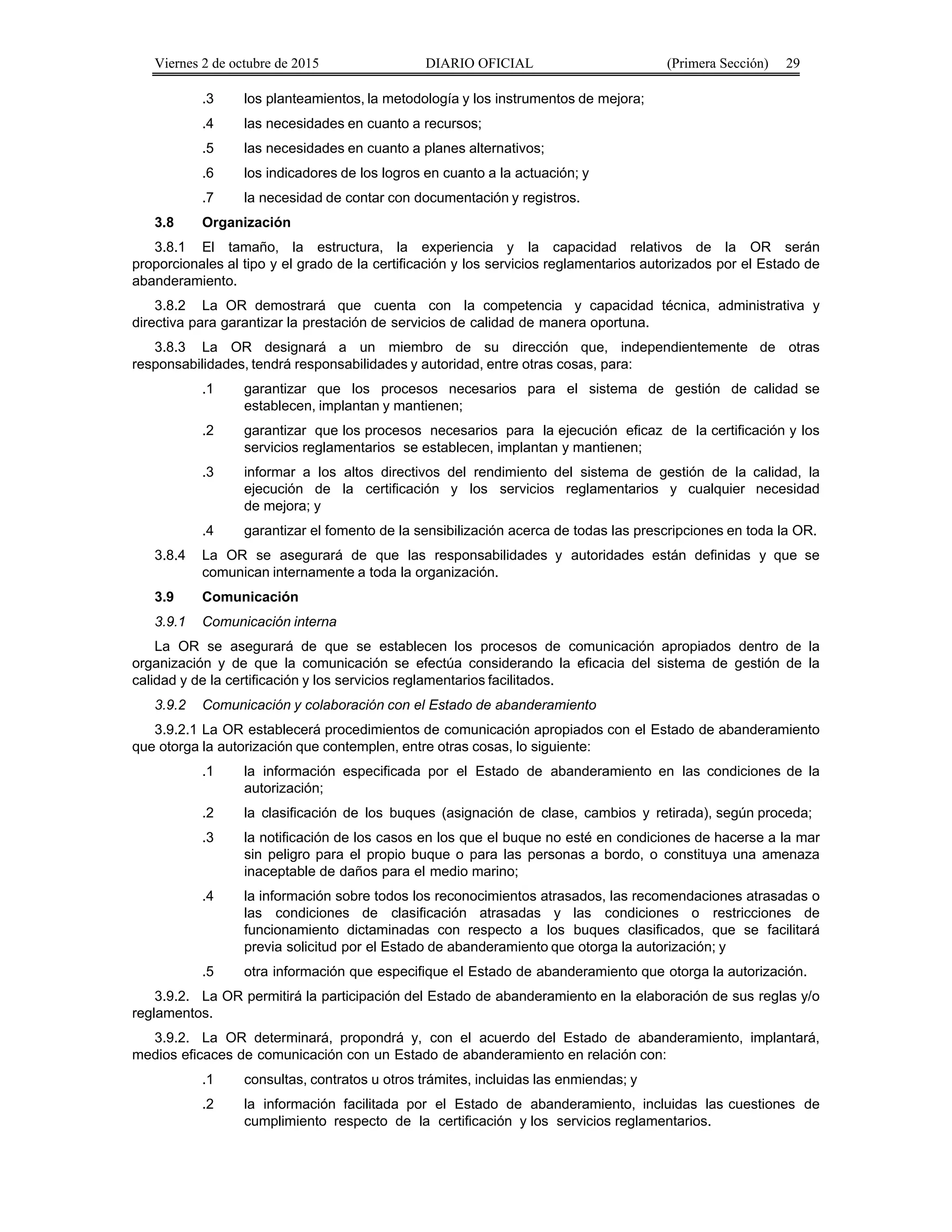 Viernes 2 de octubre de 2015 DIARIO OFICIAL (Primera Sección) 29
.3 los planteamientos, la metodología y los instrumentos de mejora;
.4 las necesidades en cuanto a recursos;
.5 las necesidades en cuanto a planes alternativos;
.6 los indicadores de los logros en cuanto a la actuación; y
.7 la necesidad de contar con documentación y registros.
3.8 Organización
3.8.1 El tamaño, la estructura, la experiencia y la capacidad relativos de la OR serán
proporcionales al tipo y el grado de la certificación y los servicios reglamentarios autorizados por el Estado de
abanderamiento.
3.8.2 La OR demostrará que cuenta con la competencia y capacidad técnica, administrativa y
directiva para garantizar la prestación de servicios de calidad de manera oportuna.
3.8.3 La OR designará a un miembro de su dirección que, independientemente de otras
responsabilidades, tendrá responsabilidades y autoridad, entre otras cosas, para:
.1 garantizar que los procesos necesarios para el sistema de gestión de calidad se
establecen, implantan y mantienen;
.2 garantizar que los procesos necesarios para la ejecución eficaz de la certificación y los
servicios reglamentarios se establecen, implantan y mantienen;
.3 informar a los altos directivos del rendimiento del sistema de gestión de la calidad, la
ejecución de la certificación y los servicios reglamentarios y cualquier necesidad
de mejora; y
.4 garantizar el fomento de la sensibilización acerca de todas las prescripciones en toda la OR.
3.8.4 La OR se asegurará de que las responsabilidades y autoridades están definidas y que se
comunican internamente a toda la organización.
3.9 Comunicación
3.9.1 Comunicación interna
La OR se asegurará de que se establecen los procesos de comunicación apropiados dentro de la
organización y de que la comunicación se efectúa considerando la eficacia del sistema de gestión de la
calidad y de la certificación y los servicios reglamentarios facilitados.
3.9.2 Comunicación y colaboración con el Estado de abanderamiento
3.9.2.1 La OR establecerá procedimientos de comunicación apropiados con el Estado de abanderamiento
que otorga la autorización que contemplen, entre otras cosas, lo siguiente:
.1 la información especificada por el Estado de abanderamiento en las condiciones de la
autorización;
.2 la clasificación de los buques (asignación de clase, cambios y retirada), según proceda;
.3 la notificación de los casos en los que el buque no esté en condiciones de hacerse a la mar
sin peligro para el propio buque o para las personas a bordo, o constituya una amenaza
inaceptable de daños para el medio marino;
.4 la información sobre todos los reconocimientos atrasados, las recomendaciones atrasadas o
las condiciones de clasificación atrasadas y las condiciones o restricciones de
funcionamiento dictaminadas con respecto a los buques clasificados, que se facilitará
previa solicitud por el Estado de abanderamiento que otorga la autorización; y
.5 otra información que especifique el Estado de abanderamiento que otorga la autorización.
3.9.2. La OR permitirá la participación del Estado de abanderamiento en la elaboración de sus reglas y/o
reglamentos.
3.9.2. La OR determinará, propondrá y, con el acuerdo del Estado de abanderamiento, implantará,
medios eficaces de comunicación con un Estado de abanderamiento en relación con:
.1 consultas, contratos u otros trámites, incluidas las enmiendas; y
.2 la información facilitada por el Estado de abanderamiento, incluidas las cuestiones de
cumplimiento respecto de la certificación y los servicios reglamentarios.
 