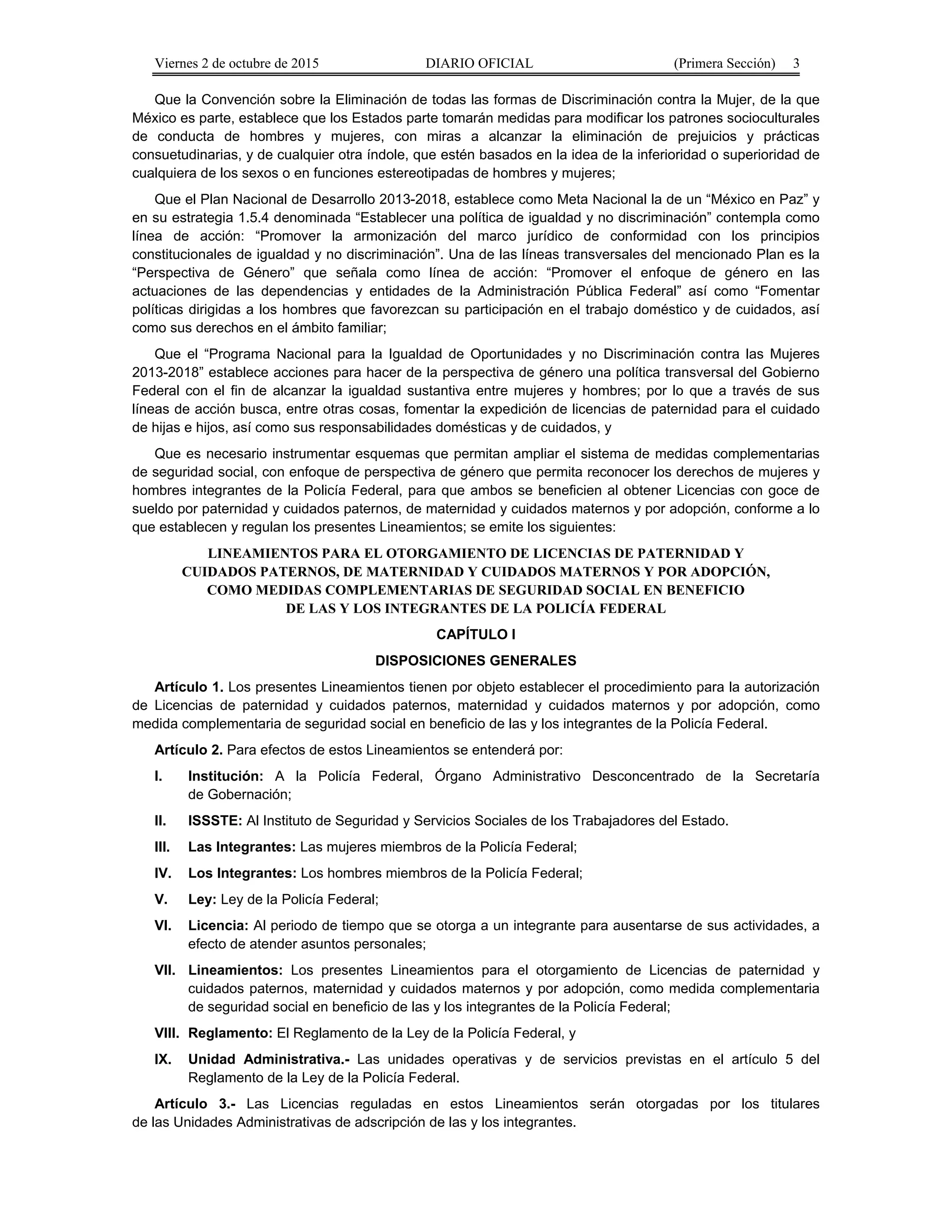 Viernes 2 de octubre de 2015 DIARIO OFICIAL (Primera Sección) 3
Que la Convención sobre la Eliminación de todas las formas de Discriminación contra la Mujer, de la que
México es parte, establece que los Estados parte tomarán medidas para modificar los patrones socioculturales
de conducta de hombres y mujeres, con miras a alcanzar la eliminación de prejuicios y prácticas
consuetudinarias, y de cualquier otra índole, que estén basados en la idea de la inferioridad o superioridad de
cualquiera de los sexos o en funciones estereotipadas de hombres y mujeres;
Que el Plan Nacional de Desarrollo 2013-2018, establece como Meta Nacional la de un “México en Paz” y
en su estrategia 1.5.4 denominada “Establecer una política de igualdad y no discriminación” contempla como
línea de acción: “Promover la armonización del marco jurídico de conformidad con los principios
constitucionales de igualdad y no discriminación”. Una de las líneas transversales del mencionado Plan es la
“Perspectiva de Género” que señala como línea de acción: “Promover el enfoque de género en las
actuaciones de las dependencias y entidades de la Administración Pública Federal” así como “Fomentar
políticas dirigidas a los hombres que favorezcan su participación en el trabajo doméstico y de cuidados, así
como sus derechos en el ámbito familiar;
Que el “Programa Nacional para la Igualdad de Oportunidades y no Discriminación contra las Mujeres
2013-2018” establece acciones para hacer de la perspectiva de género una política transversal del Gobierno
Federal con el fin de alcanzar la igualdad sustantiva entre mujeres y hombres; por lo que a través de sus
líneas de acción busca, entre otras cosas, fomentar la expedición de licencias de paternidad para el cuidado
de hijas e hijos, así como sus responsabilidades domésticas y de cuidados, y
Que es necesario instrumentar esquemas que permitan ampliar el sistema de medidas complementarias
de seguridad social, con enfoque de perspectiva de género que permita reconocer los derechos de mujeres y
hombres integrantes de la Policía Federal, para que ambos se beneficien al obtener Licencias con goce de
sueldo por paternidad y cuidados paternos, de maternidad y cuidados maternos y por adopción, conforme a lo
que establecen y regulan los presentes Lineamientos; se emite los siguientes:
LINEAMIENTOS PARA EL OTORGAMIENTO DE LICENCIAS DE PATERNIDAD Y
CUIDADOS PATERNOS, DE MATERNIDAD Y CUIDADOS MATERNOS Y POR ADOPCIÓN,
COMO MEDIDAS COMPLEMENTARIAS DE SEGURIDAD SOCIAL EN BENEFICIO
DE LAS Y LOS INTEGRANTES DE LA POLICÍA FEDERAL
CAPÍTULO I
DISPOSICIONES GENERALES
Artículo 1. Los presentes Lineamientos tienen por objeto establecer el procedimiento para la autorización
de Licencias de paternidad y cuidados paternos, maternidad y cuidados maternos y por adopción, como
medida complementaria de seguridad social en beneficio de las y los integrantes de la Policía Federal.
Artículo 2. Para efectos de estos Lineamientos se entenderá por:
I. Institución: A la Policía Federal, Órgano Administrativo Desconcentrado de la Secretaría
de Gobernación;
II. ISSSTE: Al Instituto de Seguridad y Servicios Sociales de los Trabajadores del Estado.
III. Las Integrantes: Las mujeres miembros de la Policía Federal;
IV. Los Integrantes: Los hombres miembros de la Policía Federal;
V. Ley: Ley de la Policía Federal;
VI. Licencia: Al periodo de tiempo que se otorga a un integrante para ausentarse de sus actividades, a
efecto de atender asuntos personales;
VII. Lineamientos: Los presentes Lineamientos para el otorgamiento de Licencias de paternidad y
cuidados paternos, maternidad y cuidados maternos y por adopción, como medida complementaria
de seguridad social en beneficio de las y los integrantes de la Policía Federal;
VIII. Reglamento: El Reglamento de la Ley de la Policía Federal, y
IX. Unidad Administrativa.- Las unidades operativas y de servicios previstas en el artículo 5 del
Reglamento de la Ley de la Policía Federal.
Artículo 3.- Las Licencias reguladas en estos Lineamientos serán otorgadas por los titulares
de las Unidades Administrativas de adscripción de las y los integrantes.
 