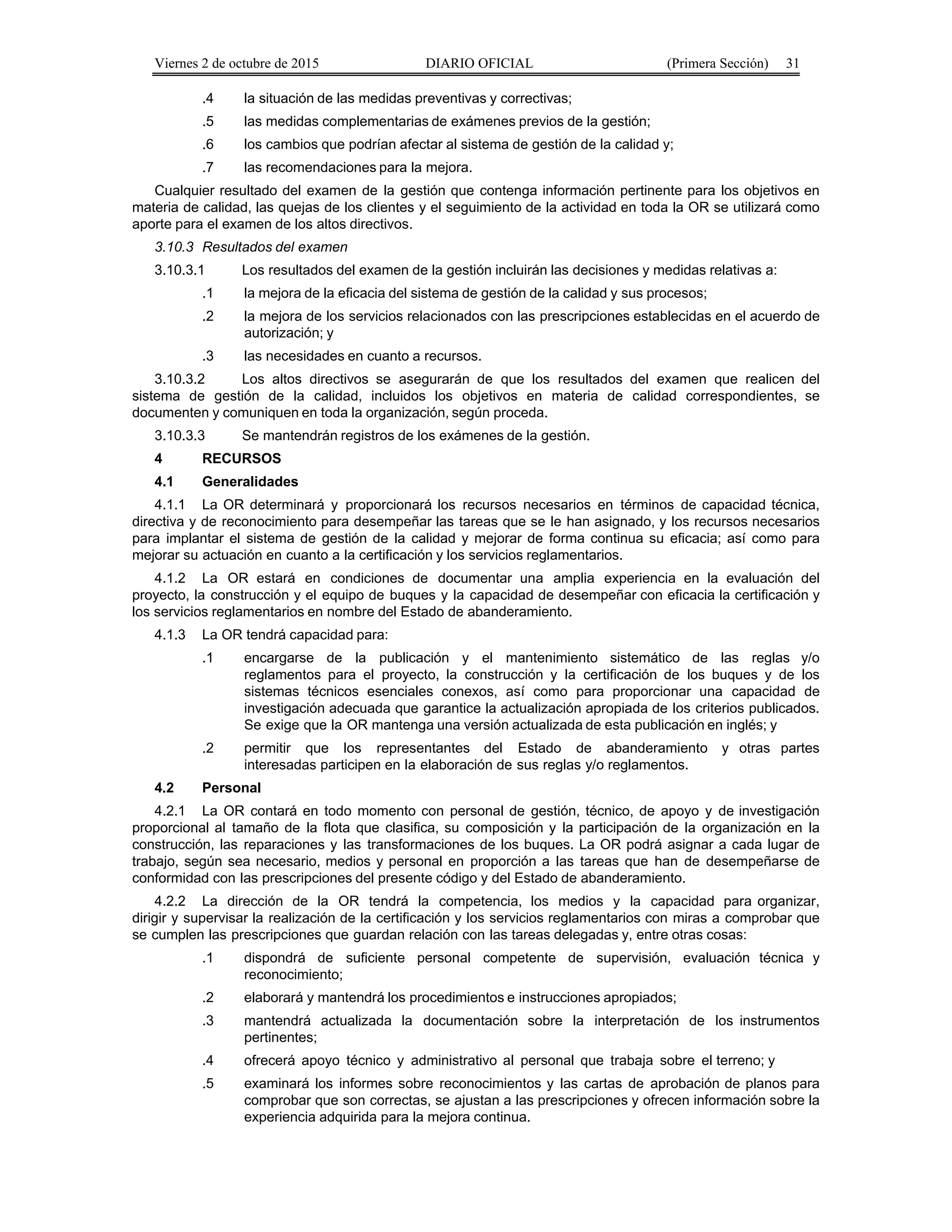 Viernes 2 de octubre de 2015 DIARIO OFICIAL (Primera Sección) 31
.4 la situación de las medidas preventivas y correctivas;
.5 las medidas complementarias de exámenes previos de la gestión;
.6 los cambios que podrían afectar al sistema de gestión de la calidad y;
.7 las recomendaciones para la mejora.
Cualquier resultado del examen de la gestión que contenga información pertinente para los objetivos en
materia de calidad, las quejas de los clientes y el seguimiento de la actividad en toda la OR se utilizará como
aporte para el examen de los altos directivos.
3.10.3 Resultados del examen
3.10.3.1 Los resultados del examen de la gestión incluirán las decisiones y medidas relativas a:
.1 la mejora de la eficacia del sistema de gestión de la calidad y sus procesos;
.2 la mejora de los servicios relacionados con las prescripciones establecidas en el acuerdo de
autorización; y
.3 las necesidades en cuanto a recursos.
3.10.3.2 Los altos directivos se asegurarán de que los resultados del examen que realicen del
sistema de gestión de la calidad, incluidos los objetivos en materia de calidad correspondientes, se
documenten y comuniquen en toda la organización, según proceda.
3.10.3.3 Se mantendrán registros de los exámenes de la gestión.
4 RECURSOS
4.1 Generalidades
4.1.1 La OR determinará y proporcionará los recursos necesarios en términos de capacidad técnica,
directiva y de reconocimiento para desempeñar las tareas que se le han asignado, y los recursos necesarios
para implantar el sistema de gestión de la calidad y mejorar de forma continua su eficacia; así como para
mejorar su actuación en cuanto a la certificación y los servicios reglamentarios.
4.1.2 La OR estará en condiciones de documentar una amplia experiencia en la evaluación del
proyecto, la construcción y el equipo de buques y la capacidad de desempeñar con eficacia la certificación y
los servicios reglamentarios en nombre del Estado de abanderamiento.
4.1.3 La OR tendrá capacidad para:
.1 encargarse de la publicación y el mantenimiento sistemático de las reglas y/o
reglamentos para el proyecto, la construcción y la certificación de los buques y de los
sistemas técnicos esenciales conexos, así como para proporcionar una capacidad de
investigación adecuada que garantice la actualización apropiada de los criterios publicados.
Se exige que la OR mantenga una versión actualizada de esta publicación en inglés; y
.2 permitir que los representantes del Estado de abanderamiento y otras partes
interesadas participen en la elaboración de sus reglas y/o reglamentos.
4.2 Personal
4.2.1 La OR contará en todo momento con personal de gestión, técnico, de apoyo y de investigación
proporcional al tamaño de la flota que clasifica, su composición y la participación de la organización en la
construcción, las reparaciones y las transformaciones de los buques. La OR podrá asignar a cada lugar de
trabajo, según sea necesario, medios y personal en proporción a las tareas que han de desempeñarse de
conformidad con las prescripciones del presente código y del Estado de abanderamiento.
4.2.2 La dirección de la OR tendrá la competencia, los medios y la capacidad para organizar,
dirigir y supervisar la realización de la certificación y los servicios reglamentarios con miras a comprobar que
se cumplen las prescripciones que guardan relación con las tareas delegadas y, entre otras cosas:
.1 dispondrá de suficiente personal competente de supervisión, evaluación técnica y
reconocimiento;
.2 elaborará y mantendrá los procedimientos e instrucciones apropiados;
.3 mantendrá actualizada la documentación sobre la interpretación de los instrumentos
pertinentes;
.4 ofrecerá apoyo técnico y administrativo al personal que trabaja sobre el terreno; y
.5 examinará los informes sobre reconocimientos y las cartas de aprobación de planos para
comprobar que son correctas, se ajustan a las prescripciones y ofrecen información sobre la
experiencia adquirida para la mejora continua.
 