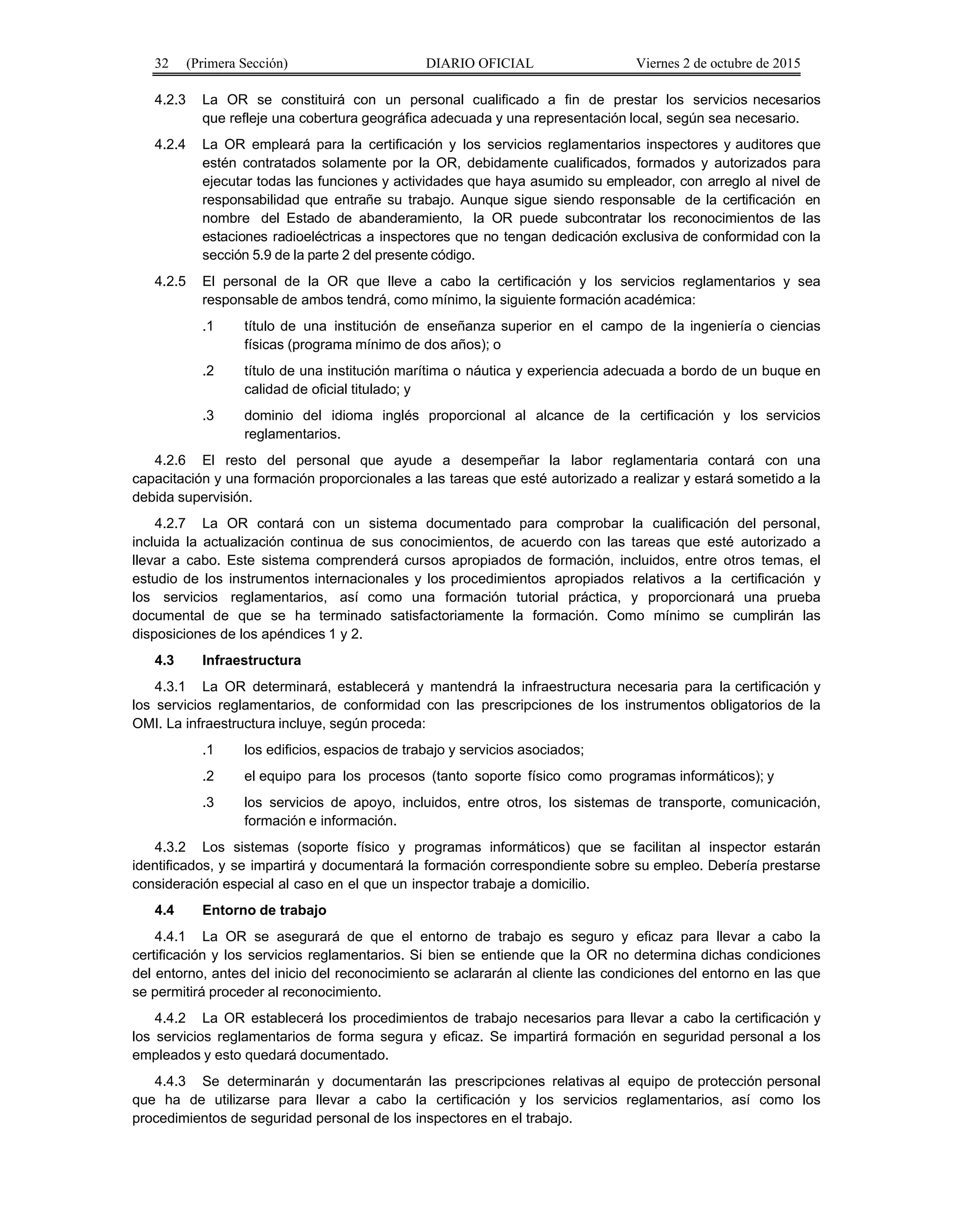 32 (Primera Sección) DIARIO OFICIAL Viernes 2 de octubre de 2015
4.2.3 La OR se constituirá con un personal cualificado a fin de prestar los servicios necesarios
que refleje una cobertura geográfica adecuada y una representación local, según sea necesario.
4.2.4 La OR empleará para la certificación y los servicios reglamentarios inspectores y auditores que
estén contratados solamente por la OR, debidamente cualificados, formados y autorizados para
ejecutar todas las funciones y actividades que haya asumido su empleador, con arreglo al nivel de
responsabilidad que entrañe su trabajo. Aunque sigue siendo responsable de la certificación en
nombre del Estado de abanderamiento, la OR puede subcontratar los reconocimientos de las
estaciones radioeléctricas a inspectores que no tengan dedicación exclusiva de conformidad con la
sección 5.9 de la parte 2 del presente código.
4.2.5 El personal de la OR que lleve a cabo la certificación y los servicios reglamentarios y sea
responsable de ambos tendrá, como mínimo, la siguiente formación académica:
.1 título de una institución de enseñanza superior en el campo de la ingeniería o ciencias
físicas (programa mínimo de dos años); o
.2 título de una institución marítima o náutica y experiencia adecuada a bordo de un buque en
calidad de oficial titulado; y
.3 dominio del idioma inglés proporcional al alcance de la certificación y los servicios
reglamentarios.
4.2.6 El resto del personal que ayude a desempeñar la labor reglamentaria contará con una
capacitación y una formación proporcionales a las tareas que esté autorizado a realizar y estará sometido a la
debida supervisión.
4.2.7 La OR contará con un sistema documentado para comprobar la cualificación del personal,
incluida la actualización continua de sus conocimientos, de acuerdo con las tareas que esté autorizado a
llevar a cabo. Este sistema comprenderá cursos apropiados de formación, incluidos, entre otros temas, el
estudio de los instrumentos internacionales y los procedimientos apropiados relativos a la certificación y
los servicios reglamentarios, así como una formación tutorial práctica, y proporcionará una prueba
documental de que se ha terminado satisfactoriamente la formación. Como mínimo se cumplirán las
disposiciones de los apéndices 1 y 2.
4.3 Infraestructura
4.3.1 La OR determinará, establecerá y mantendrá la infraestructura necesaria para la certificación y
los servicios reglamentarios, de conformidad con las prescripciones de los instrumentos obligatorios de la
OMI. La infraestructura incluye, según proceda:
.1 los edificios, espacios de trabajo y servicios asociados;
.2 el equipo para los procesos (tanto soporte físico como programas informáticos); y
.3 los servicios de apoyo, incluidos, entre otros, los sistemas de transporte, comunicación,
formación e información.
4.3.2 Los sistemas (soporte físico y programas informáticos) que se facilitan al inspector estarán
identificados, y se impartirá y documentará la formación correspondiente sobre su empleo. Debería prestarse
consideración especial al caso en el que un inspector trabaje a domicilio.
4.4 Entorno de trabajo
4.4.1 La OR se asegurará de que el entorno de trabajo es seguro y eficaz para llevar a cabo la
certificación y los servicios reglamentarios. Si bien se entiende que la OR no determina dichas condiciones
del entorno, antes del inicio del reconocimiento se aclararán al cliente las condiciones del entorno en las que
se permitirá proceder al reconocimiento.
4.4.2 La OR establecerá los procedimientos de trabajo necesarios para llevar a cabo la certificación y
los servicios reglamentarios de forma segura y eficaz. Se impartirá formación en seguridad personal a los
empleados y esto quedará documentado.
4.4.3 Se determinarán y documentarán las prescripciones relativas al equipo de protección personal
que ha de utilizarse para llevar a cabo la certificación y los servicios reglamentarios, así como los
procedimientos de seguridad personal de los inspectores en el trabajo.
 