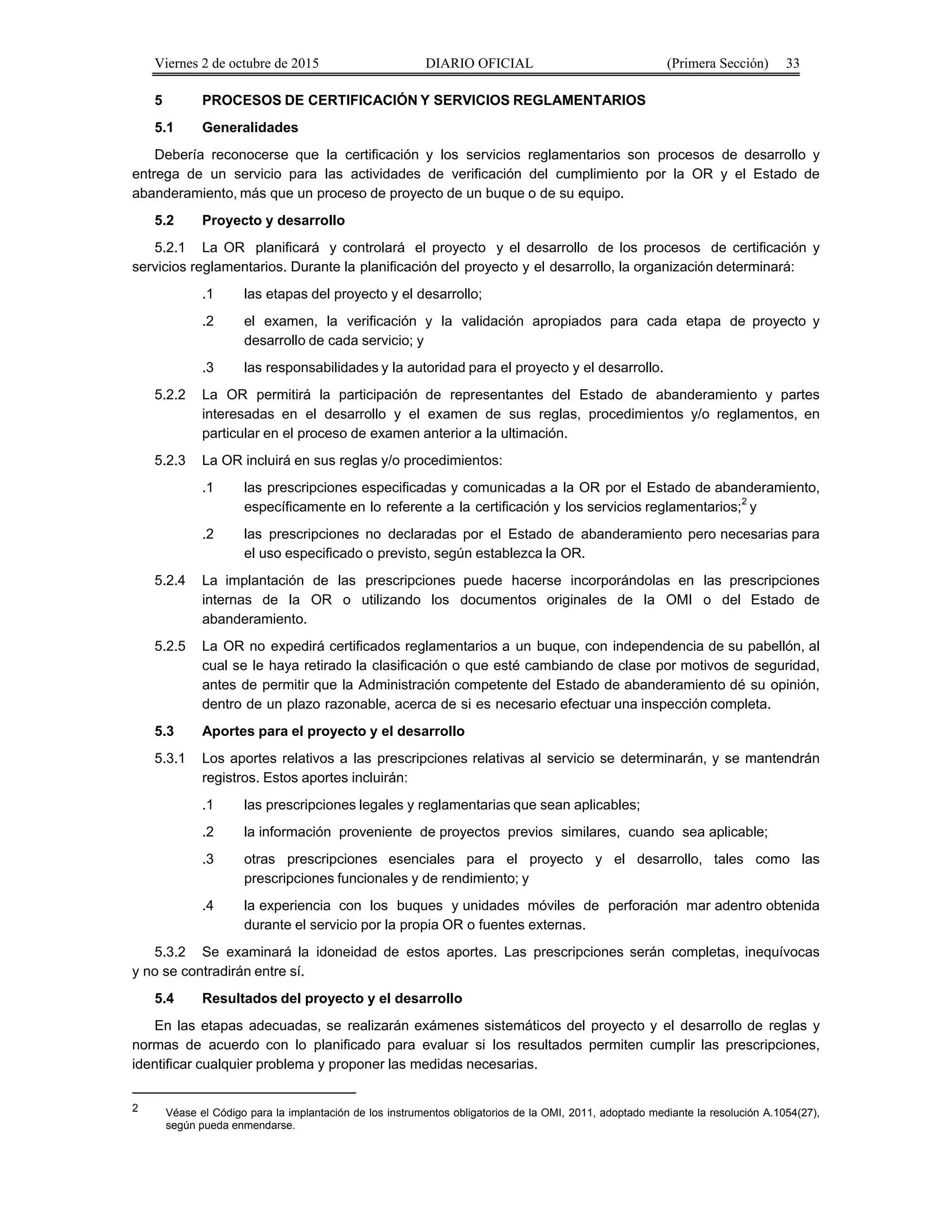 Viernes 2 de octubre de 2015 DIARIO OFICIAL (Primera Sección) 33
5 PROCESOS DE CERTIFICACIÓN Y SERVICIOS REGLAMENTARIOS
5.1 Generalidades
Debería reconocerse que la certificación y los servicios reglamentarios son procesos de desarrollo y
entrega de un servicio para las actividades de verificación del cumplimiento por la OR y el Estado de
abanderamiento, más que un proceso de proyecto de un buque o de su equipo.
5.2 Proyecto y desarrollo
5.2.1 La OR planificará y controlará el proyecto y el desarrollo de los procesos de certificación y
servicios reglamentarios. Durante la planificación del proyecto y el desarrollo, la organización determinará:
.1 las etapas del proyecto y el desarrollo;
.2 el examen, la verificación y la validación apropiados para cada etapa de proyecto y
desarrollo de cada servicio; y
.3 las responsabilidades y la autoridad para el proyecto y el desarrollo.
5.2.2 La OR permitirá la participación de representantes del Estado de abanderamiento y partes
interesadas en el desarrollo y el examen de sus reglas, procedimientos y/o reglamentos, en
particular en el proceso de examen anterior a la ultimación.
5.2.3 La OR incluirá en sus reglas y/o procedimientos:
.1 las prescripciones especificadas y comunicadas a la OR por el Estado de abanderamiento,
específicamente en lo referente a la certificación y los servicios reglamentarios;2
y
.2 las prescripciones no declaradas por el Estado de abanderamiento pero necesarias para
el uso especificado o previsto, según establezca la OR.
5.2.4 La implantación de las prescripciones puede hacerse incorporándolas en las prescripciones
internas de la OR o utilizando los documentos originales de la OMI o del Estado de
abanderamiento.
5.2.5 La OR no expedirá certificados reglamentarios a un buque, con independencia de su pabellón, al
cual se le haya retirado la clasificación o que esté cambiando de clase por motivos de seguridad,
antes de permitir que la Administración competente del Estado de abanderamiento dé su opinión,
dentro de un plazo razonable, acerca de si es necesario efectuar una inspección completa.
5.3 Aportes para el proyecto y el desarrollo
5.3.1 Los aportes relativos a las prescripciones relativas al servicio se determinarán, y se mantendrán
registros. Estos aportes incluirán:
.1 las prescripciones legales y reglamentarias que sean aplicables;
.2 la información proveniente de proyectos previos similares, cuando sea aplicable;
.3 otras prescripciones esenciales para el proyecto y el desarrollo, tales como las
prescripciones funcionales y de rendimiento; y
.4 la experiencia con los buques y unidades móviles de perforación mar adentro obtenida
durante el servicio por la propia OR o fuentes externas.
5.3.2 Se examinará la idoneidad de estos aportes. Las prescripciones serán completas, inequívocas
y no se contradirán entre sí.
5.4 Resultados del proyecto y el desarrollo
En las etapas adecuadas, se realizarán exámenes sistemáticos del proyecto y el desarrollo de reglas y
normas de acuerdo con lo planificado para evaluar si los resultados permiten cumplir las prescripciones,
identificar cualquier problema y proponer las medidas necesarias.
2 Véase el Código para la implantación de los instrumentos obligatorios de la OMI, 2011, adoptado mediante la resolución A.1054(27),
según pueda enmendarse.
 