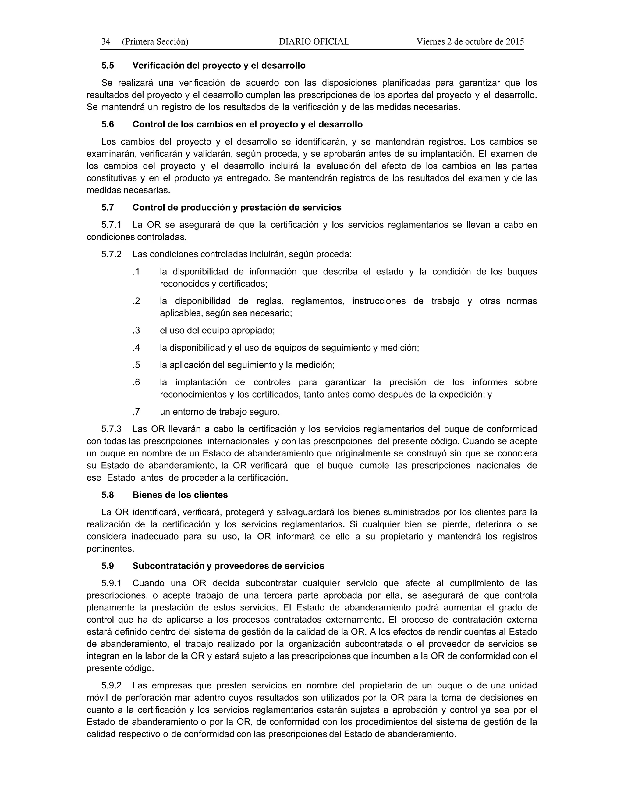 34 (Primera Sección) DIARIO OFICIAL Viernes 2 de octubre de 2015
5.5 Verificación del proyecto y el desarrollo
Se realizará una verificación de acuerdo con las disposiciones planificadas para garantizar que los
resultados del proyecto y el desarrollo cumplen las prescripciones de los aportes del proyecto y el desarrollo.
Se mantendrá un registro de los resultados de la verificación y de las medidas necesarias.
5.6 Control de los cambios en el proyecto y el desarrollo
Los cambios del proyecto y el desarrollo se identificarán, y se mantendrán registros. Los cambios se
examinarán, verificarán y validarán, según proceda, y se aprobarán antes de su implantación. El examen de
los cambios del proyecto y el desarrollo incluirá la evaluación del efecto de los cambios en las partes
constitutivas y en el producto ya entregado. Se mantendrán registros de los resultados del examen y de las
medidas necesarias.
5.7 Control de producción y prestación de servicios
5.7.1 La OR se asegurará de que la certificación y los servicios reglamentarios se llevan a cabo en
condiciones controladas.
5.7.2 Las condiciones controladas incluirán, según proceda:
.1 la disponibilidad de información que describa el estado y la condición de los buques
reconocidos y certificados;
.2 la disponibilidad de reglas, reglamentos, instrucciones de trabajo y otras normas
aplicables, según sea necesario;
.3 el uso del equipo apropiado;
.4 la disponibilidad y el uso de equipos de seguimiento y medición;
.5 la aplicación del seguimiento y la medición;
.6 la implantación de controles para garantizar la precisión de los informes sobre
reconocimientos y los certificados, tanto antes como después de la expedición; y
.7 un entorno de trabajo seguro.
5.7.3 Las OR llevarán a cabo la certificación y los servicios reglamentarios del buque de conformidad
con todas las prescripciones internacionales y con las prescripciones del presente código. Cuando se acepte
un buque en nombre de un Estado de abanderamiento que originalmente se construyó sin que se conociera
su Estado de abanderamiento, la OR verificará que el buque cumple las prescripciones nacionales de
ese Estado antes de proceder a la certificación.
5.8 Bienes de los clientes
La OR identificará, verificará, protegerá y salvaguardará los bienes suministrados por los clientes para la
realización de la certificación y los servicios reglamentarios. Si cualquier bien se pierde, deteriora o se
considera inadecuado para su uso, la OR informará de ello a su propietario y mantendrá los registros
pertinentes.
5.9 Subcontratación y proveedores de servicios
5.9.1 Cuando una OR decida subcontratar cualquier servicio que afecte al cumplimiento de las
prescripciones, o acepte trabajo de una tercera parte aprobada por ella, se asegurará de que controla
plenamente la prestación de estos servicios. El Estado de abanderamiento podrá aumentar el grado de
control que ha de aplicarse a los procesos contratados externamente. El proceso de contratación externa
estará definido dentro del sistema de gestión de la calidad de la OR. A los efectos de rendir cuentas al Estado
de abanderamiento, el trabajo realizado por la organización subcontratada o el proveedor de servicios se
integran en la labor de la OR y estará sujeto a las prescripciones que incumben a la OR de conformidad con el
presente código.
5.9.2 Las empresas que presten servicios en nombre del propietario de un buque o de una unidad
móvil de perforación mar adentro cuyos resultados son utilizados por la OR para la toma de decisiones en
cuanto a la certificación y los servicios reglamentarios estarán sujetas a aprobación y control ya sea por el
Estado de abanderamiento o por la OR, de conformidad con los procedimientos del sistema de gestión de la
calidad respectivo o de conformidad con las prescripciones del Estado de abanderamiento.
 