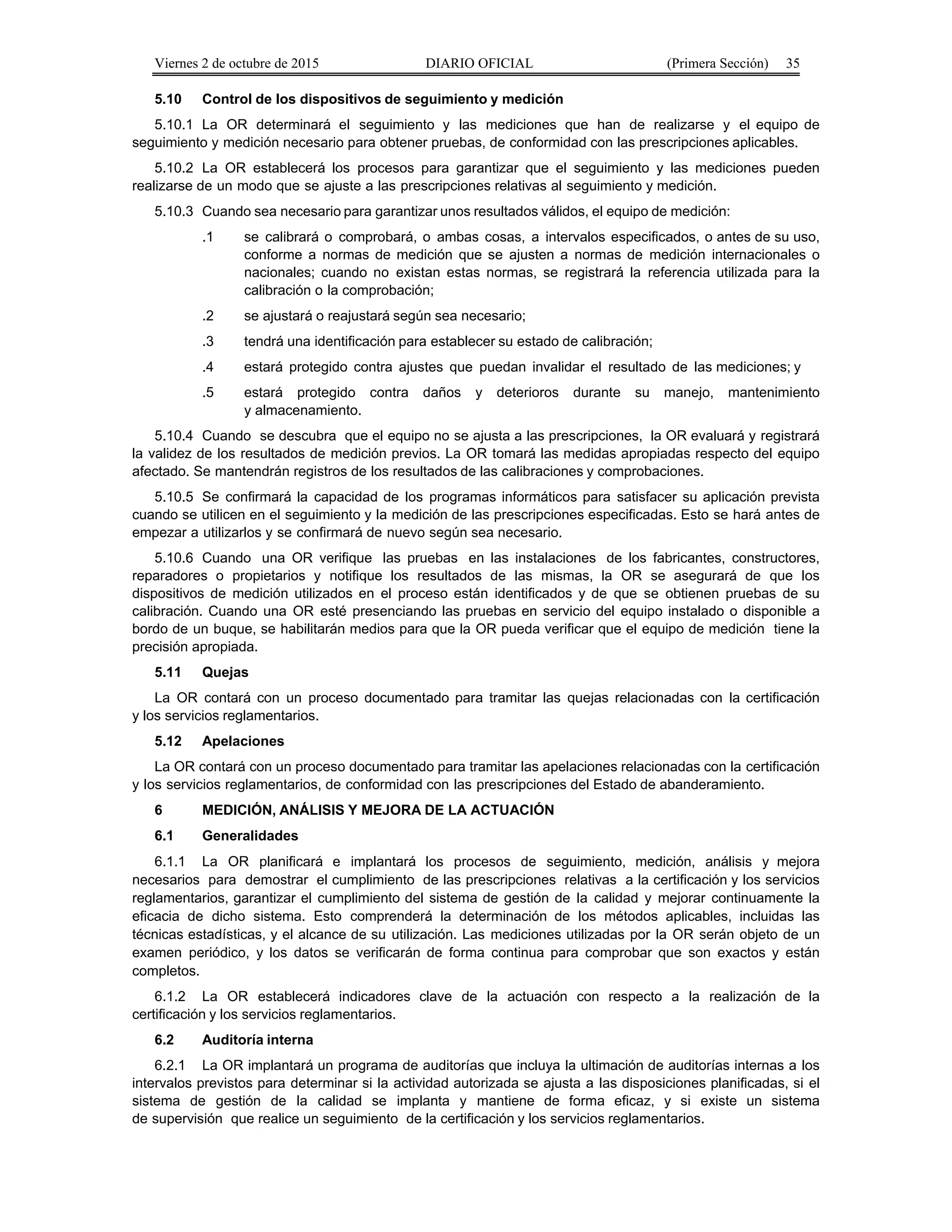 Viernes 2 de octubre de 2015 DIARIO OFICIAL (Primera Sección) 35
5.10 Control de los dispositivos de seguimiento y medición
5.10.1 La OR determinará el seguimiento y las mediciones que han de realizarse y el equipo de
seguimiento y medición necesario para obtener pruebas, de conformidad con las prescripciones aplicables.
5.10.2 La OR establecerá los procesos para garantizar que el seguimiento y las mediciones pueden
realizarse de un modo que se ajuste a las prescripciones relativas al seguimiento y medición.
5.10.3 Cuando sea necesario para garantizar unos resultados válidos, el equipo de medición:
.1 se calibrará o comprobará, o ambas cosas, a intervalos especificados, o antes de su uso,
conforme a normas de medición que se ajusten a normas de medición internacionales o
nacionales; cuando no existan estas normas, se registrará la referencia utilizada para la
calibración o la comprobación;
.2 se ajustará o reajustará según sea necesario;
.3 tendrá una identificación para establecer su estado de calibración;
.4 estará protegido contra ajustes que puedan invalidar el resultado de las mediciones; y
.5 estará protegido contra daños y deterioros durante su manejo, mantenimiento
y almacenamiento.
5.10.4 Cuando se descubra que el equipo no se ajusta a las prescripciones, la OR evaluará y registrará
la validez de los resultados de medición previos. La OR tomará las medidas apropiadas respecto del equipo
afectado. Se mantendrán registros de los resultados de las calibraciones y comprobaciones.
5.10.5 Se confirmará la capacidad de los programas informáticos para satisfacer su aplicación prevista
cuando se utilicen en el seguimiento y la medición de las prescripciones especificadas. Esto se hará antes de
empezar a utilizarlos y se confirmará de nuevo según sea necesario.
5.10.6 Cuando una OR verifique las pruebas en las instalaciones de los fabricantes, constructores,
reparadores o propietarios y notifique los resultados de las mismas, la OR se asegurará de que los
dispositivos de medición utilizados en el proceso están identificados y de que se obtienen pruebas de su
calibración. Cuando una OR esté presenciando las pruebas en servicio del equipo instalado o disponible a
bordo de un buque, se habilitarán medios para que la OR pueda verificar que el equipo de medición tiene la
precisión apropiada.
5.11 Quejas
La OR contará con un proceso documentado para tramitar las quejas relacionadas con la certificación
y los servicios reglamentarios.
5.12 Apelaciones
La OR contará con un proceso documentado para tramitar las apelaciones relacionadas con la certificación
y los servicios reglamentarios, de conformidad con las prescripciones del Estado de abanderamiento.
6 MEDICIÓN, ANÁLISIS Y MEJORA DE LA ACTUACIÓN
6.1 Generalidades
6.1.1 La OR planificará e implantará los procesos de seguimiento, medición, análisis y mejora
necesarios para demostrar el cumplimiento de las prescripciones relativas a la certificación y los servicios
reglamentarios, garantizar el cumplimiento del sistema de gestión de la calidad y mejorar continuamente la
eficacia de dicho sistema. Esto comprenderá la determinación de los métodos aplicables, incluidas las
técnicas estadísticas, y el alcance de su utilización. Las mediciones utilizadas por la OR serán objeto de un
examen periódico, y los datos se verificarán de forma continua para comprobar que son exactos y están
completos.
6.1.2 La OR establecerá indicadores clave de la actuación con respecto a la realización de la
certificación y los servicios reglamentarios.
6.2 Auditoría interna
6.2.1 La OR implantará un programa de auditorías que incluya la ultimación de auditorías internas a los
intervalos previstos para determinar si la actividad autorizada se ajusta a las disposiciones planificadas, si el
sistema de gestión de la calidad se implanta y mantiene de forma eficaz, y si existe un sistema
de supervisión que realice un seguimiento de la certificación y los servicios reglamentarios.
 