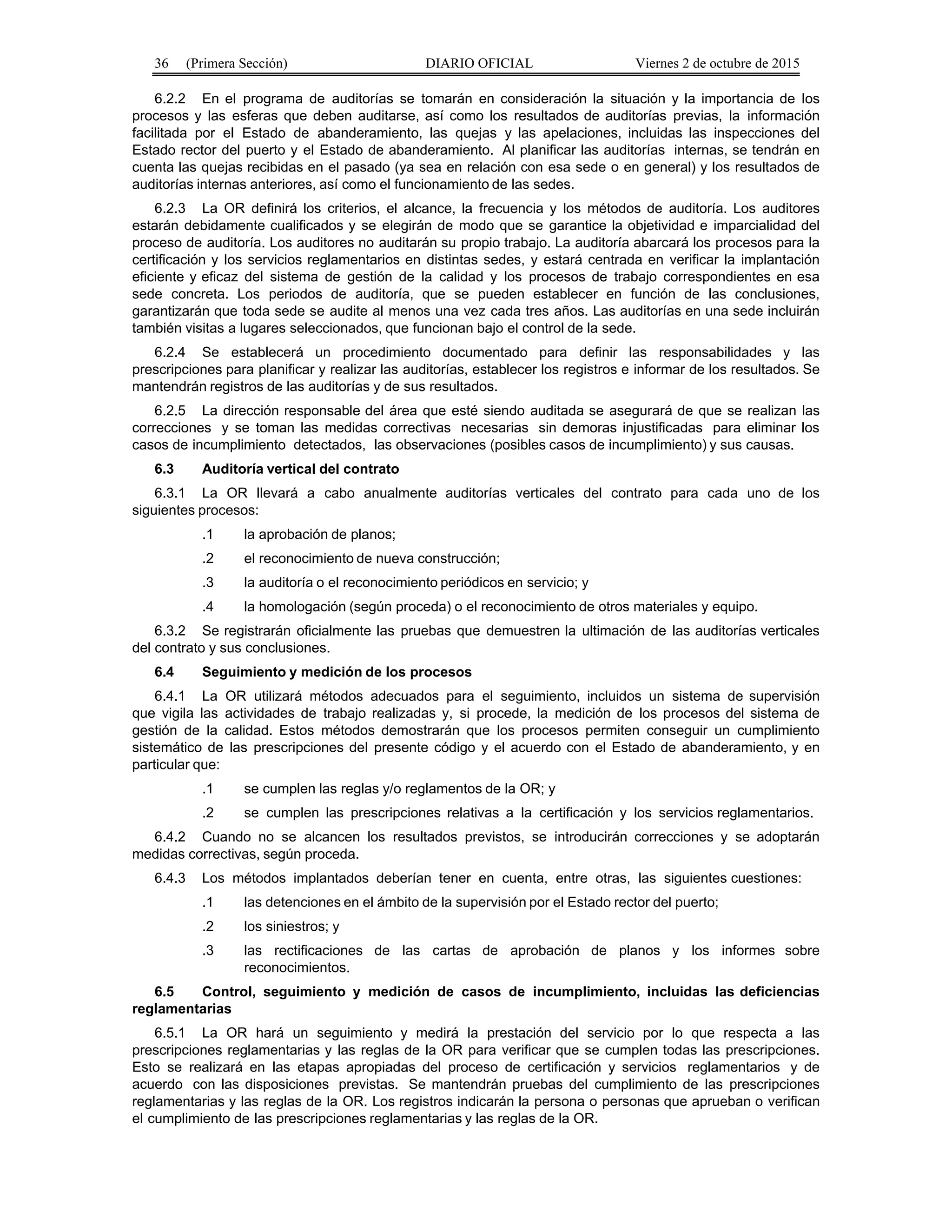 36 (Primera Sección) DIARIO OFICIAL Viernes 2 de octubre de 2015
6.2.2 En el programa de auditorías se tomarán en consideración la situación y la importancia de los
procesos y las esferas que deben auditarse, así como los resultados de auditorías previas, la información
facilitada por el Estado de abanderamiento, las quejas y las apelaciones, incluidas las inspecciones del
Estado rector del puerto y el Estado de abanderamiento. Al planificar las auditorías internas, se tendrán en
cuenta las quejas recibidas en el pasado (ya sea en relación con esa sede o en general) y los resultados de
auditorías internas anteriores, así como el funcionamiento de las sedes.
6.2.3 La OR definirá los criterios, el alcance, la frecuencia y los métodos de auditoría. Los auditores
estarán debidamente cualificados y se elegirán de modo que se garantice la objetividad e imparcialidad del
proceso de auditoría. Los auditores no auditarán su propio trabajo. La auditoría abarcará los procesos para la
certificación y los servicios reglamentarios en distintas sedes, y estará centrada en verificar la implantación
eficiente y eficaz del sistema de gestión de la calidad y los procesos de trabajo correspondientes en esa
sede concreta. Los periodos de auditoría, que se pueden establecer en función de las conclusiones,
garantizarán que toda sede se audite al menos una vez cada tres años. Las auditorías en una sede incluirán
también visitas a lugares seleccionados, que funcionan bajo el control de la sede.
6.2.4 Se establecerá un procedimiento documentado para definir las responsabilidades y las
prescripciones para planificar y realizar las auditorías, establecer los registros e informar de los resultados. Se
mantendrán registros de las auditorías y de sus resultados.
6.2.5 La dirección responsable del área que esté siendo auditada se asegurará de que se realizan las
correcciones y se toman las medidas correctivas necesarias sin demoras injustificadas para eliminar los
casos de incumplimiento detectados, las observaciones (posibles casos de incumplimiento) y sus causas.
6.3 Auditoría vertical del contrato
6.3.1 La OR llevará a cabo anualmente auditorías verticales del contrato para cada uno de los
siguientes procesos:
.1 la aprobación de planos;
.2 el reconocimiento de nueva construcción;
.3 la auditoría o el reconocimiento periódicos en servicio; y
.4 la homologación (según proceda) o el reconocimiento de otros materiales y equipo.
6.3.2 Se registrarán oficialmente las pruebas que demuestren la ultimación de las auditorías verticales
del contrato y sus conclusiones.
6.4 Seguimiento y medición de los procesos
6.4.1 La OR utilizará métodos adecuados para el seguimiento, incluidos un sistema de supervisión
que vigila las actividades de trabajo realizadas y, si procede, la medición de los procesos del sistema de
gestión de la calidad. Estos métodos demostrarán que los procesos permiten conseguir un cumplimiento
sistemático de las prescripciones del presente código y el acuerdo con el Estado de abanderamiento, y en
particular que:
.1 se cumplen las reglas y/o reglamentos de la OR; y
.2 se cumplen las prescripciones relativas a la certificación y los servicios reglamentarios.
6.4.2 Cuando no se alcancen los resultados previstos, se introducirán correcciones y se adoptarán
medidas correctivas, según proceda.
6.4.3 Los métodos implantados deberían tener en cuenta, entre otras, las siguientes cuestiones:
.1 las detenciones en el ámbito de la supervisión por el Estado rector del puerto;
.2 los siniestros; y
.3 las rectificaciones de las cartas de aprobación de planos y los informes sobre
reconocimientos.
6.5 Control, seguimiento y medición de casos de incumplimiento, incluidas las deficiencias
reglamentarias
6.5.1 La OR hará un seguimiento y medirá la prestación del servicio por lo que respecta a las
prescripciones reglamentarias y las reglas de la OR para verificar que se cumplen todas las prescripciones.
Esto se realizará en las etapas apropiadas del proceso de certificación y servicios reglamentarios y de
acuerdo con las disposiciones previstas. Se mantendrán pruebas del cumplimiento de las prescripciones
reglamentarias y las reglas de la OR. Los registros indicarán la persona o personas que aprueban o verifican
el cumplimiento de las prescripciones reglamentarias y las reglas de la OR.
 