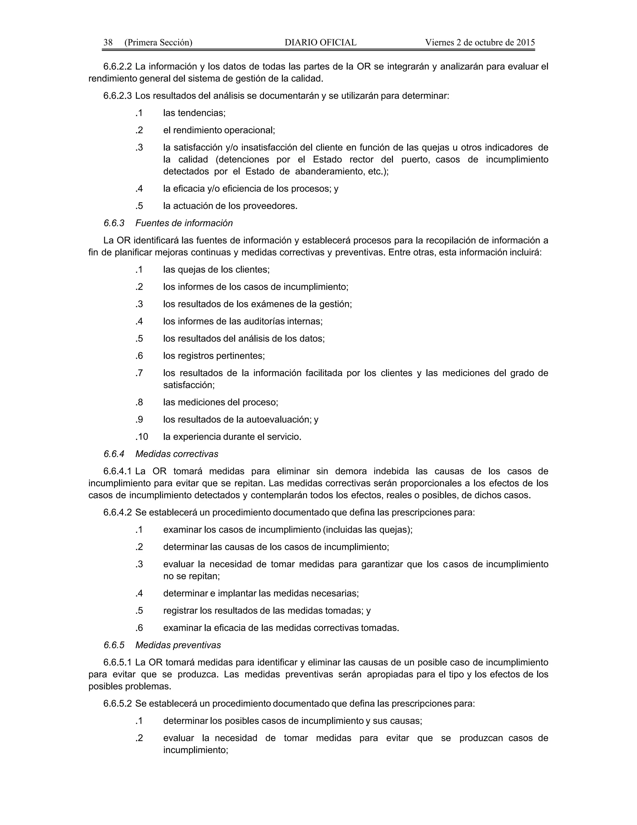 38 (Primera Sección) DIARIO OFICIAL Viernes 2 de octubre de 2015
6.6.2.2 La información y los datos de todas las partes de la OR se integrarán y analizarán para evaluar el
rendimiento general del sistema de gestión de la calidad.
6.6.2.3 Los resultados del análisis se documentarán y se utilizarán para determinar:
.1 las tendencias;
.2 el rendimiento operacional;
.3 la satisfacción y/o insatisfacción del cliente en función de las quejas u otros indicadores de
la calidad (detenciones por el Estado rector del puerto, casos de incumplimiento
detectados por el Estado de abanderamiento, etc.);
.4 la eficacia y/o eficiencia de los procesos; y
.5 la actuación de los proveedores.
6.6.3 Fuentes de información
La OR identificará las fuentes de información y establecerá procesos para la recopilación de información a
fin de planificar mejoras continuas y medidas correctivas y preventivas. Entre otras, esta información incluirá:
.1 las quejas de los clientes;
.2 los informes de los casos de incumplimiento;
.3 los resultados de los exámenes de la gestión;
.4 los informes de las auditorías internas;
.5 los resultados del análisis de los datos;
.6 los registros pertinentes;
.7 los resultados de la información facilitada por los clientes y las mediciones del grado de
satisfacción;
.8 las mediciones del proceso;
.9 los resultados de la autoevaluación; y
.10 la experiencia durante el servicio.
6.6.4 Medidas correctivas
6.6.4.1 La OR tomará medidas para eliminar sin demora indebida las causas de los casos de
incumplimiento para evitar que se repitan. Las medidas correctivas serán proporcionales a los efectos de los
casos de incumplimiento detectados y contemplarán todos los efectos, reales o posibles, de dichos casos.
6.6.4.2 Se establecerá un procedimiento documentado que defina las prescripciones para:
.1 examinar los casos de incumplimiento (incluidas las quejas);
.2 determinar las causas de los casos de incumplimiento;
.3 evaluar la necesidad de tomar medidas para garantizar que los casos de incumplimiento
no se repitan;
.4 determinar e implantar las medidas necesarias;
.5 registrar los resultados de las medidas tomadas; y
.6 examinar la eficacia de las medidas correctivas tomadas.
6.6.5 Medidas preventivas
6.6.5.1 La OR tomará medidas para identificar y eliminar las causas de un posible caso de incumplimiento
para evitar que se produzca. Las medidas preventivas serán apropiadas para el tipo y los efectos de los
posibles problemas.
6.6.5.2 Se establecerá un procedimiento documentado que defina las prescripciones para:
.1 determinar los posibles casos de incumplimiento y sus causas;
.2 evaluar la necesidad de tomar medidas para evitar que se produzcan casos de
incumplimiento;
 