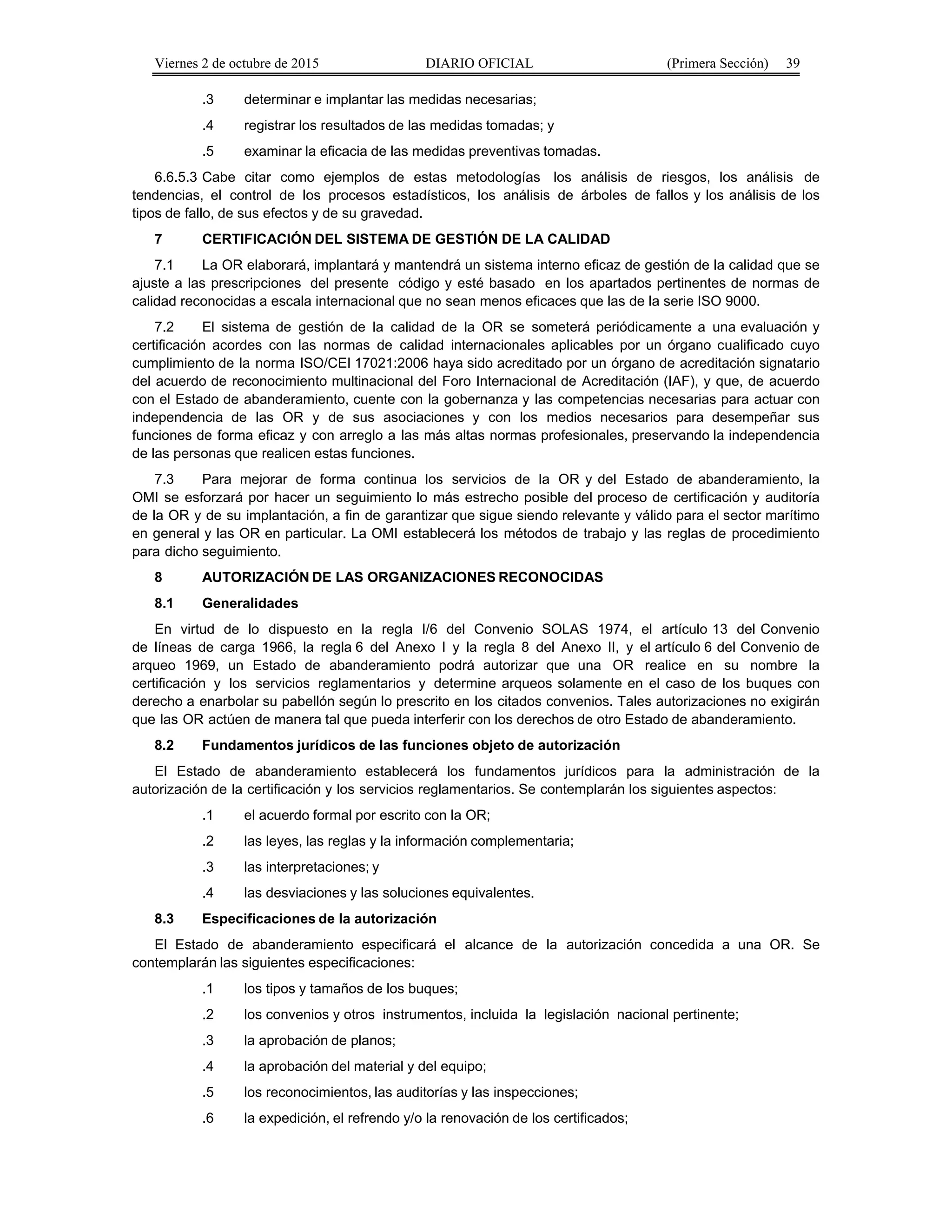 Viernes 2 de octubre de 2015 DIARIO OFICIAL (Primera Sección) 39
.3 determinar e implantar las medidas necesarias;
.4 registrar los resultados de las medidas tomadas; y
.5 examinar la eficacia de las medidas preventivas tomadas.
6.6.5.3 Cabe citar como ejemplos de estas metodologías los análisis de riesgos, los análisis de
tendencias, el control de los procesos estadísticos, los análisis de árboles de fallos y los análisis de los
tipos de fallo, de sus efectos y de su gravedad.
7 CERTIFICACIÓN DEL SISTEMA DE GESTIÓN DE LA CALIDAD
7.1 La OR elaborará, implantará y mantendrá un sistema interno eficaz de gestión de la calidad que se
ajuste a las prescripciones del presente código y esté basado en los apartados pertinentes de normas de
calidad reconocidas a escala internacional que no sean menos eficaces que las de la serie ISO 9000.
7.2 El sistema de gestión de la calidad de la OR se someterá periódicamente a una evaluación y
certificación acordes con las normas de calidad internacionales aplicables por un órgano cualificado cuyo
cumplimiento de la norma ISO/CEI 17021:2006 haya sido acreditado por un órgano de acreditación signatario
del acuerdo de reconocimiento multinacional del Foro Internacional de Acreditación (IAF), y que, de acuerdo
con el Estado de abanderamiento, cuente con la gobernanza y las competencias necesarias para actuar con
independencia de las OR y de sus asociaciones y con los medios necesarios para desempeñar sus
funciones de forma eficaz y con arreglo a las más altas normas profesionales, preservando la independencia
de las personas que realicen estas funciones.
7.3 Para mejorar de forma continua los servicios de la OR y del Estado de abanderamiento, la
OMI se esforzará por hacer un seguimiento lo más estrecho posible del proceso de certificación y auditoría
de la OR y de su implantación, a fin de garantizar que sigue siendo relevante y válido para el sector marítimo
en general y las OR en particular. La OMI establecerá los métodos de trabajo y las reglas de procedimiento
para dicho seguimiento.
8 AUTORIZACIÓN DE LAS ORGANIZACIONES RECONOCIDAS
8.1 Generalidades
En virtud de lo dispuesto en la regla I/6 del Convenio SOLAS 1974, el artículo 13 del Convenio
de líneas de carga 1966, la regla 6 del Anexo I y la regla 8 del Anexo II, y el artículo 6 del Convenio de
arqueo 1969, un Estado de abanderamiento podrá autorizar que una OR realice en su nombre la
certificación y los servicios reglamentarios y determine arqueos solamente en el caso de los buques con
derecho a enarbolar su pabellón según lo prescrito en los citados convenios. Tales autorizaciones no exigirán
que las OR actúen de manera tal que pueda interferir con los derechos de otro Estado de abanderamiento.
8.2 Fundamentos jurídicos de las funciones objeto de autorización
El Estado de abanderamiento establecerá los fundamentos jurídicos para la administración de la
autorización de la certificación y los servicios reglamentarios. Se contemplarán los siguientes aspectos:
.1 el acuerdo formal por escrito con la OR;
.2 las leyes, las reglas y la información complementaria;
.3 las interpretaciones; y
.4 las desviaciones y las soluciones equivalentes.
8.3 Especificaciones de la autorización
El Estado de abanderamiento especificará el alcance de la autorización concedida a una OR. Se
contemplarán las siguientes especificaciones:
.1 los tipos y tamaños de los buques;
.2 los convenios y otros instrumentos, incluida la legislación nacional pertinente;
.3 la aprobación de planos;
.4 la aprobación del material y del equipo;
.5 los reconocimientos, las auditorías y las inspecciones;
.6 la expedición, el refrendo y/o la renovación de los certificados;
 