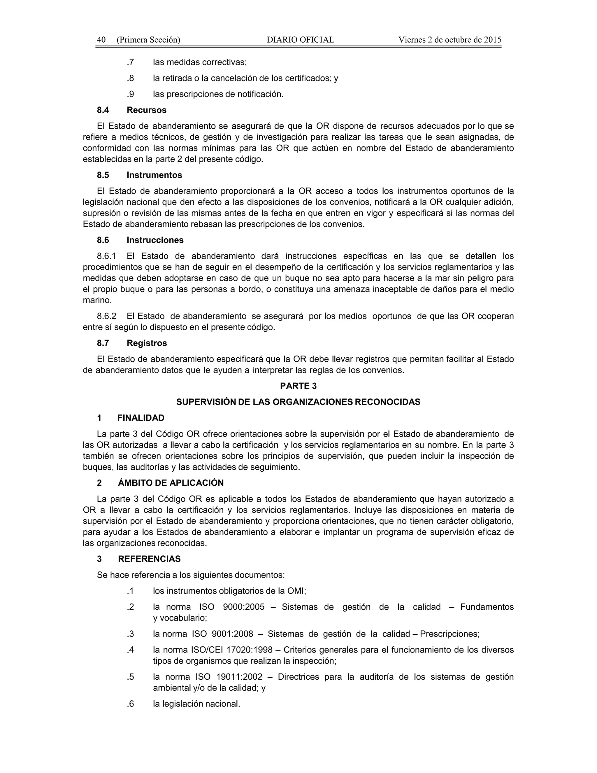 40 (Primera Sección) DIARIO OFICIAL Viernes 2 de octubre de 2015
.7 las medidas correctivas;
.8 la retirada o la cancelación de los certificados; y
.9 las prescripciones de notificación.
8.4 Recursos
El Estado de abanderamiento se asegurará de que la OR dispone de recursos adecuados por lo que se
refiere a medios técnicos, de gestión y de investigación para realizar las tareas que le sean asignadas, de
conformidad con las normas mínimas para las OR que actúen en nombre del Estado de abanderamiento
establecidas en la parte 2 del presente código.
8.5 Instrumentos
El Estado de abanderamiento proporcionará a la OR acceso a todos los instrumentos oportunos de la
legislación nacional que den efecto a las disposiciones de los convenios, notificará a la OR cualquier adición,
supresión o revisión de las mismas antes de la fecha en que entren en vigor y especificará si las normas del
Estado de abanderamiento rebasan las prescripciones de los convenios.
8.6 Instrucciones
8.6.1 El Estado de abanderamiento dará instrucciones específicas en las que se detallen los
procedimientos que se han de seguir en el desempeño de la certificación y los servicios reglamentarios y las
medidas que deben adoptarse en caso de que un buque no sea apto para hacerse a la mar sin peligro para
el propio buque o para las personas a bordo, o constituya una amenaza inaceptable de daños para el medio
marino.
8.6.2 El Estado de abanderamiento se asegurará por los medios oportunos de que las OR cooperan
entre sí según lo dispuesto en el presente código.
8.7 Registros
El Estado de abanderamiento especificará que la OR debe llevar registros que permitan facilitar al Estado
de abanderamiento datos que le ayuden a interpretar las reglas de los convenios.
PARTE 3
SUPERVISIÓN DE LAS ORGANIZACIONES RECONOCIDAS
1 FINALIDAD
La parte 3 del Código OR ofrece orientaciones sobre la supervisión por el Estado de abanderamiento de
las OR autorizadas a llevar a cabo la certificación y los servicios reglamentarios en su nombre. En la parte 3
también se ofrecen orientaciones sobre los principios de supervisión, que pueden incluir la inspección de
buques, las auditorías y las actividades de seguimiento.
2 ÁMBITO DE APLICACIÓN
La parte 3 del Código OR es aplicable a todos los Estados de abanderamiento que hayan autorizado a
OR a llevar a cabo la certificación y los servicios reglamentarios. Incluye las disposiciones en materia de
supervisión por el Estado de abanderamiento y proporciona orientaciones, que no tienen carácter obligatorio,
para ayudar a los Estados de abanderamiento a elaborar e implantar un programa de supervisión eficaz de
las organizaciones reconocidas.
3 REFERENCIAS
Se hace referencia a los siguientes documentos:
.1 los instrumentos obligatorios de la OMI;
.2 la norma ISO 9000:2005 – Sistemas de gestión de la calidad – Fundamentos
y vocabulario;
.3 la norma ISO 9001:2008 – Sistemas de gestión de la calidad – Prescripciones;
.4 la norma ISO/CEI 17020:1998 – Criterios generales para el funcionamiento de los diversos
tipos de organismos que realizan la inspección;
.5 la norma ISO 19011:2002 – Directrices para la auditoría de los sistemas de gestión
ambiental y/o de la calidad; y
.6 la legislación nacional.
 