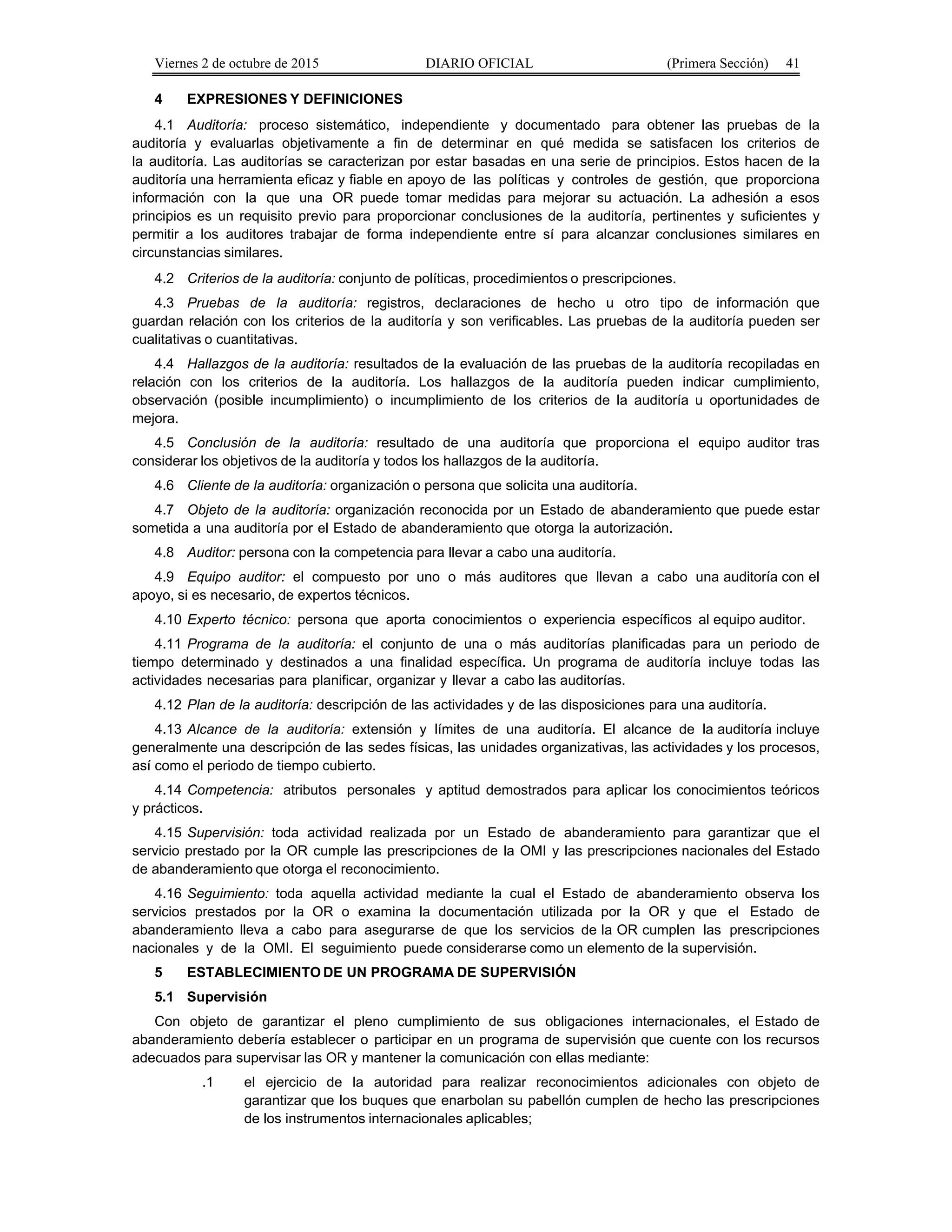 Viernes 2 de octubre de 2015 DIARIO OFICIAL (Primera Sección) 41
4 EXPRESIONES Y DEFINICIONES
4.1 Auditoría: proceso sistemático, independiente y documentado para obtener las pruebas de la
auditoría y evaluarlas objetivamente a fin de determinar en qué medida se satisfacen los criterios de
la auditoría. Las auditorías se caracterizan por estar basadas en una serie de principios. Estos hacen de la
auditoría una herramienta eficaz y fiable en apoyo de las políticas y controles de gestión, que proporciona
información con la que una OR puede tomar medidas para mejorar su actuación. La adhesión a esos
principios es un requisito previo para proporcionar conclusiones de la auditoría, pertinentes y suficientes y
permitir a los auditores trabajar de forma independiente entre sí para alcanzar conclusiones similares en
circunstancias similares.
4.2 Criterios de la auditoría: conjunto de políticas, procedimientos o prescripciones.
4.3 Pruebas de la auditoría: registros, declaraciones de hecho u otro tipo de información que
guardan relación con los criterios de la auditoría y son verificables. Las pruebas de la auditoría pueden ser
cualitativas o cuantitativas.
4.4 Hallazgos de la auditoría: resultados de la evaluación de las pruebas de la auditoría recopiladas en
relación con los criterios de la auditoría. Los hallazgos de la auditoría pueden indicar cumplimiento,
observación (posible incumplimiento) o incumplimiento de los criterios de la auditoría u oportunidades de
mejora.
4.5 Conclusión de la auditoría: resultado de una auditoría que proporciona el equipo auditor tras
considerar los objetivos de la auditoría y todos los hallazgos de la auditoría.
4.6 Cliente de la auditoría: organización o persona que solicita una auditoría.
4.7 Objeto de la auditoría: organización reconocida por un Estado de abanderamiento que puede estar
sometida a una auditoría por el Estado de abanderamiento que otorga la autorización.
4.8 Auditor: persona con la competencia para llevar a cabo una auditoría.
4.9 Equipo auditor: el compuesto por uno o más auditores que llevan a cabo una auditoría con el
apoyo, si es necesario, de expertos técnicos.
4.10 Experto técnico: persona que aporta conocimientos o experiencia específicos al equipo auditor.
4.11 Programa de la auditoría: el conjunto de una o más auditorías planificadas para un periodo de
tiempo determinado y destinados a una finalidad específica. Un programa de auditoría incluye todas las
actividades necesarias para planificar, organizar y llevar a cabo las auditorías.
4.12 Plan de la auditoría: descripción de las actividades y de las disposiciones para una auditoría.
4.13 Alcance de la auditoría: extensión y límites de una auditoría. El alcance de la auditoría incluye
generalmente una descripción de las sedes físicas, las unidades organizativas, las actividades y los procesos,
así como el periodo de tiempo cubierto.
4.14 Competencia: atributos personales y aptitud demostrados para aplicar los conocimientos teóricos
y prácticos.
4.15 Supervisión: toda actividad realizada por un Estado de abanderamiento para garantizar que el
servicio prestado por la OR cumple las prescripciones de la OMI y las prescripciones nacionales del Estado
de abanderamiento que otorga el reconocimiento.
4.16 Seguimiento: toda aquella actividad mediante la cual el Estado de abanderamiento observa los
servicios prestados por la OR o examina la documentación utilizada por la OR y que el Estado de
abanderamiento lleva a cabo para asegurarse de que los servicios de la OR cumplen las prescripciones
nacionales y de la OMI. El seguimiento puede considerarse como un elemento de la supervisión.
5 ESTABLECIMIENTO DE UN PROGRAMA DE SUPERVISIÓN
5.1 Supervisión
Con objeto de garantizar el pleno cumplimiento de sus obligaciones internacionales, el Estado de
abanderamiento debería establecer o participar en un programa de supervisión que cuente con los recursos
adecuados para supervisar las OR y mantener la comunicación con ellas mediante:
.1 el ejercicio de la autoridad para realizar reconocimientos adicionales con objeto de
garantizar que los buques que enarbolan su pabellón cumplen de hecho las prescripciones
de los instrumentos internacionales aplicables;
 