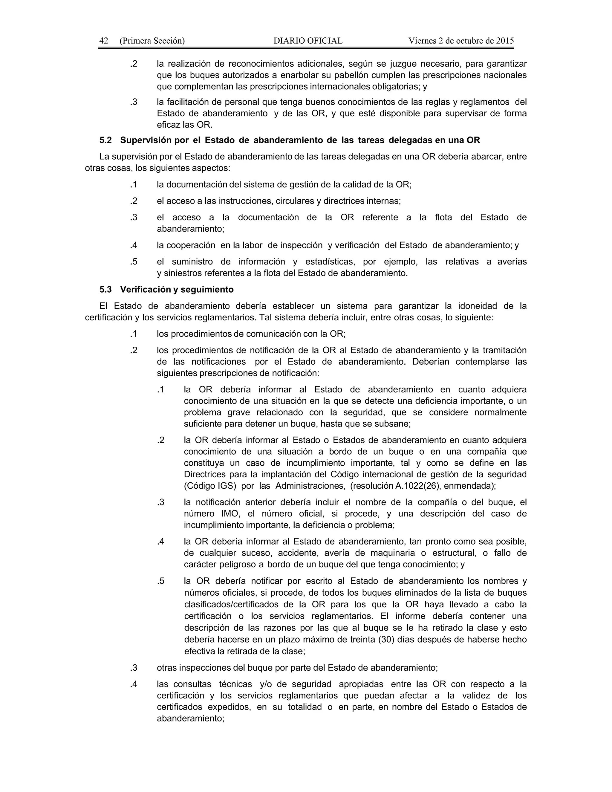 42 (Primera Sección) DIARIO OFICIAL Viernes 2 de octubre de 2015
.2 la realización de reconocimientos adicionales, según se juzgue necesario, para garantizar
que los buques autorizados a enarbolar su pabellón cumplen las prescripciones nacionales
que complementan las prescripciones internacionales obligatorias; y
.3 la facilitación de personal que tenga buenos conocimientos de las reglas y reglamentos del
Estado de abanderamiento y de las OR, y que esté disponible para supervisar de forma
eficaz las OR.
5.2 Supervisión por el Estado de abanderamiento de las tareas delegadas en una OR
La supervisión por el Estado de abanderamiento de las tareas delegadas en una OR debería abarcar, entre
otras cosas, los siguientes aspectos:
.1 la documentación del sistema de gestión de la calidad de la OR;
.2 el acceso a las instrucciones, circulares y directrices internas;
.3 el acceso a la documentación de la OR referente a la flota del Estado de
abanderamiento;
.4 la cooperación en la labor de inspección y verificación del Estado de abanderamiento; y
.5 el suministro de información y estadísticas, por ejemplo, las relativas a averías
y siniestros referentes a la flota del Estado de abanderamiento.
5.3 Verificación y seguimiento
El Estado de abanderamiento debería establecer un sistema para garantizar la idoneidad de la
certificación y los servicios reglamentarios. Tal sistema debería incluir, entre otras cosas, lo siguiente:
.1 los procedimientos de comunicación con la OR;
.2 los procedimientos de notificación de la OR al Estado de abanderamiento y la tramitación
de las notificaciones por el Estado de abanderamiento. Deberían contemplarse las
siguientes prescripciones de notificación:
.1 la OR debería informar al Estado de abanderamiento en cuanto adquiera
conocimiento de una situación en la que se detecte una deficiencia importante, o un
problema grave relacionado con la seguridad, que se considere normalmente
suficiente para detener un buque, hasta que se subsane;
.2 la OR debería informar al Estado o Estados de abanderamiento en cuanto adquiera
conocimiento de una situación a bordo de un buque o en una compañía que
constituya un caso de incumplimiento importante, tal y como se define en las
Directrices para la implantación del Código internacional de gestión de la seguridad
(Código IGS) por las Administraciones, (resolución A.1022(26), enmendada);
.3 la notificación anterior debería incluir el nombre de la compañía o del buque, el
número IMO, el número oficial, si procede, y una descripción del caso de
incumplimiento importante, la deficiencia o problema;
.4 la OR debería informar al Estado de abanderamiento, tan pronto como sea posible,
de cualquier suceso, accidente, avería de maquinaria o estructural, o fallo de
carácter peligroso a bordo de un buque del que tenga conocimiento; y
.5 la OR debería notificar por escrito al Estado de abanderamiento los nombres y
números oficiales, si procede, de todos los buques eliminados de la lista de buques
clasificados/certificados de la OR para los que la OR haya llevado a cabo la
certificación o los servicios reglamentarios. El informe debería contener una
descripción de las razones por las que al buque se le ha retirado la clase y esto
debería hacerse en un plazo máximo de treinta (30) días después de haberse hecho
efectiva la retirada de la clase;
.3 otras inspecciones del buque por parte del Estado de abanderamiento;
.4 las consultas técnicas y/o de seguridad apropiadas entre las OR con respecto a la
certificación y los servicios reglamentarios que puedan afectar a la validez de los
certificados expedidos, en su totalidad o en parte, en nombre del Estado o Estados de
abanderamiento;
 