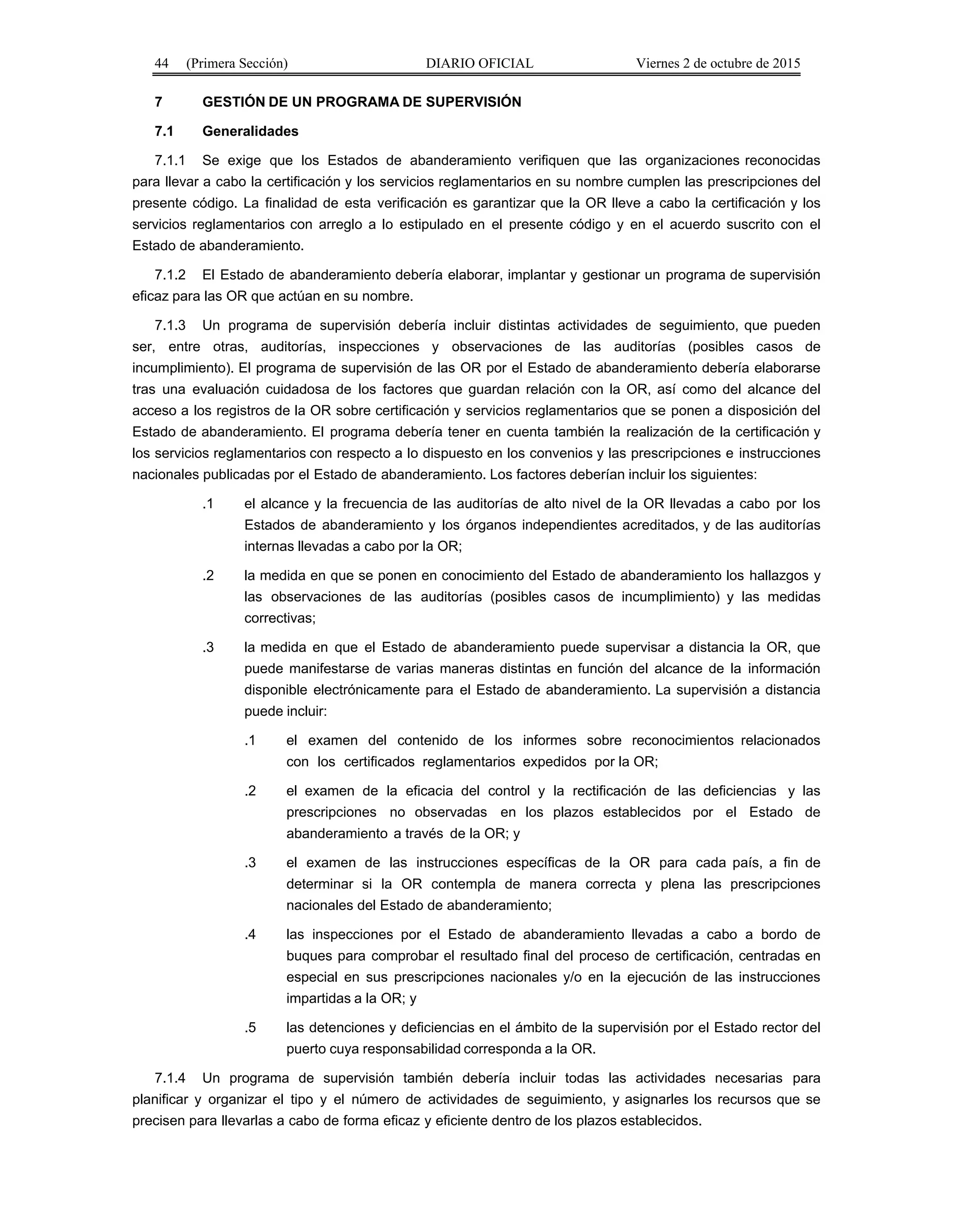 44 (Primera Sección) DIARIO OFICIAL Viernes 2 de octubre de 2015
7 GESTIÓN DE UN PROGRAMA DE SUPERVISIÓN
7.1 Generalidades
7.1.1 Se exige que los Estados de abanderamiento verifiquen que las organizaciones reconocidas
para llevar a cabo la certificación y los servicios reglamentarios en su nombre cumplen las prescripciones del
presente código. La finalidad de esta verificación es garantizar que la OR lleve a cabo la certificación y los
servicios reglamentarios con arreglo a lo estipulado en el presente código y en el acuerdo suscrito con el
Estado de abanderamiento.
7.1.2 El Estado de abanderamiento debería elaborar, implantar y gestionar un programa de supervisión
eficaz para las OR que actúan en su nombre.
7.1.3 Un programa de supervisión debería incluir distintas actividades de seguimiento, que pueden
ser, entre otras, auditorías, inspecciones y observaciones de las auditorías (posibles casos de
incumplimiento). El programa de supervisión de las OR por el Estado de abanderamiento debería elaborarse
tras una evaluación cuidadosa de los factores que guardan relación con la OR, así como del alcance del
acceso a los registros de la OR sobre certificación y servicios reglamentarios que se ponen a disposición del
Estado de abanderamiento. El programa debería tener en cuenta también la realización de la certificación y
los servicios reglamentarios con respecto a lo dispuesto en los convenios y las prescripciones e instrucciones
nacionales publicadas por el Estado de abanderamiento. Los factores deberían incluir los siguientes:
.1 el alcance y la frecuencia de las auditorías de alto nivel de la OR llevadas a cabo por los
Estados de abanderamiento y los órganos independientes acreditados, y de las auditorías
internas llevadas a cabo por la OR;
.2 la medida en que se ponen en conocimiento del Estado de abanderamiento los hallazgos y
las observaciones de las auditorías (posibles casos de incumplimiento) y las medidas
correctivas;
.3 la medida en que el Estado de abanderamiento puede supervisar a distancia la OR, que
puede manifestarse de varias maneras distintas en función del alcance de la información
disponible electrónicamente para el Estado de abanderamiento. La supervisión a distancia
puede incluir:
.1 el examen del contenido de los informes sobre reconocimientos relacionados
con los certificados reglamentarios expedidos por la OR;
.2 el examen de la eficacia del control y la rectificación de las deficiencias y las
prescripciones no observadas en los plazos establecidos por el Estado de
abanderamiento a través de la OR; y
.3 el examen de las instrucciones específicas de la OR para cada país, a fin de
determinar si la OR contempla de manera correcta y plena las prescripciones
nacionales del Estado de abanderamiento;
.4 las inspecciones por el Estado de abanderamiento llevadas a cabo a bordo de
buques para comprobar el resultado final del proceso de certificación, centradas en
especial en sus prescripciones nacionales y/o en la ejecución de las instrucciones
impartidas a la OR; y
.5 las detenciones y deficiencias en el ámbito de la supervisión por el Estado rector del
puerto cuya responsabilidad corresponda a la OR.
7.1.4 Un programa de supervisión también debería incluir todas las actividades necesarias para
planificar y organizar el tipo y el número de actividades de seguimiento, y asignarles los recursos que se
precisen para llevarlas a cabo de forma eficaz y eficiente dentro de los plazos establecidos.
 