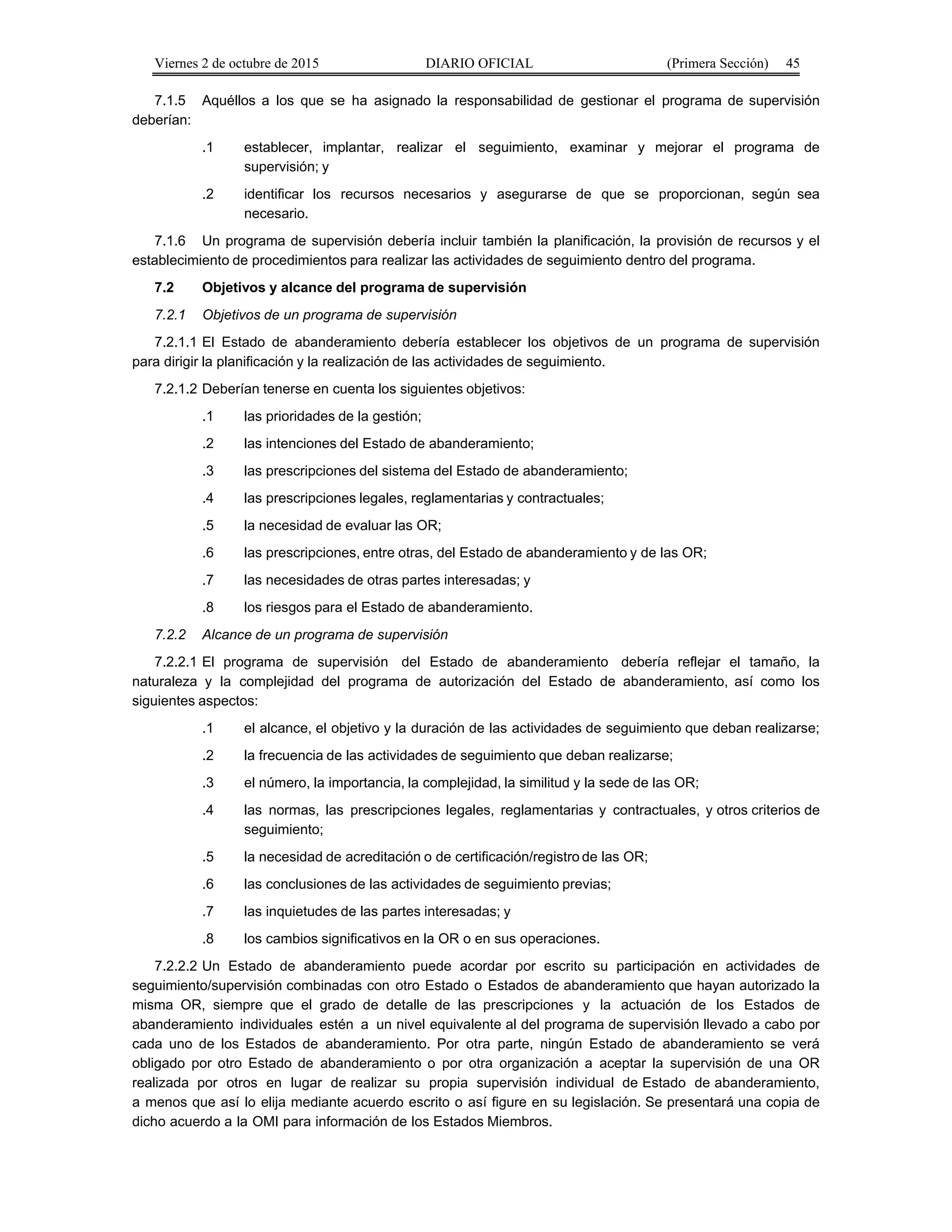 Viernes 2 de octubre de 2015 DIARIO OFICIAL (Primera Sección) 45
7.1.5 Aquéllos a los que se ha asignado la responsabilidad de gestionar el programa de supervisión
deberían:
.1 establecer, implantar, realizar el seguimiento, examinar y mejorar el programa de
supervisión; y
.2 identificar los recursos necesarios y asegurarse de que se proporcionan, según sea
necesario.
7.1.6 Un programa de supervisión debería incluir también la planificación, la provisión de recursos y el
establecimiento de procedimientos para realizar las actividades de seguimiento dentro del programa.
7.2 Objetivos y alcance del programa de supervisión
7.2.1 Objetivos de un programa de supervisión
7.2.1.1 El Estado de abanderamiento debería establecer los objetivos de un programa de supervisión
para dirigir la planificación y la realización de las actividades de seguimiento.
7.2.1.2 Deberían tenerse en cuenta los siguientes objetivos:
.1 las prioridades de la gestión;
.2 las intenciones del Estado de abanderamiento;
.3 las prescripciones del sistema del Estado de abanderamiento;
.4 las prescripciones legales, reglamentarias y contractuales;
.5 la necesidad de evaluar las OR;
.6 las prescripciones, entre otras, del Estado de abanderamiento y de las OR;
.7 las necesidades de otras partes interesadas; y
.8 los riesgos para el Estado de abanderamiento.
7.2.2 Alcance de un programa de supervisión
7.2.2.1 El programa de supervisión del Estado de abanderamiento debería reflejar el tamaño, la
naturaleza y la complejidad del programa de autorización del Estado de abanderamiento, así como los
siguientes aspectos:
.1 el alcance, el objetivo y la duración de las actividades de seguimiento que deban realizarse;
.2 la frecuencia de las actividades de seguimiento que deban realizarse;
.3 el número, la importancia, la complejidad, la similitud y la sede de las OR;
.4 las normas, las prescripciones legales, reglamentarias y contractuales, y otros criterios de
seguimiento;
.5 la necesidad de acreditación o de certificación/registro de las OR;
.6 las conclusiones de las actividades de seguimiento previas;
.7 las inquietudes de las partes interesadas; y
.8 los cambios significativos en la OR o en sus operaciones.
7.2.2.2 Un Estado de abanderamiento puede acordar por escrito su participación en actividades de
seguimiento/supervisión combinadas con otro Estado o Estados de abanderamiento que hayan autorizado la
misma OR, siempre que el grado de detalle de las prescripciones y la actuación de los Estados de
abanderamiento individuales estén a un nivel equivalente al del programa de supervisión llevado a cabo por
cada uno de los Estados de abanderamiento. Por otra parte, ningún Estado de abanderamiento se verá
obligado por otro Estado de abanderamiento o por otra organización a aceptar la supervisión de una OR
realizada por otros en lugar de realizar su propia supervisión individual de Estado de abanderamiento,
a menos que así lo elija mediante acuerdo escrito o así figure en su legislación. Se presentará una copia de
dicho acuerdo a la OMI para información de los Estados Miembros.
 