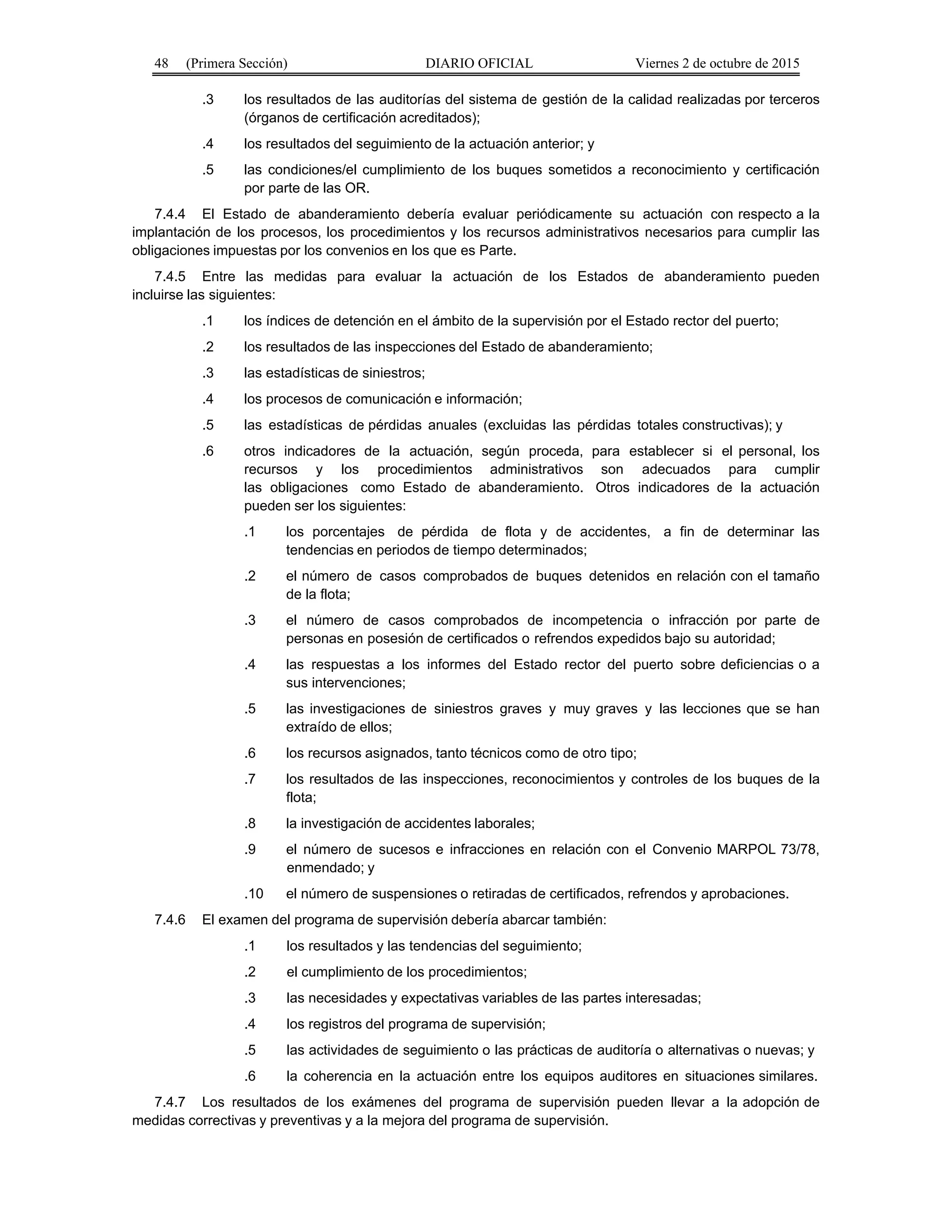 48 (Primera Sección) DIARIO OFICIAL Viernes 2 de octubre de 2015
.3 los resultados de las auditorías del sistema de gestión de la calidad realizadas por terceros
(órganos de certificación acreditados);
.4 los resultados del seguimiento de la actuación anterior; y
.5 las condiciones/el cumplimiento de los buques sometidos a reconocimiento y certificación
por parte de las OR.
7.4.4 El Estado de abanderamiento debería evaluar periódicamente su actuación con respecto a la
implantación de los procesos, los procedimientos y los recursos administrativos necesarios para cumplir las
obligaciones impuestas por los convenios en los que es Parte.
7.4.5 Entre las medidas para evaluar la actuación de los Estados de abanderamiento pueden
incluirse las siguientes:
.1 los índices de detención en el ámbito de la supervisión por el Estado rector del puerto;
.2 los resultados de las inspecciones del Estado de abanderamiento;
.3 las estadísticas de siniestros;
.4 los procesos de comunicación e información;
.5 las estadísticas de pérdidas anuales (excluidas las pérdidas totales constructivas); y
.6 otros indicadores de la actuación, según proceda, para establecer si el personal, los
recursos y los procedimientos administrativos son adecuados para cumplir
las obligaciones como Estado de abanderamiento. Otros indicadores de la actuación
pueden ser los siguientes:
.1 los porcentajes de pérdida de flota y de accidentes, a fin de determinar las
tendencias en periodos de tiempo determinados;
.2 el número de casos comprobados de buques detenidos en relación con el tamaño
de la flota;
.3 el número de casos comprobados de incompetencia o infracción por parte de
personas en posesión de certificados o refrendos expedidos bajo su autoridad;
.4 las respuestas a los informes del Estado rector del puerto sobre deficiencias o a
sus intervenciones;
.5 las investigaciones de siniestros graves y muy graves y las lecciones que se han
extraído de ellos;
.6 los recursos asignados, tanto técnicos como de otro tipo;
.7 los resultados de las inspecciones, reconocimientos y controles de los buques de la
flota;
.8 la investigación de accidentes laborales;
.9 el número de sucesos e infracciones en relación con el Convenio MARPOL 73/78,
enmendado; y
.10 el número de suspensiones o retiradas de certificados, refrendos y aprobaciones.
7.4.6 El examen del programa de supervisión debería abarcar también:
.1 los resultados y las tendencias del seguimiento;
.2 el cumplimiento de los procedimientos;
.3 las necesidades y expectativas variables de las partes interesadas;
.4 los registros del programa de supervisión;
.5 las actividades de seguimiento o las prácticas de auditoría o alternativas o nuevas; y
.6 la coherencia en la actuación entre los equipos auditores en situaciones similares.
7.4.7 Los resultados de los exámenes del programa de supervisión pueden llevar a la adopción de
medidas correctivas y preventivas y a la mejora del programa de supervisión.
 