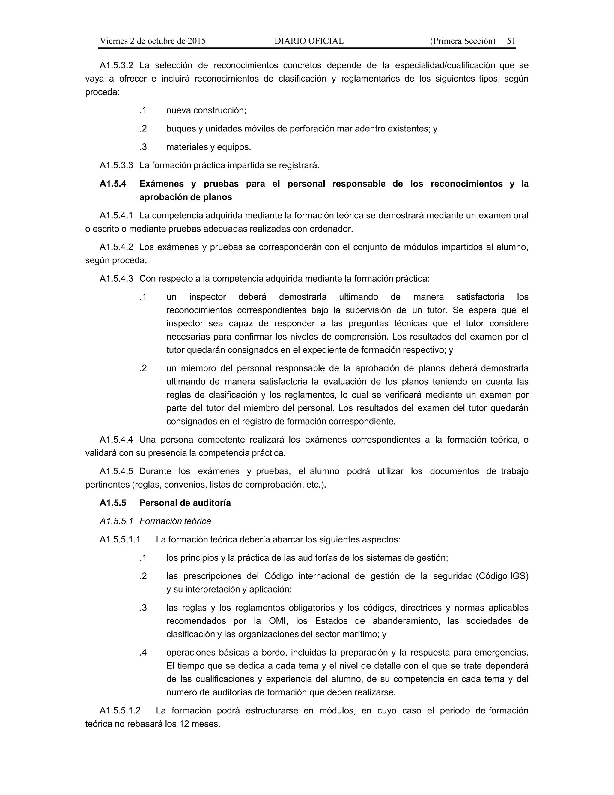Viernes 2 de octubre de 2015 DIARIO OFICIAL (Primera Sección) 51
A1.5.3.2 La selección de reconocimientos concretos depende de la especialidad/cualificación que se
vaya a ofrecer e incluirá reconocimientos de clasificación y reglamentarios de los siguientes tipos, según
proceda:
.1 nueva construcción;
.2 buques y unidades móviles de perforación mar adentro existentes; y
.3 materiales y equipos.
A1.5.3.3 La formación práctica impartida se registrará.
A1.5.4 Exámenes y pruebas para el personal responsable de los reconocimientos y la
aprobación de planos
A1.5.4.1 La competencia adquirida mediante la formación teórica se demostrará mediante un examen oral
o escrito o mediante pruebas adecuadas realizadas con ordenador.
A1.5.4.2 Los exámenes y pruebas se corresponderán con el conjunto de módulos impartidos al alumno,
según proceda.
A1.5.4.3 Con respecto a la competencia adquirida mediante la formación práctica:
.1 un inspector deberá demostrarla ultimando de manera satisfactoria los
reconocimientos correspondientes bajo la supervisión de un tutor. Se espera que el
inspector sea capaz de responder a las preguntas técnicas que el tutor considere
necesarias para confirmar los niveles de comprensión. Los resultados del examen por el
tutor quedarán consignados en el expediente de formación respectivo; y
.2 un miembro del personal responsable de la aprobación de planos deberá demostrarla
ultimando de manera satisfactoria la evaluación de los planos teniendo en cuenta las
reglas de clasificación y los reglamentos, lo cual se verificará mediante un examen por
parte del tutor del miembro del personal. Los resultados del examen del tutor quedarán
consignados en el registro de formación correspondiente.
A1.5.4.4 Una persona competente realizará los exámenes correspondientes a la formación teórica, o
validará con su presencia la competencia práctica.
A1.5.4.5 Durante los exámenes y pruebas, el alumno podrá utilizar los documentos de trabajo
pertinentes (reglas, convenios, listas de comprobación, etc.).
A1.5.5 Personal de auditoría
A1.5.5.1 Formación teórica
A1.5.5.1.1 La formación teórica debería abarcar los siguientes aspectos:
.1 los principios y la práctica de las auditorías de los sistemas de gestión;
.2 las prescripciones del Código internacional de gestión de la seguridad (Código IGS)
y su interpretación y aplicación;
.3 las reglas y los reglamentos obligatorios y los códigos, directrices y normas aplicables
recomendados por la OMI, los Estados de abanderamiento, las sociedades de
clasificación y las organizaciones del sector marítimo; y
.4 operaciones básicas a bordo, incluidas la preparación y la respuesta para emergencias.
El tiempo que se dedica a cada tema y el nivel de detalle con el que se trate dependerá
de las cualificaciones y experiencia del alumno, de su competencia en cada tema y del
número de auditorías de formación que deben realizarse.
A1.5.5.1.2 La formación podrá estructurarse en módulos, en cuyo caso el periodo de formación
teórica no rebasará los 12 meses.
 