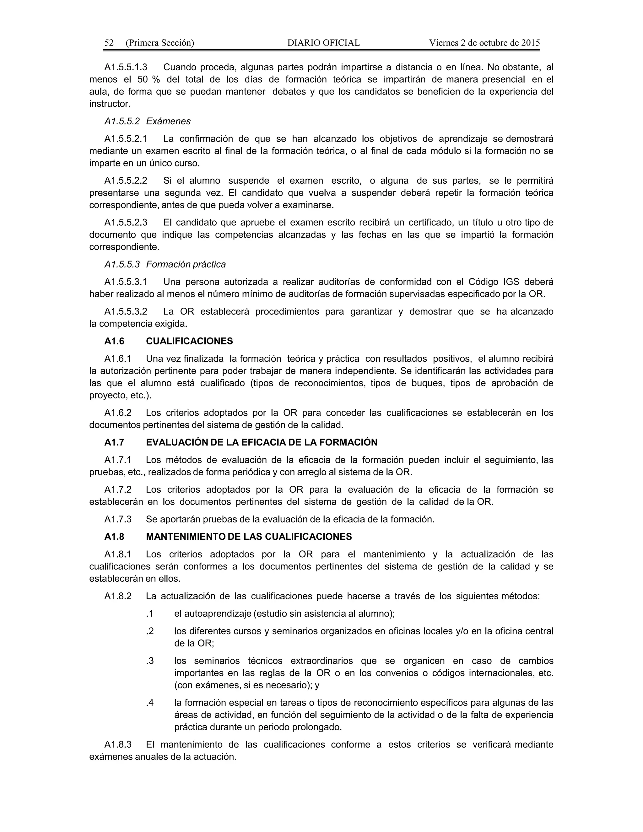 52 (Primera Sección) DIARIO OFICIAL Viernes 2 de octubre de 2015
A1.5.5.1.3 Cuando proceda, algunas partes podrán impartirse a distancia o en línea. No obstante, al
menos el 50 % del total de los días de formación teórica se impartirán de manera presencial en el
aula, de forma que se puedan mantener debates y que los candidatos se beneficien de la experiencia del
instructor.
A1.5.5.2 Exámenes
A1.5.5.2.1 La confirmación de que se han alcanzado los objetivos de aprendizaje se demostrará
mediante un examen escrito al final de la formación teórica, o al final de cada módulo si la formación no se
imparte en un único curso.
A1.5.5.2.2 Si el alumno suspende el examen escrito, o alguna de sus partes, se le permitirá
presentarse una segunda vez. El candidato que vuelva a suspender deberá repetir la formación teórica
correspondiente, antes de que pueda volver a examinarse.
A1.5.5.2.3 El candidato que apruebe el examen escrito recibirá un certificado, un título u otro tipo de
documento que indique las competencias alcanzadas y las fechas en las que se impartió la formación
correspondiente.
A1.5.5.3 Formación práctica
A1.5.5.3.1 Una persona autorizada a realizar auditorías de conformidad con el Código IGS deberá
haber realizado al menos el número mínimo de auditorías de formación supervisadas especificado por la OR.
A1.5.5.3.2 La OR establecerá procedimientos para garantizar y demostrar que se ha alcanzado
la competencia exigida.
A1.6 CUALIFICACIONES
A1.6.1 Una vez finalizada la formación teórica y práctica con resultados positivos, el alumno recibirá
la autorización pertinente para poder trabajar de manera independiente. Se identificarán las actividades para
las que el alumno está cualificado (tipos de reconocimientos, tipos de buques, tipos de aprobación de
proyecto, etc.).
A1.6.2 Los criterios adoptados por la OR para conceder las cualificaciones se establecerán en los
documentos pertinentes del sistema de gestión de la calidad.
A1.7 EVALUACIÓN DE LA EFICACIA DE LA FORMACIÓN
A1.7.1 Los métodos de evaluación de la eficacia de la formación pueden incluir el seguimiento, las
pruebas, etc., realizados de forma periódica y con arreglo al sistema de la OR.
A1.7.2 Los criterios adoptados por la OR para la evaluación de la eficacia de la formación se
establecerán en los documentos pertinentes del sistema de gestión de la calidad de la OR.
A1.7.3 Se aportarán pruebas de la evaluación de la eficacia de la formación.
A1.8 MANTENIMIENTO DE LAS CUALIFICACIONES
A1.8.1 Los criterios adoptados por la OR para el mantenimiento y la actualización de las
cualificaciones serán conformes a los documentos pertinentes del sistema de gestión de la calidad y se
establecerán en ellos.
A1.8.2 La actualización de las cualificaciones puede hacerse a través de los siguientes métodos:
.1 el autoaprendizaje (estudio sin asistencia al alumno);
.2 los diferentes cursos y seminarios organizados en oficinas locales y/o en la oficina central
de la OR;
.3 los seminarios técnicos extraordinarios que se organicen en caso de cambios
importantes en las reglas de la OR o en los convenios o códigos internacionales, etc.
(con exámenes, si es necesario); y
.4 la formación especial en tareas o tipos de reconocimiento específicos para algunas de las
áreas de actividad, en función del seguimiento de la actividad o de la falta de experiencia
práctica durante un periodo prolongado.
A1.8.3 El mantenimiento de las cualificaciones conforme a estos criterios se verificará mediante
exámenes anuales de la actuación.
 