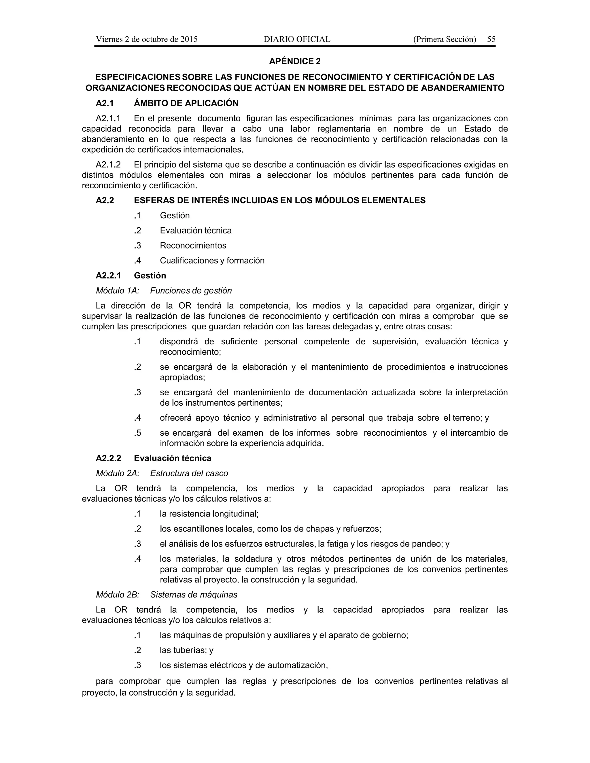 Viernes 2 de octubre de 2015 DIARIO OFICIAL (Primera Sección) 55
APÉNDICE 2
ESPECIFICACIONES SOBRE LAS FUNCIONES DE RECONOCIMIENTO Y CERTIFICACIÓN DE LAS
ORGANIZACIONES RECONOCIDAS QUE ACTÚAN EN NOMBRE DEL ESTADO DE ABANDERAMIENTO
A2.1 ÁMBITO DE APLICACIÓN
A2.1.1 En el presente documento figuran las especificaciones mínimas para las organizaciones con
capacidad reconocida para llevar a cabo una labor reglamentaria en nombre de un Estado de
abanderamiento en lo que respecta a las funciones de reconocimiento y certificación relacionadas con la
expedición de certificados internacionales.
A2.1.2 El principio del sistema que se describe a continuación es dividir las especificaciones exigidas en
distintos módulos elementales con miras a seleccionar los módulos pertinentes para cada función de
reconocimiento y certificación.
A2.2 ESFERAS DE INTERÉS INCLUIDAS EN LOS MÓDULOS ELEMENTALES
.1 Gestión
.2 Evaluación técnica
.3 Reconocimientos
.4 Cualificaciones y formación
A2.2.1 Gestión
Módulo 1A: Funciones de gestión
La dirección de la OR tendrá la competencia, los medios y la capacidad para organizar, dirigir y
supervisar la realización de las funciones de reconocimiento y certificación con miras a comprobar que se
cumplen las prescripciones que guardan relación con las tareas delegadas y, entre otras cosas:
.1 dispondrá de suficiente personal competente de supervisión, evaluación técnica y
reconocimiento;
.2 se encargará de la elaboración y el mantenimiento de procedimientos e instrucciones
apropiados;
.3 se encargará del mantenimiento de documentación actualizada sobre la interpretación
de los instrumentos pertinentes;
.4 ofrecerá apoyo técnico y administrativo al personal que trabaja sobre el terreno; y
.5 se encargará del examen de los informes sobre reconocimientos y el intercambio de
información sobre la experiencia adquirida.
A2.2.2 Evaluación técnica
Módulo 2A: Estructura del casco
La OR tendrá la competencia, los medios y la capacidad apropiados para realizar las
evaluaciones técnicas y/o los cálculos relativos a:
.1 la resistencia longitudinal;
.2 los escantillones locales, como los de chapas y refuerzos;
.3 el análisis de los esfuerzos estructurales, la fatiga y los riesgos de pandeo; y
.4 los materiales, la soldadura y otros métodos pertinentes de unión de los materiales,
para comprobar que cumplen las reglas y prescripciones de los convenios pertinentes
relativas al proyecto, la construcción y la seguridad.
Módulo 2B: Sistemas de máquinas
La OR tendrá la competencia, los medios y la capacidad apropiados para realizar las
evaluaciones técnicas y/o los cálculos relativos a:
.1 las máquinas de propulsión y auxiliares y el aparato de gobierno;
.2 las tuberías; y
.3 los sistemas eléctricos y de automatización,
para comprobar que cumplen las reglas y prescripciones de los convenios pertinentes relativas al
proyecto, la construcción y la seguridad.
 