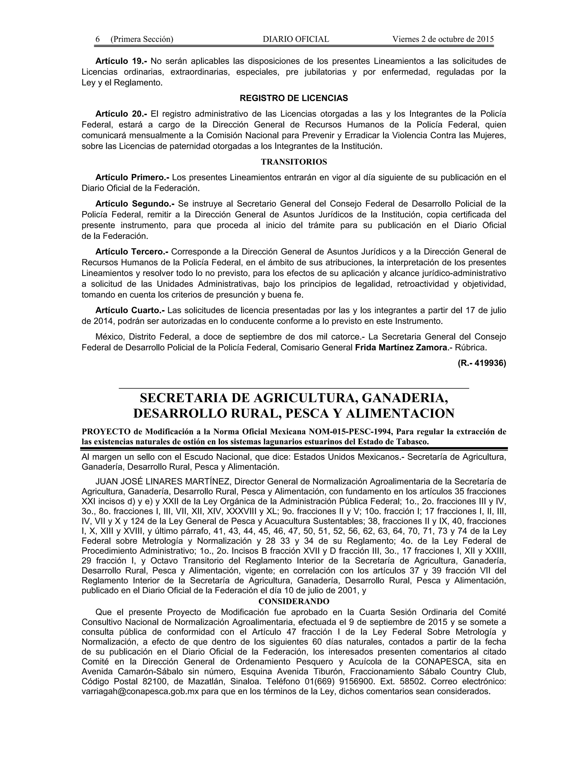 6 (Primera Sección) DIARIO OFICIAL Viernes 2 de octubre de 2015
Artículo 19.- No serán aplicables las disposiciones de los presentes Lineamientos a las solicitudes de
Licencias ordinarias, extraordinarias, especiales, pre jubilatorias y por enfermedad, reguladas por la
Ley y el Reglamento.
REGISTRO DE LICENCIAS
Artículo 20.- El registro administrativo de las Licencias otorgadas a las y los Integrantes de la Policía
Federal, estará a cargo de la Dirección General de Recursos Humanos de la Policía Federal, quien
comunicará mensualmente a la Comisión Nacional para Prevenir y Erradicar la Violencia Contra las Mujeres,
sobre las Licencias de paternidad otorgadas a los Integrantes de la Institución.
TRANSITORIOS
Artículo Primero.- Los presentes Lineamientos entrarán en vigor al día siguiente de su publicación en el
Diario Oficial de la Federación.
Artículo Segundo.- Se instruye al Secretario General del Consejo Federal de Desarrollo Policial de la
Policía Federal, remitir a la Dirección General de Asuntos Jurídicos de la Institución, copia certificada del
presente instrumento, para que proceda al inicio del trámite para su publicación en el Diario Oficial
de la Federación.
Artículo Tercero.- Corresponde a la Dirección General de Asuntos Jurídicos y a la Dirección General de
Recursos Humanos de la Policía Federal, en el ámbito de sus atribuciones, la interpretación de los presentes
Lineamientos y resolver todo lo no previsto, para los efectos de su aplicación y alcance jurídico-administrativo
a solicitud de las Unidades Administrativas, bajo los principios de legalidad, retroactividad y objetividad,
tomando en cuenta los criterios de presunción y buena fe.
Artículo Cuarto.- Las solicitudes de licencia presentadas por las y los integrantes a partir del 17 de julio
de 2014, podrán ser autorizadas en lo conducente conforme a lo previsto en este Instrumento.
México, Distrito Federal, a doce de septiembre de dos mil catorce.- La Secretaria General del Consejo
Federal de Desarrollo Policial de la Policía Federal, Comisario General Frida Martínez Zamora.- Rúbrica.
(R.- 419936)
SECRETARIA DE AGRICULTURA, GANADERIA,
DESARROLLO RURAL, PESCA Y ALIMENTACION
PROYECTO de Modificación a la Norma Oficial Mexicana NOM-015-PESC-1994, Para regular la extracción de
las existencias naturales de ostión en los sistemas lagunarios estuarinos del Estado de Tabasco.
Al margen un sello con el Escudo Nacional, que dice: Estados Unidos Mexicanos.- Secretaría de Agricultura,
Ganadería, Desarrollo Rural, Pesca y Alimentación.
JUAN JOSÉ LINARES MARTÍNEZ, Director General de Normalización Agroalimentaria de la Secretaría de
Agricultura, Ganadería, Desarrollo Rural, Pesca y Alimentación, con fundamento en los artículos 35 fracciones
XXI incisos d) y e) y XXII de la Ley Orgánica de la Administración Pública Federal; 1o., 2o. fracciones III y IV,
3o., 8o. fracciones I, III, VII, XII, XIV, XXXVIII y XL; 9o. fracciones II y V; 10o. fracción I; 17 fracciones I, II, III,
IV, VII y X y 124 de la Ley General de Pesca y Acuacultura Sustentables; 38, fracciones II y IX, 40, fracciones
I, X, XIII y XVIII, y último párrafo, 41, 43, 44, 45, 46, 47, 50, 51, 52, 56, 62, 63, 64, 70, 71, 73 y 74 de la Ley
Federal sobre Metrología y Normalización y 28 33 y 34 de su Reglamento; 4o. de la Ley Federal de
Procedimiento Administrativo; 1o., 2o. Incisos B fracción XVII y D fracción III, 3o., 17 fracciones I, XII y XXIII,
29 fracción I, y Octavo Transitorio del Reglamento Interior de la Secretaría de Agricultura, Ganadería,
Desarrollo Rural, Pesca y Alimentación, vigente; en correlación con los artículos 37 y 39 fracción VII del
Reglamento Interior de la Secretaría de Agricultura, Ganadería, Desarrollo Rural, Pesca y Alimentación,
publicado en el Diario Oficial de la Federación el día 10 de julio de 2001, y
CONSIDERANDO
Que el presente Proyecto de Modificación fue aprobado en la Cuarta Sesión Ordinaria del Comité
Consultivo Nacional de Normalización Agroalimentaria, efectuada el 9 de septiembre de 2015 y se somete a
consulta pública de conformidad con el Artículo 47 fracción I de la Ley Federal Sobre Metrología y
Normalización, a efecto de que dentro de los siguientes 60 días naturales, contados a partir de la fecha
de su publicación en el Diario Oficial de la Federación, los interesados presenten comentarios al citado
Comité en la Dirección General de Ordenamiento Pesquero y Acuícola de la CONAPESCA, sita en
Avenida Camarón-Sábalo sin número, Esquina Avenida Tiburón, Fraccionamiento Sábalo Country Club,
Código Postal 82100, de Mazatlán, Sinaloa. Teléfono 01(669) 9156900. Ext. 58502. Correo electrónico:
varriagah@conapesca.gob.mx para que en los términos de la Ley, dichos comentarios sean considerados.
 
