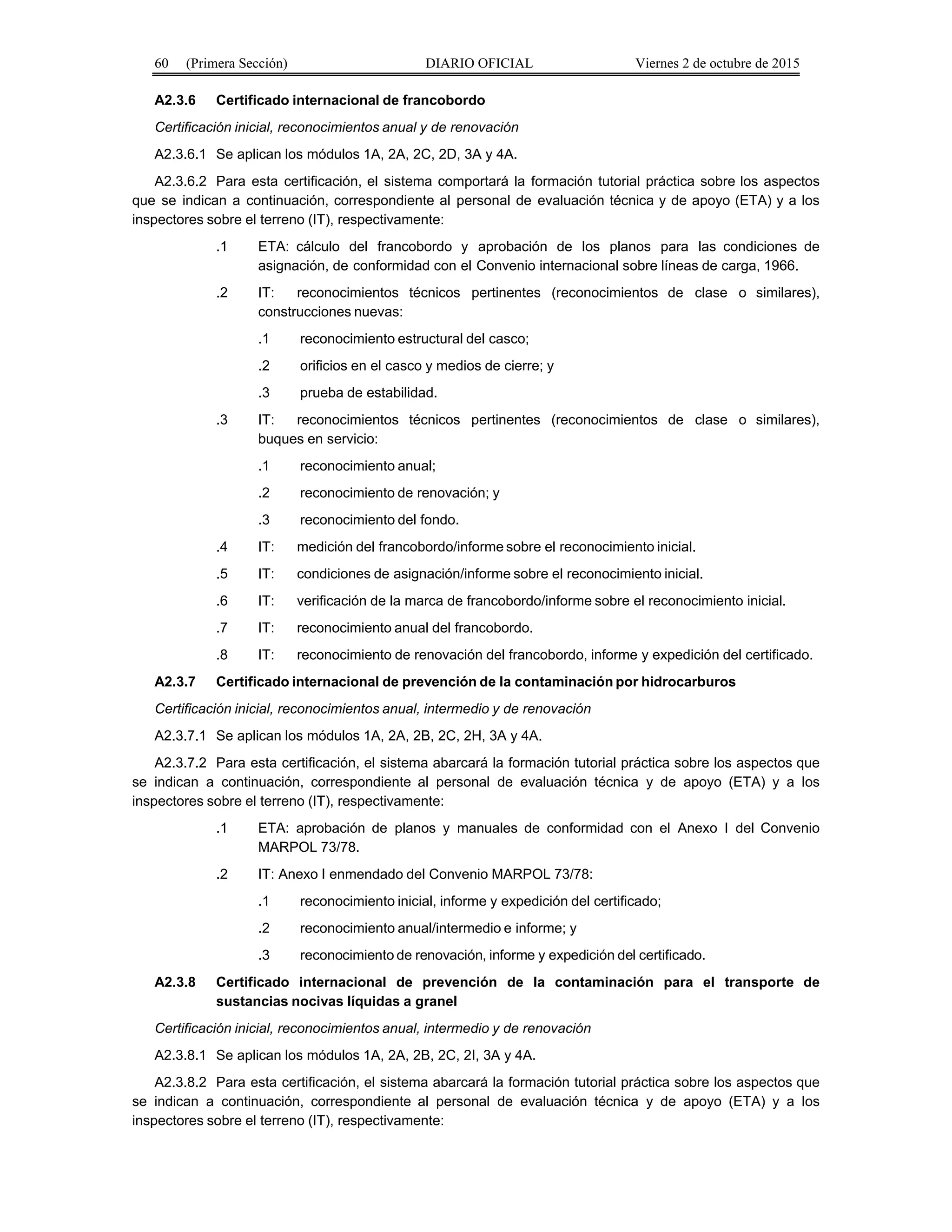 60 (Primera Sección) DIARIO OFICIAL Viernes 2 de octubre de 2015
A2.3.6 Certificado internacional de francobordo
Certificación inicial, reconocimientos anual y de renovación
A2.3.6.1 Se aplican los módulos 1A, 2A, 2C, 2D, 3A y 4A.
A2.3.6.2 Para esta certificación, el sistema comportará la formación tutorial práctica sobre los aspectos
que se indican a continuación, correspondiente al personal de evaluación técnica y de apoyo (ETA) y a los
inspectores sobre el terreno (IT), respectivamente:
.1 ETA: cálculo del francobordo y aprobación de los planos para las condiciones de
asignación, de conformidad con el Convenio internacional sobre líneas de carga, 1966.
.2 IT: reconocimientos técnicos pertinentes (reconocimientos de clase o similares),
construcciones nuevas:
.1 reconocimiento estructural del casco;
.2 orificios en el casco y medios de cierre; y
.3 prueba de estabilidad.
.3 IT: reconocimientos técnicos pertinentes (reconocimientos de clase o similares),
buques en servicio:
.1 reconocimiento anual;
.2 reconocimiento de renovación; y
.3 reconocimiento del fondo.
.4 IT: medición del francobordo/informe sobre el reconocimiento inicial.
.5 IT: condiciones de asignación/informe sobre el reconocimiento inicial.
.6 IT: verificación de la marca de francobordo/informe sobre el reconocimiento inicial.
.7 IT: reconocimiento anual del francobordo.
.8 IT: reconocimiento de renovación del francobordo, informe y expedición del certificado.
A2.3.7 Certificado internacional de prevención de la contaminación por hidrocarburos
Certificación inicial, reconocimientos anual, intermedio y de renovación
A2.3.7.1 Se aplican los módulos 1A, 2A, 2B, 2C, 2H, 3A y 4A.
A2.3.7.2 Para esta certificación, el sistema abarcará la formación tutorial práctica sobre los aspectos que
se indican a continuación, correspondiente al personal de evaluación técnica y de apoyo (ETA) y a los
inspectores sobre el terreno (IT), respectivamente:
.1 ETA: aprobación de planos y manuales de conformidad con el Anexo I del Convenio
MARPOL 73/78.
.2 IT: Anexo I enmendado del Convenio MARPOL 73/78:
.1 reconocimiento inicial, informe y expedición del certificado;
.2 reconocimiento anual/intermedio e informe; y
.3 reconocimiento de renovación, informe y expedición del certificado.
A2.3.8 Certificado internacional de prevención de la contaminación para el transporte de
sustancias nocivas líquidas a granel
Certificación inicial, reconocimientos anual, intermedio y de renovación
A2.3.8.1 Se aplican los módulos 1A, 2A, 2B, 2C, 2I, 3A y 4A.
A2.3.8.2 Para esta certificación, el sistema abarcará la formación tutorial práctica sobre los aspectos que
se indican a continuación, correspondiente al personal de evaluación técnica y de apoyo (ETA) y a los
inspectores sobre el terreno (IT), respectivamente:
 