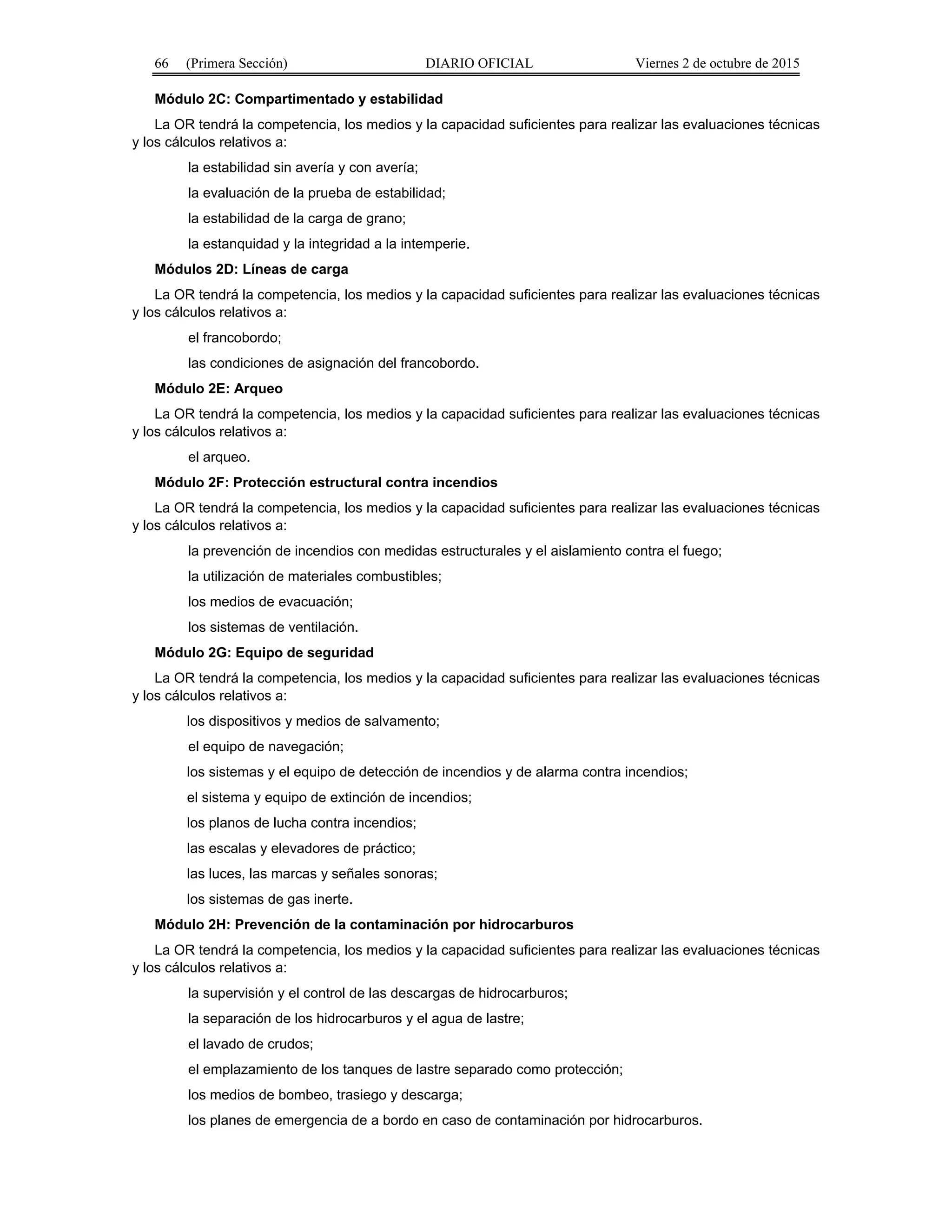 66 (Primera Sección) DIARIO OFICIAL Viernes 2 de octubre de 2015
Módulo 2C: Compartimentado y estabilidad
La OR tendrá la competencia, los medios y la capacidad suficientes para realizar las evaluaciones técnicas
y los cálculos relativos a:
la estabilidad sin avería y con avería;
la evaluación de la prueba de estabilidad;
la estabilidad de la carga de grano;
la estanquidad y la integridad a la intemperie.
Módulos 2D: Líneas de carga
La OR tendrá la competencia, los medios y la capacidad suficientes para realizar las evaluaciones técnicas
y los cálculos relativos a:
el francobordo;
las condiciones de asignación del francobordo.
Módulo 2E: Arqueo
La OR tendrá la competencia, los medios y la capacidad suficientes para realizar las evaluaciones técnicas
y los cálculos relativos a:
el arqueo.
Módulo 2F: Protección estructural contra incendios
La OR tendrá la competencia, los medios y la capacidad suficientes para realizar las evaluaciones técnicas
y los cálculos relativos a:
la prevención de incendios con medidas estructurales y el aislamiento contra el fuego;
la utilización de materiales combustibles;
los medios de evacuación;
los sistemas de ventilación.
Módulo 2G: Equipo de seguridad
La OR tendrá la competencia, los medios y la capacidad suficientes para realizar las evaluaciones técnicas
y los cálculos relativos a:
los dispositivos y medios de salvamento;
el equipo de navegación;
los sistemas y el equipo de detección de incendios y de alarma contra incendios;
el sistema y equipo de extinción de incendios;
los planos de lucha contra incendios;
las escalas y elevadores de práctico;
las luces, las marcas y señales sonoras;
los sistemas de gas inerte.
Módulo 2H: Prevención de la contaminación por hidrocarburos
La OR tendrá la competencia, los medios y la capacidad suficientes para realizar las evaluaciones técnicas
y los cálculos relativos a:
la supervisión y el control de las descargas de hidrocarburos;
la separación de los hidrocarburos y el agua de lastre;
el lavado de crudos;
el emplazamiento de los tanques de lastre separado como protección;
los medios de bombeo, trasiego y descarga;
los planes de emergencia de a bordo en caso de contaminación por hidrocarburos.
 