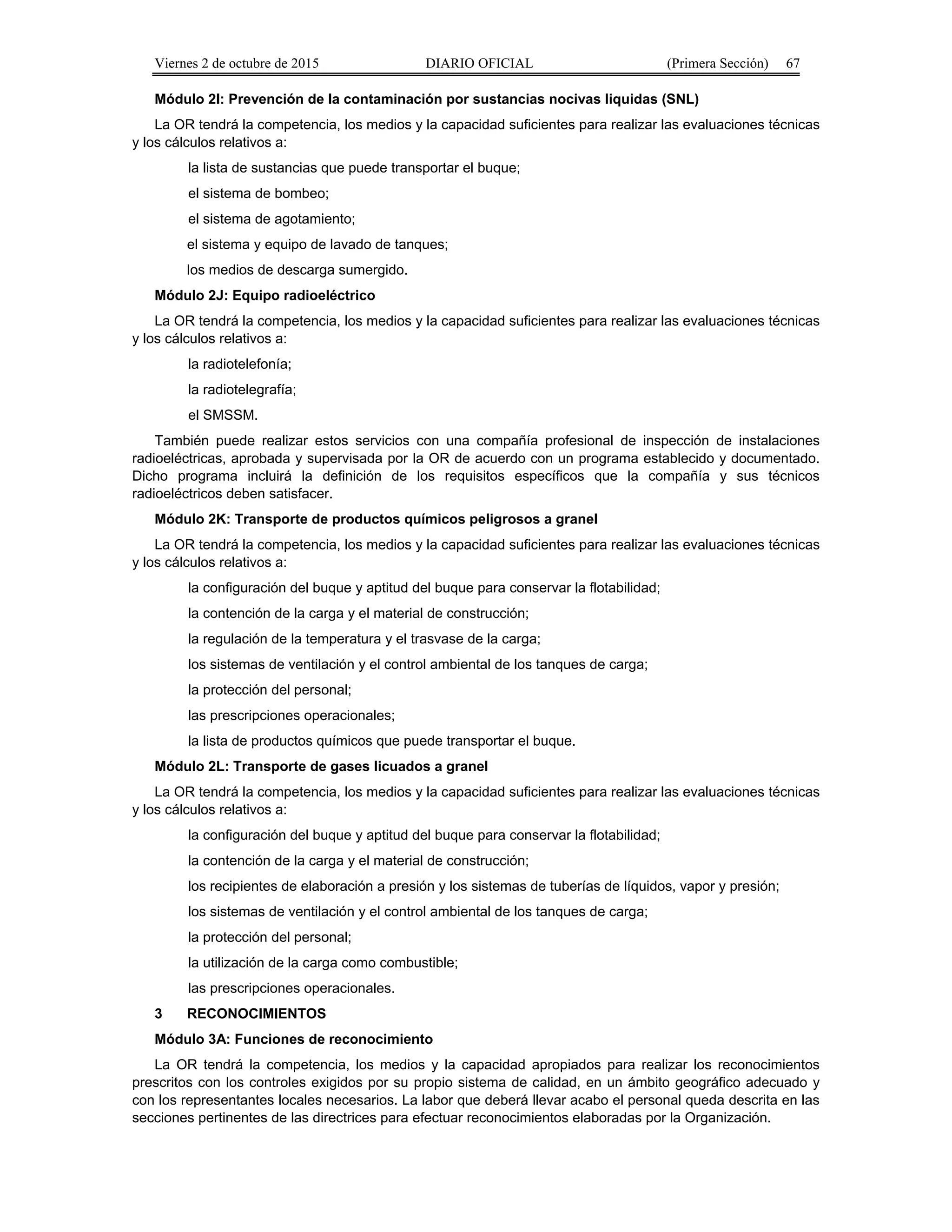 Viernes 2 de octubre de 2015 DIARIO OFICIAL (Primera Sección) 67
Módulo 2I: Prevención de la contaminación por sustancias nocivas liquidas (SNL)
La OR tendrá la competencia, los medios y la capacidad suficientes para realizar las evaluaciones técnicas
y los cálculos relativos a:
la lista de sustancias que puede transportar el buque;
el sistema de bombeo;
el sistema de agotamiento;
el sistema y equipo de lavado de tanques;
los medios de descarga sumergido.
Módulo 2J: Equipo radioeléctrico
La OR tendrá la competencia, los medios y la capacidad suficientes para realizar las evaluaciones técnicas
y los cálculos relativos a:
la radiotelefonía;
la radiotelegrafía;
el SMSSM.
También puede realizar estos servicios con una compañía profesional de inspección de instalaciones
radioeléctricas, aprobada y supervisada por la OR de acuerdo con un programa establecido y documentado.
Dicho programa incluirá la definición de los requisitos específicos que la compañía y sus técnicos
radioeléctricos deben satisfacer.
Módulo 2K: Transporte de productos químicos peligrosos a granel
La OR tendrá la competencia, los medios y la capacidad suficientes para realizar las evaluaciones técnicas
y los cálculos relativos a:
la configuración del buque y aptitud del buque para conservar la flotabilidad;
la contención de la carga y el material de construcción;
la regulación de la temperatura y el trasvase de la carga;
los sistemas de ventilación y el control ambiental de los tanques de carga;
la protección del personal;
las prescripciones operacionales;
la lista de productos químicos que puede transportar el buque.
Módulo 2L: Transporte de gases licuados a granel
La OR tendrá la competencia, los medios y la capacidad suficientes para realizar las evaluaciones técnicas
y los cálculos relativos a:
la configuración del buque y aptitud del buque para conservar la flotabilidad;
la contención de la carga y el material de construcción;
los recipientes de elaboración a presión y los sistemas de tuberías de líquidos, vapor y presión;
los sistemas de ventilación y el control ambiental de los tanques de carga;
la protección del personal;
la utilización de la carga como combustible;
las prescripciones operacionales.
3 RECONOCIMIENTOS
Módulo 3A: Funciones de reconocimiento
La OR tendrá la competencia, los medios y la capacidad apropiados para realizar los reconocimientos
prescritos con los controles exigidos por su propio sistema de calidad, en un ámbito geográfico adecuado y
con los representantes locales necesarios. La labor que deberá llevar acabo el personal queda descrita en las
secciones pertinentes de las directrices para efectuar reconocimientos elaboradas por la Organización.
 